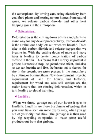 the atmosphere. By driving cars, using electricity from 
coal fired plants and heating up our homes from natural 
gases, we release carbon dioxide and other heat 
trapping gases in the atmosphere. 
 Deforestation : 
Deforestation is the cutting down of trees and plants to 
make way for any development activity. Carbon dioxide 
is the air that our body lets out when we breathe. Trees 
take in this carbon dioxide and release oxygen that we 
breathe in. With the cutting down of more and more 
trees is leading to greater concentration of carbon 
dioxide in the air. This means that it is very important to 
protect our trees to stop the greenhouse effect, and also 
so we can breathe and live. Deforestation is blamed for 
rise in the greenhouse gases present in the atmosphere 
by cutting or burning them. New development projects, 
requirement of land for homes and factories, 
requirement for wood and also soil erosion are the 
major factors that are causing deforestation, which in 
turn leading to global warming. 
 Landfills : 
When we throw garbage out of our house it goes to 
landfills. Landfills are those big chunks of garbage that 
you must have seen on some expressway, when you go 
out of your city that stink. The garbage is is then used 
by big recycling companies to make some useful 
products out from that garbage. 
 
