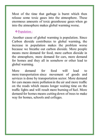 Most of the time that garbage is burnt which then 
release some toxic gases into the atmosphere. These 
enormous amounts of toxic greenhouse gases when go 
into the atmosphere makes global warming worse. 
 Population : 
Another cause of global warming is population. Since 
Carbon dioxide contributes to global warming, the 
increase in population makes the problem worse 
because we breathe out carbon dioxide. More people 
means more demand for food, more carbon dioxide in 
the atmosphere, more demand for cars, more demand 
for homes and they all in somehow or other lead to 
global warming. 
More demand for food will lead to 
more transportation since movement of goods and 
services is done by transportation sector. More demand 
for cars means more pollution in the air and more traffic 
on the roads which means longer waiting time on the 
traffic lights and will result more burning of fuel. More 
demand for homes means cutting down of trees to make 
way for homes, schools and colleges. 
 