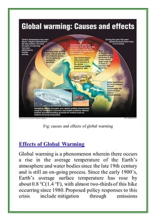 Fig: causes and effects of global warming 
Effects of Global Warming 
Global warming is a phenomenon wherein there occurs 
a rise in the average temperature of the Earth’s 
atmosphere and water bodies since the late 19th century 
and is still an on-going process. Since the early 1900’s, 
Earth’s average surface temperature has rose by 
about 0.8 °C(1.4 °F), with almost two-thirds of this hike 
occurring since 1980. Proposed policy responses to this 
crisis include mitigation through emissions 
 