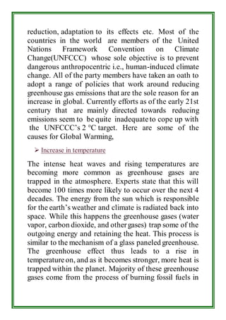 reduction, adaptation to its effects etc. Most of the 
countries in the world are members of the United 
Nations Framework Convention on Climate 
Change(UNFCCC) whose sole objective is to prevent 
dangerous anthropocentric i.e., human-induced climate 
change. All of the party members have taken an oath to 
adopt a range of policies that work around reducing 
greenhouse gas emissions that are the sole reason for an 
increase in global. Currently efforts as of the early 21st 
century that are mainly directed towards reducing 
emissions seem to be quite inadequate to cope up with 
the UNFCCC’s 2 °C target. Here are some of the 
causes for Global Warming, 
 Increase in temperature 
The intense heat waves and rising temperatures are 
becoming more common as greenhouse gases are 
trapped in the atmosphere. Experts state that this will 
become 100 times more likely to occur over the next 4 
decades. The energy from the sun which is responsible 
for the earth’s weather and climate is radiated back into 
space. While this happens the greenhouse gases (water 
vapor, carbon dioxide, and other gases) trap some of the 
outgoing energy and retaining the heat. This process is 
similar to the mechanism of a glass paneled greenhouse. 
The greenhouse effect thus leads to a rise in 
temperature on, and as it becomes stronger, more heat is 
trapped within the planet. Majority of these greenhouse 
gases come from the process of burning fossil fuels in 
 