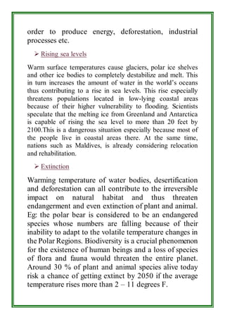 order to produce energy, deforestation, industrial 
processes etc. 
 Rising sea levels 
Warm surface temperatures cause glaciers, polar ice shelves 
and other ice bodies to completely destabilize and melt. This 
in turn increases the amount of water in the world’s oceans 
thus contributing to a rise in sea levels. This rise especially 
threatens populations located in low-lying coastal areas 
because of their higher vulnerability to flooding. Scientists 
speculate that the melting ice from Greenland and Antarctica 
is capable of rising the sea level to more than 20 feet by 
2100.This is a dangerous situation especially because most of 
the people live in coastal areas there. At the same time, 
nations such as Maldives, is already considering relocation 
and rehabilitation. 
 Extinction 
Warming temperature of water bodies, desertification 
and deforestation can all contribute to the irreversible 
impact on natural habitat and thus threaten 
endangerment and even extinction of plant and animal. 
Eg: the polar bear is considered to be an endangered 
species whose numbers are falling because of their 
inability to adapt to the volatile temperature changes in 
the Polar Regions. Biodiversity is a crucial phenomenon 
for the existence of human beings and a loss of species 
of flora and fauna would threaten the entire planet. 
Around 30 % of plant and animal species alive today 
risk a chance of getting extinct by 2050 if the average 
temperature rises more than 2 – 11 degrees F. 
 