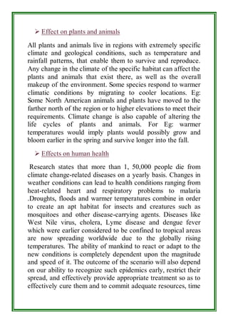  Effect on plants and animals 
All plants and animals live in regions with extremely specific 
climate and geological conditions, such as temperature and 
rainfall patterns, that enable them to survive and reproduce. 
Any change in the climate of the specific habitat can affect the 
plants and animals that exist there, as well as the overall 
makeup of the environment. Some species respond to warmer 
climatic conditions by migrating to cooler locations. Eg: 
Some North American animals and plants have moved to the 
farther north of the region or to higher elevations to meet their 
requirements. Climate change is also capable of altering the 
life cycles of plants and animals. For Eg: warmer 
temperatures would imply plants would possibly grow and 
bloom earlier in the spring and survive longer into the fall. 
 Effects on human health 
Research states that more than 1, 50,000 people die from 
climate change-related diseases on a yearly basis. Changes in 
weather conditions can lead to health conditions ranging from 
heat-related heart and respiratory problems to malaria 
.Droughts, floods and warmer temperatures combine in order 
to create an apt habitat for insects and creatures such as 
mosquitoes and other disease-carrying agents. Diseases like 
West Nile virus, cholera, Lyme disease and dengue fever 
which were earlier considered to be confined to tropical areas 
are now spreading worldwide due to the globally rising 
temperatures. The ability of mankind to react or adapt to the 
new conditions is completely dependent upon the magnitude 
and speed of it. The outcome of the scenario will also depend 
on our ability to recognize such epidemics early, restrict their 
spread, and effectively provide appropriate treatment so as to 
effectively cure them and to commit adequate resources, time 
 