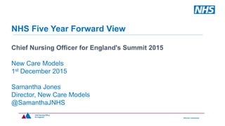 NHS Five Year Forward View
Chief Nursing Officer for England's Summit 2015
New Care Models
1st December 2015
Samantha Jones
Director, New Care Models
@SamanthaJNHS
 