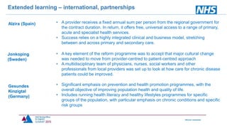 Extended learning – international, partnerships
Alzira (Spain)
Jonkoping
(Sweden)
Gesundes
Kinzigtal
(Germany)
• A provider receives a fixed annual sum per person from the regional government for
the contract duration. In return, it offers free, universal access to a range of primary,
acute and specialist health services.
• Success relies on a highly integrated clinical and business model, stretching
between and across primary and secondary care.
• A key element of the reform programme was to accept that major cultural change
was needed to move from provider-centred to patient-centred approach
• A multidisciplinary team of physicians, nurses, social workers and other
professionals from local providers was set up to look at how care for chronic disease
patients could be improved.
• Significant emphasis on prevention and health promotion programmes, with the
overall objective of improving population health and quality of life.
• Includes running health literacy and healthy lifestyles programmes for specific
groups of the population, with particular emphasis on chronic conditions and specific
risk groups
 