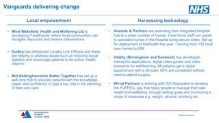 • West Wakefield Health and Wellbeing Ltd is
developing ‘Healthpods’ where local communities can
navigate resources and receive interventions.
• Dudley has introduced Locality Link Officers and these
are helping to address issues such as reducing social
isolation and encourage patients to be active ‘health
citizens’.
• Mid-Nottinghamshire Better Together has set up a
self-care Hub to educate patients with the knowledge,
power and confidence to play a key role in the planning
of their own care.
Vanguards delivering change
• Airedale & Partners are extending their integrated hospital
hub to a wider number of homes. Care home staff can speak
to specialist nurses in the hospital using secure video. Set up
for deployment of telehealth this year - moving from 133 local
care homes to 248.
• Vitality (Birmingham and Sandwell) has developed
interactive applications, digital video guides and video
postcards for self-learning. All patients get a digital
appointment with a clinician. 60% are completed without
need to attend surgery.
• Wirral Partners is working with ICE Associates to develop
the PUFFELL app that helps people to manage their own
health and wellbeing, through setting goals and monitoring a
range of measures e.g. weight, alcohol, smoking etc.
Harnessing technologyLocal empowerment
 