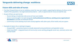 Vanguards delivering change: workforce
Future skills and roles of nurses
• Five Year Forward View set out an ambitious vision for new care models, supporting the delivery of a focus on the
health of the population, not organisational boundaries – with an opportunity for nurses to lead the way
• As part of that, we want to see:
- Nurses taking on leadership roles across all new care models
- Senior nurses brought in to work alongside multi-professional workforces, working across organisational
boundaries to provide an enhanced service
- Community nurses working much more closely together with other parts of the health and care system
• Examples of where this is starting to happen:
- Erewash MCP – prevention teams to include advanced nurse practitioners and specialist nurses
- Fylde Coast MCP – integrated teams of community nurses working alongside social care, voluntary sector and
mental health
 