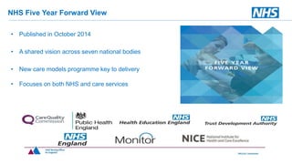 NHS Five Year Forward View
• Published in October 2014
• A shared vision across seven national bodies
• New care models programme key to delivery
• Focuses on both NHS and care services
 