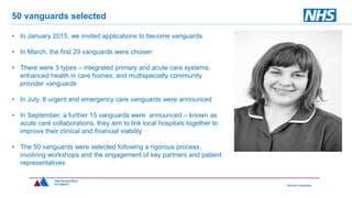 • In January 2015, we invited applications to become vanguards
• In March, the first 29 vanguards were chosen
• There were 3 types – integrated primary and acute care systems;
enhanced health in care homes; and multispecialty community
provider vanguards
• In July, 8 urgent and emergency care vanguards were announced
• In September, a further 15 vanguards were announced – known as
acute care collaborations, they aim to link local hospitals together to
improve their clinical and financial viability
• The 50 vanguards were selected following a rigorous process,
involving workshops and the engagement of key partners and patient
representatives
50 vanguards selected
 