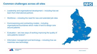 • Leadership and organisational development – including how we
learn from international partners
• Workforce – including the need for new and extended job roles
• Commissioning and contracting models – including
organisational boundaries which make it hard to design care
around patients
• Evaluation – are new ways of working improving the quality of
care patients receive?
• Information management and technology – including how we
maximise new technology
Common challenges across all sites
 