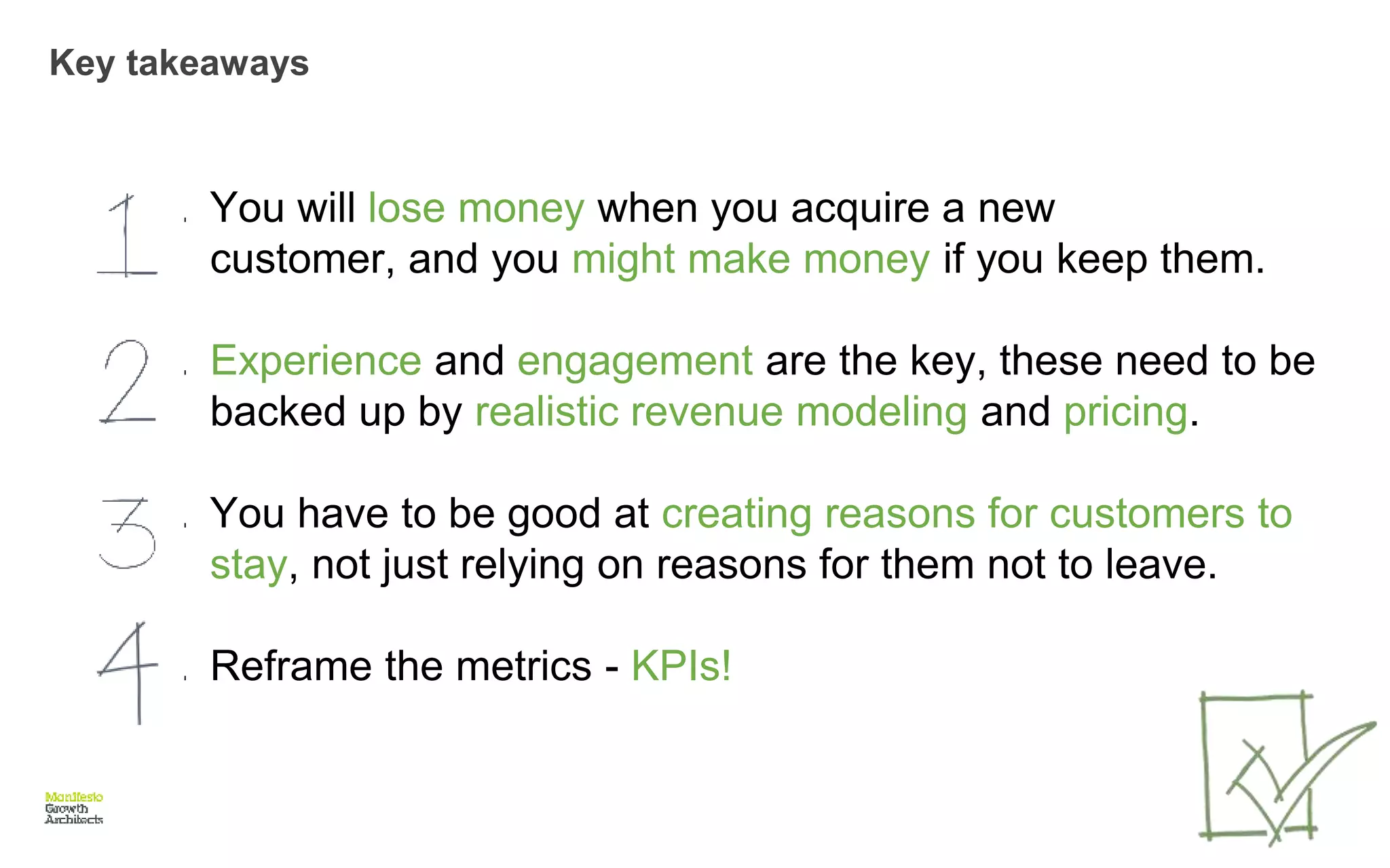 Key takeaways
1. You will lose money when you acquire a new
customer, and you might make money if you keep them.
1. Experience and engagement are the key, these need to be
backed up by realistic revenue modeling and pricing.
1. You have to be good at creating reasons for customers to
stay, not just relying on reasons for them not to leave.
1. Reframe the metrics - KPIs!
 