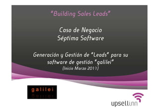 “Building Sales Leads”

          Caso de Negocio
         Séptima Software

Generación y Gestión de “Leads” para su
     software de gestión “galilei”
            (Inicio Marzo 2011)
 