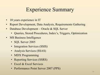 Experience Summary
• 10 years experience in IT
• Report Development, Data Analysis, Requirements Gathering
• Database Development – Oracle & SQL Server
   • Queries, Stored Procedures, Index’s, Triggers, Optimization
• MS Business Intelligence
   • SQL Server 2005
   • Integration Services (SSIS)
   • Analysis Services (SSAS)
   • MDX Programming
   • Reporting Services (SSRS)
   • Excel & Excel Services
   • Performance Point Server 2007 (PPS)
                                                                   30
 