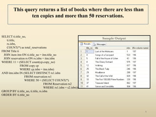 This query returns a list of books where there are less than
                 ten copies and more than 50 reservations.


SELECT ti.title_no,
   ti.title,
   rs.isbn,
   COUNT(*) as total_reservations
FROM Title ti
 JOIN item itm ON ti.title_no = itm.title_no
 JOIN reservation rs ON rs.isbn = itm.isbn
WHERE 11 > (SELECT count(cp.copy_no)
              FROM copy cp
              WHERE cp.isbn = itm.isbn)
AND itm.isbn IN (SELECT DISTINCT rs1.isbn
                 FROM reservation rs1
                 WHERE 50 < (SELECT COUNT(*)
                                    FROM Reservation rs2
                                    WHERE rs1.isbn = s2.isbn))
GROUP BY ti.title_no, ti.title, rs.isbn
ORDER BY ti.title_no




                                                                        6
 