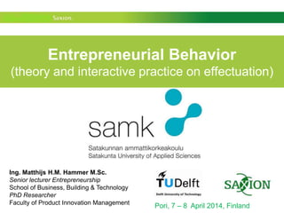Entrepreneurial Behavior
(theory and interactive practice on effectuation)
Pori, 7 – 8 April 2014, Finland
Ing. Matthijs H.M. Hammer M.Sc.
Senior lecturer Entrepreneurship
School of Business, Building & Technology
PhD Researcher
Faculty of Product Innovation Management
 