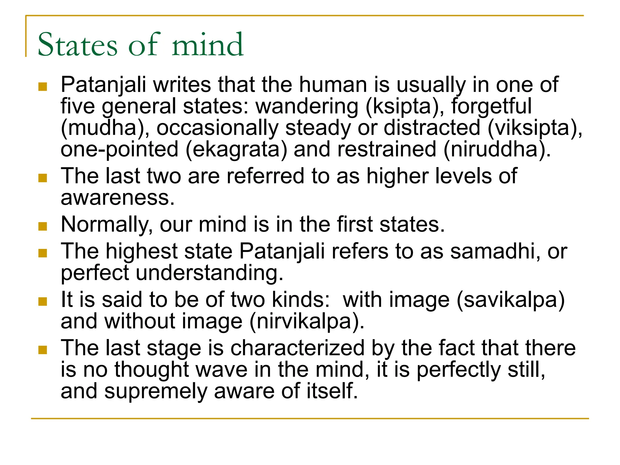 States of mind
 Patanjali writes that the human is usually in one of
five general states: wandering (ksipta), forgetful
(mudha), occasionally steady or distracted (viksipta),
one-pointed (ekagrata) and restrained (niruddha).
 The last two are referred to as higher levels of
awareness.
 Normally, our mind is in the first states.
 The highest state Patanjali refers to as samadhi, or
perfect understanding.
 It is said to be of two kinds: with image (savikalpa)
and without image (nirvikalpa).
 The last stage is characterized by the fact that there
is no thought wave in the mind, it is perfectly still,
and supremely aware of itself.
 
