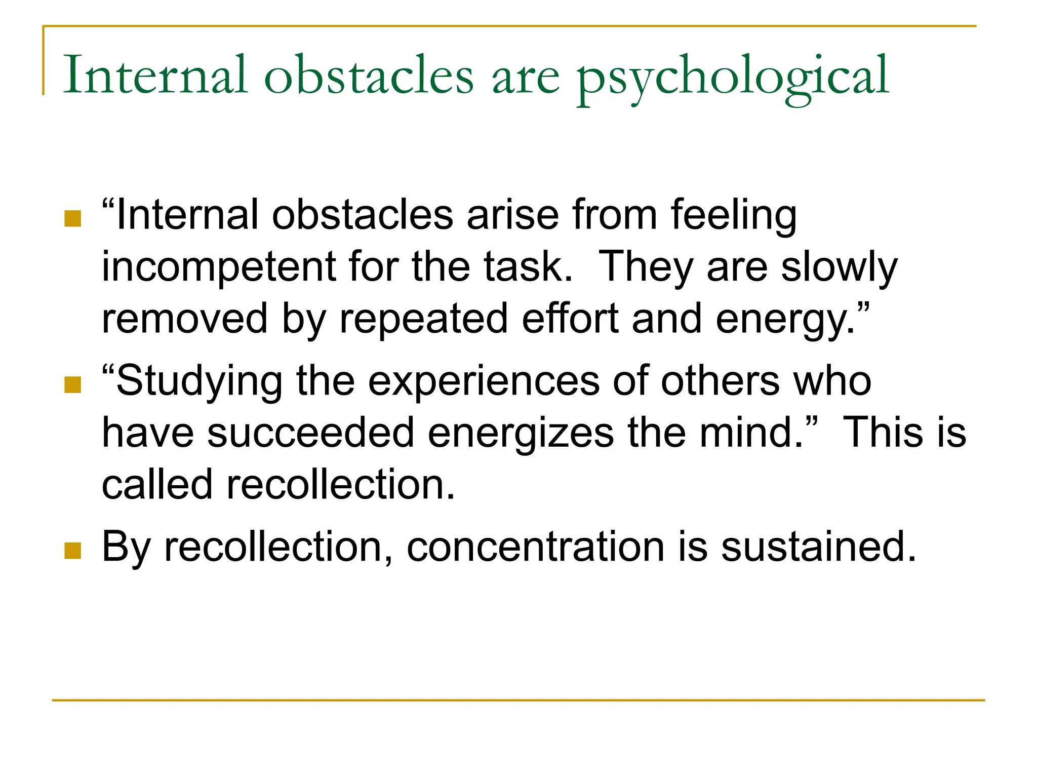 Internal obstacles are psychological
 “Internal obstacles arise from feeling
incompetent for the task. They are slowly
removed by repeated effort and energy.”
 “Studying the experiences of others who
have succeeded energizes the mind.” This is
called recollection.
 By recollection, concentration is sustained.
 