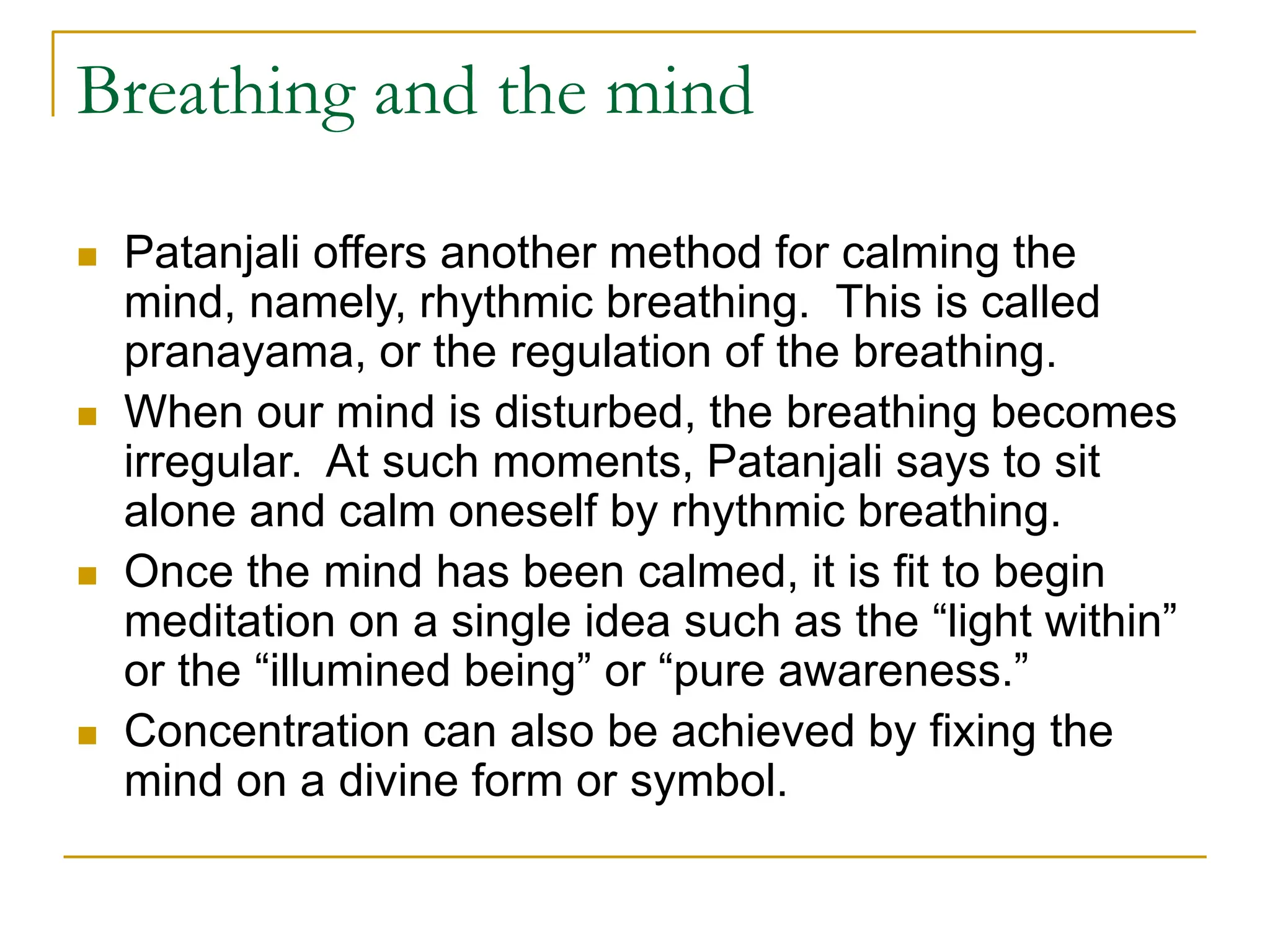 Breathing and the mind
 Patanjali offers another method for calming the
mind, namely, rhythmic breathing. This is called
pranayama, or the regulation of the breathing.
 When our mind is disturbed, the breathing becomes
irregular. At such moments, Patanjali says to sit
alone and calm oneself by rhythmic breathing.
 Once the mind has been calmed, it is fit to begin
meditation on a single idea such as the “light within”
or the “illumined being” or “pure awareness.”
 Concentration can also be achieved by fixing the
mind on a divine form or symbol.
 