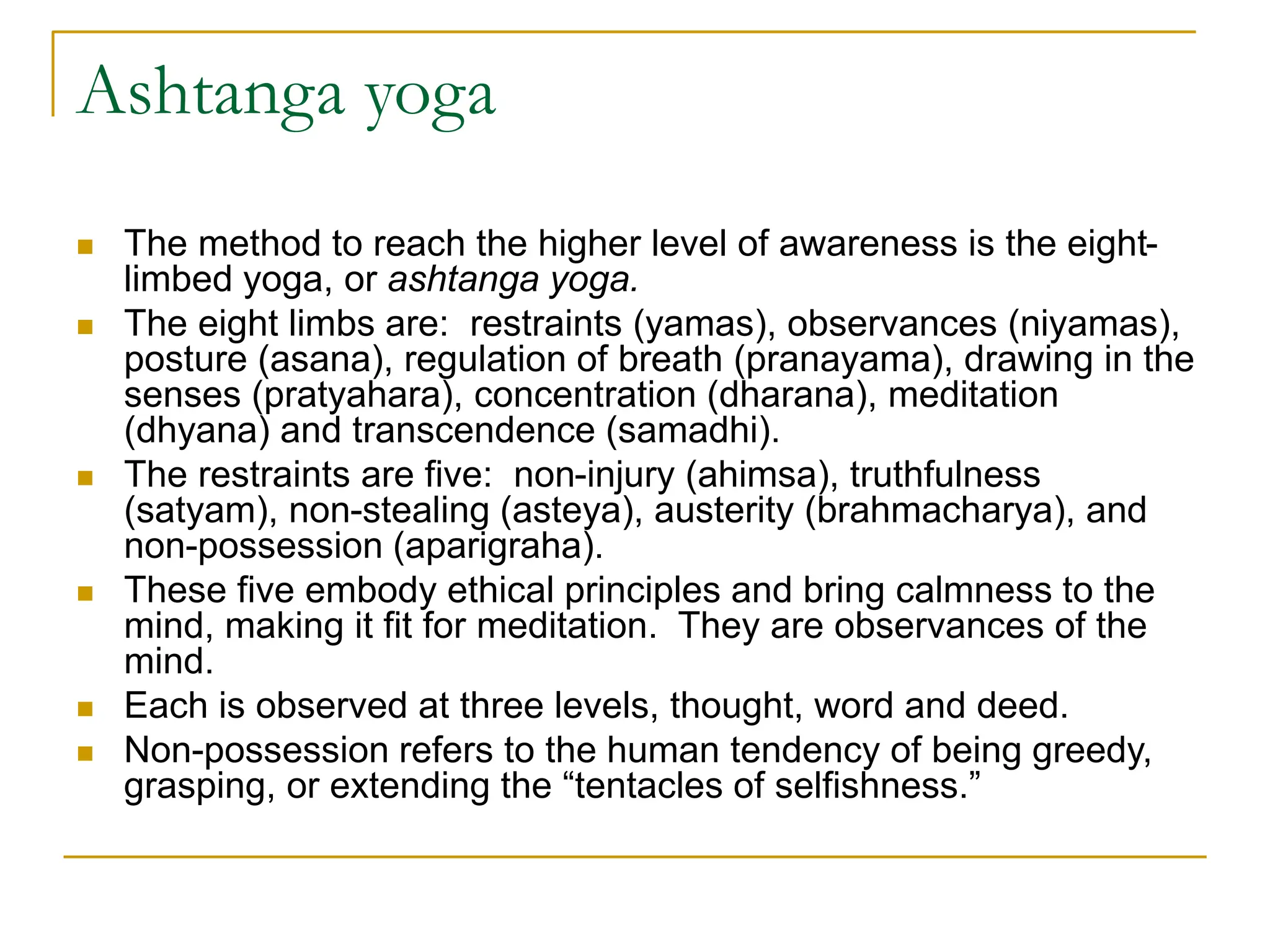 Ashtanga yoga
 The method to reach the higher level of awareness is the eight-
limbed yoga, or ashtanga yoga.
 The eight limbs are: restraints (yamas), observances (niyamas),
posture (asana), regulation of breath (pranayama), drawing in the
senses (pratyahara), concentration (dharana), meditation
(dhyana) and transcendence (samadhi).
 The restraints are five: non-injury (ahimsa), truthfulness
(satyam), non-stealing (asteya), austerity (brahmacharya), and
non-possession (aparigraha).
 These five embody ethical principles and bring calmness to the
mind, making it fit for meditation. They are observances of the
mind.
 Each is observed at three levels, thought, word and deed.
 Non-possession refers to the human tendency of being greedy,
grasping, or extending the “tentacles of selfishness.”
 