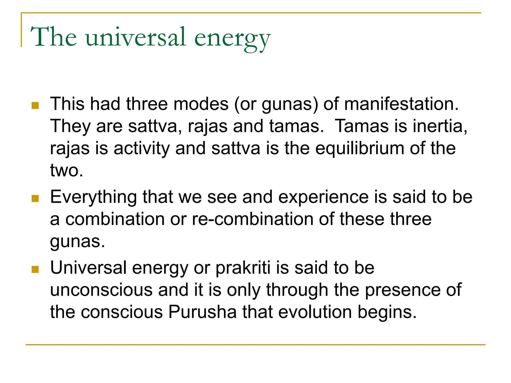The universal energy
 This had three modes (or gunas) of manifestation.
They are sattva, rajas and tamas. Tamas is inertia,
rajas is activity and sattva is the equilibrium of the
two.
 Everything that we see and experience is said to be
a combination or re-combination of these three
gunas.
 Universal energy or prakriti is said to be
unconscious and it is only through the presence of
the conscious Purusha that evolution begins.
 