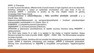 प्रमाणािः || Pramanas
In order to prove the tattvas, different kinds of proof (means of right cognition) are to be described.
Samkhya philosophy is based on systematic enumeration and uses three of the six
pramanas (प्रमाणािः । pramanas or proofs) as the only reliable means of gaining
knowledge.[1][4] These include
दृष्टमनुमानमाप् वचनं च सववप्रमाणससद्धधमवा ् । त्रत्रववधं प्रमाणसमष्टं प्रमेयससद्धधध: प्रमाणाद्धधध ॥ ४ ॥
(Samk. Dars. 4)[5]
dr̥ṣṭamanumānamāptavacanaṁ ca sarvapramāṇasiddhatvāt । trividhaṁ pramāṇamiṣṭaṁ
prameyasiddhi: pramāṇāddhi ॥ 4 ॥ (Samk. Dars. 4)
प्रमयक्षप्रमाणािः || pratyaksha-pramana (perception)
अनुमानप्रमाणािः || anumana-pramana (inference)
आप् वचनम ् || aptavacana (word/testimony of reliable sources) Vachana being शब्दप्रमाणािः ।
sabda-pramana.
The Word Apta means fit or right. It is applied to the Vedas or inspired teachers. Nyaya
Darsana accepts four kinds of proofs: प्रमयक्ष, अनुमान , उपमान, शब्द. The Mimamsakas recognise
six kinds of proofs.
Unlike few other schools, Samkhya did not consider the following three pramanas as epistemically
proper: उपमान || Upamana (comparison and analogy), अर्ावपवि || Arthaapatti (postulation,
deriving from circumstances) or अनुपलत्ब्द || Anupalabdi (non-perception, negative/cognitive
proof).
 