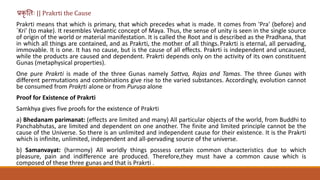 प्रकृ त िः || Prakrti the Cause
Prakrti means that which is primary, that which precedes what is made. It comes from 'Pra' (before) and
`Kri' (to make). It resembles Vedantic concept of Maya. Thus, the sense of unity is seen in the single source
of origin of the world or material manifestation. It is called the Root and is described as the Pradhana, that
in which all things are contained, and as Prakrti, the mother of all things. Prakrti is eternal, all pervading,
immovable. It is one. It has no cause, but is the cause of all effects. Prakrti is independent and uncaused,
while the products are caused and dependent. Prakrti depends only on the activity of its own constituent
Gunas (metaphysical properties).
One pure Prakrti is made of the three Gunas namely Sattva, Rajas and Tamas. The three Gunas with
different permutations and combinations give rise to the varied substances. Accordingly, evolution cannot
be consumed from Prakṛti alone or from Puruṣa alone
Proof for Existence of Prakrti
Samkhya gives five proofs for the existence of Prakrti
a) Bhedanam parimanat: (effects are limited and many) All particular objects of the world, from Buddhi to
Panchabhutas, are limited and dependent on one another. The finite and limited principle cannot be the
cause of the Universe. So there is an unlimited and independent cause for their existence. It is the Prakrti
which is infinite, unlimited, independent and all-pervading source of the universe.
b) Samanvayat: (harmony) All worldly things possess certain common characteristics due to which
pleasure, pain and indifference are produced. Therefore,they must have a common cause which is
composed of these three gunas and that is Prakrti .
 
