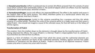 c) Karyatah pravrttescha: (effect is produced due to action) All effects proceed from the activity of some
cause which contains their potentiality within it. The world of objects which are effects must be implicitly
contained in some world-cause. And that is Prakrti .
d) Karanakaryavibhagat: (cause and effects are separate/different) The effect is the explicit and cause is
the implicit state of the same process. The effect, therefore points to a world-cause where they are
potentially contained. And that is Prakrti .
e) Avibhagat vaishvarupyasya: (unity) In the universe everything has a purpose and thus the whole
universe is a unified whole. Therefore the unity of the universe points to a single cause and that cause is
called Prakrti . One should not imagine a cause of this ultimate cause, for that will land us in the fallacy of
infinite regress.
Transformation of Prakrti
This creation, from the intellect down to the elements is brought about by the transformation of Prakrti .
Having observed the effects, the cause (Prakrti ) is inferred. Prakrti is imperceptible from its subtlety. It
must therefore be inferred from its effects.
Egoism is a form of intellect. it is the matter from which the senses and the rudimental elements are
formed. The gross elements are forms of the rudimental elements. Intellect, egoism and the five subtle
rudiments or Tanmatras are the effects of Prakrti . Prakrti is the basis of all objective existence. Prakrti
creates only when it comes into union with Purusha
 