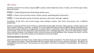 गुणिः || Gunas
Samkhya is known for its theory of gunas (गुणिः। quality, innate tendencies). Guna, it states, are of three types: Satva,
Rajas and Tamas.
•सत्त्वगुणिः || Sattva being harmony, illuminating, positive, pure.
•रजोगुणिः || Rajas is one of activity, motion, chaotic, passion, potentially good or bad action.
• मोगुणिः || Tamas being the quality of darkness, ignorance, destructive, lethargic, negative
Everything, all life forms and human beings, state Samkhya scholars, have these three gunas, but in different
proportions.
Prakrti is composed of three Gunas of forces, called Sattva (purity, light, harmony), Rajas (passion, activity, motion) and
Tamas (inertia, darkness, inertness, inactivity). It is to be noted that these Gunas are not the Nyaya-Vaiseshika Gunas.
They are the actual substances or ingredients, of which Prakrti is constituted. They make up the whole world evolved
out of Prakrti. They are not conjoined in equal quantities, but in varying proportions, one or the other being in excess.
Just as Sat-Chit-Ananda is the Vedantic triad, so also the Gunas are the Samkhyan triad. However the Guṇa is not the
quality of Prakrti; on the contrary they are constituents of one pure Prakṛti.
Interaction Between the Gunas
Interaction between the three Gunas, Sattva, Rajas and Tamas leads to Evolution. The three Gunas are never separate.
They support one another. They intermingle with one another. They form the very substance of Prakrti . All objects are
composed of the three Gunas. The Gunas act on one another. Then there is evolution or manifestation. The Gunas are
the objects.]
 