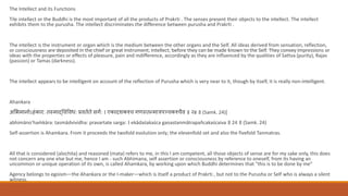 The Intellect and its Functions
Tile intellect or the Buddhi is the most important of all the products of Prakrti . The senses present their objects to the intellect. The intellect
exhibits them to the purusha. The intellect discriminates the difference between purusha and Prakrti .
The intellect is the instrument or organ which is the medium between the other organs and the Self. All ideas derived from sensation, reflection,
or consciousness are deposited in the chief or great instrument, intellect, before they can be made known to the Self. They convey impressions or
ideas with the properties or effects of pleasure, pain and indifference, accordingly as they are influenced by the qualities of Sattva (purity), Rajas
(passion) or Tamas (darkness).
The intellect appears to be intelligent on account of the reflection of Purusha which is very near to it, though by itself, it is really non-intelligent.
Ahankara
असभमानोऽहंकार: स्माद्धववववध: प्रव व े सगव: । एकादशकश्च गणस् न्मात्रपञ्चकश्चैव ॥ २४ ॥ (Samk. 24)[
abhimāno'haṁkāra: tasmādvividha: pravartate sarga: । ekādaśakaśca gaṇastanmātrapañcakaścaiva ॥ 24 ॥ (Samk. 24)
Self-assertion is Ahamkara. From it proceeds the twofold evolution only; the elevenfold set and also the fivefold Tanmatras.
All that is considered (alochita) and reasoned (mata) refers to me, in this I am competent, all those objects of sense are for my sake only, this does
not concern any one else but me, hence I am - such Abhimana, self assertion or consciousness by reference to oneself, from its having an
uncommon or unique operation of its own, is called Ahamkara, by working upon which Buddhi determines that "this is to be done by me”
Agency belongs to egoism—the Ahankara or the I-maker—which is itself a product of Prakrti , but not to the Purusha or Self who is always a silent
witness.
 