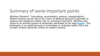 Summary of some important points
sånkhya (Sanskrit: "calculating, enumeration, analysis, categorization).
Modern science can be said to be a form of sånkhya because it attempts to
analyze and categorize matter into its constituent elements. Sånkhya also
refers to an ancient system of philosophy attributed to the sage Kapila. This
philosophy is so called because it enumerates or analyzes reality into a set
number of basic elements, similar to modern science.
 