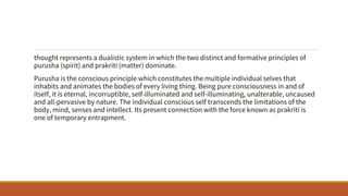thought represents a dualistic system in which the two distinct and formative principles of
purusha (spirit) and prakriti (matter) dominate.
Purusha is the conscious principle which constitutes the multiple individual selves that
inhabits and animates the bodies of every living thing. Being pure consciousness in and of
itself, it is eternal, incorruptible, self-illuminated and self-illuminating, unalterable, uncaused
and all-pervasive by nature. The individual conscious self transcends the limitations of the
body, mind, senses and intellect. Its present connection with the force known as prakriti is
one of temporary entrapment.
 