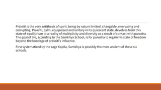 Prakriti is the very antithesis of spirit, being by nature limited, changable, enervating and
corrupting. Prakriti, calm, equipoised and unitary in its quiescent state, devolves from this
state of equilibrium to a reality of multiplicity and diversity as a result of contact with purusha.
The goal of life, according to the Samkhya School, is for purusha to regain his state of freedom
beyond the bondage of prakriti’s influence.
First systematized by the sage Kapila, Samkhya is possibly the most ancient of these six
schools.
 