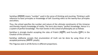 Samkhya (साङ्ख्य) means "number" used in the sense of thinking and counting. Thinking is with
reference to basic principles or Knowledge of Self. Counting refers to the twenty-four principles
and others.
Thus, the school specifies the number and nature of the ultimate constituents of the Universe
and thereby imparts knowledge of reality. The term also means "perfect knowledge. Hence it is
a system of perfect knowledge. The main tenets in this school of philosophy are as follows
•Samkhya is strongly dualist accepting the roles of Prakrti (प्रकृ त िः) and Purusha (पुरुषिः) in the
Creation of this Universe.
•Samkhya siddhanta accepts that enumeration of truth can be done by using three of six
accepted pramanas (प्रमाणािः proofs).
•The Trigunas exist in all life forms in different proportions.
 
