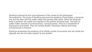 Samkhya received its form and expression of the verses by the philosopher
Ishvarakrishna. The study of Samkhya assumes the existence of two bodies, a temporal
one and the other with the subtle matter that persists after death. When the temporal
body is perished, the subtle one migrates to the panther temporal body. The body of
subtle matter consists of consciousness, I-consciousness, mind as a coordinator of
impressions and breath. They are namely Buddhi, Ahamkara, Manas and Prana
simultaneously in Sanskrit.
Samkhya showcases the existence of an infinite number of purushas who are similar but
separate and are not really superior to one another.
 