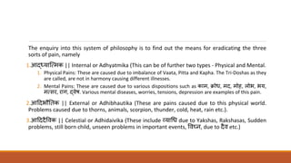 The enquiry into this system of philosophy is to find out the means for eradicating the three
sorts of pain, namely
1.आद्ध्यात्ममक || Internal or Adhyatmika (This can be of further two types - Physical and Mental.
1. Physical Pains: These are caused due to imbalance of Vaata, Pitta and Kapha. The Tri-Doshas as they
are called, are not in harmony causing different illnesses.
2. Mental Pains: These are caused due to various dispositions such as काम, क्रोध, मद, मोह, लोभ, भय,
ममसर, राग, द्धवेष. Various mental diseases, worries, tensions, depression are examples of this pain.
2.आददभौत क || External or Adhibhautika (These are pains caused due to this physical world.
Problems caused due to thorns, animals, scorpion, thunder, cold, heat, rain etc.).
3.आदददैववक || Celestial or Adhidaivika (These include व्याधध due to Yakshas, Rakshasas, Sudden
problems, still born child, unseen problems in important events, ववघ्न, due to दैव etc.)
 