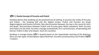 द्वैत || Dvaita Concept of Purusha and Prakrti
Samkhya denies that anything can be produced out of nothing. It assumes the reality of Purusha
and Prakrti , the knowing Self and the objects known. Prakrti and Purusha are Anadi
(beginningless) and Ananta (infinite). Non-discrimination between the two is the cause for birth
and death. Discrimination between Prakrti and Purusha gives Mukti (salvation). Both Purusha
and Prakrti are Sat (real). Purusha is Asanga (unattached). He is consciousness, all-pervading and
eternal. Prakrti is doer and enjoyer. Souls are countless
Samkhya is strongly Dvaita (द्धवै । dualist) based on the Upanishadic teaching of the Brahman
there are two types of descriptions about Brahman; Purusha (consciousness) and Prakrti (प्रकृ त
। matter).
 