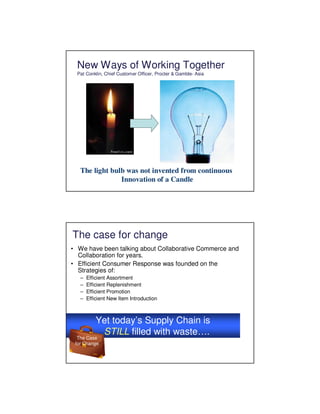 New Ways of Working Together
  Pat Conklin, Chief Customer Officer, Procter & Gamble- Asia




   The light bulb was not invented from continuous
                Innovation of a Candle




The case for change
• We have been talking about Collaborative Commerce and
  Collaboration for years.
• Efficient Consumer Response was founded on the
  Strategies of:
   –   Efficient Assortment
   –   Efficient Replenishment
   –   Efficient Promotion
   –   Efficient New Item Introduction



           Yet today’s Supply Chain is
            STILL filled with waste….
  The Case
 for Change
 