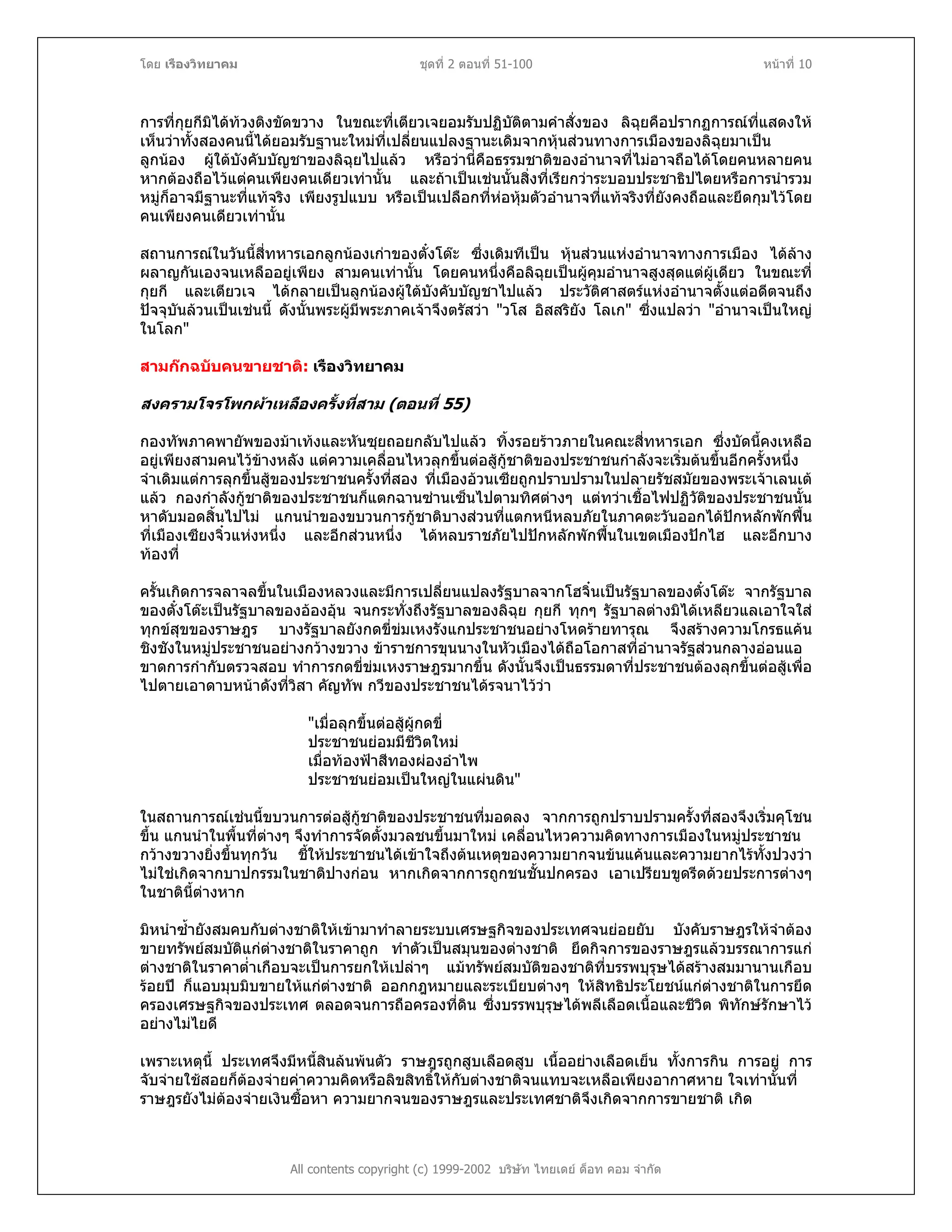 โดย เรืองวิทยาคม ชุดที่ 2 ตอนที่ 51-100 หนาที่ 10
การที่กุยกีมิไดทวงติงขัดขวาง ในขณะที่เตียวเจยอมรับปฏิบัติตามคําสั่งของ ลิฉุยคือปรากฏการณที่แสดงให
เห็นวาทั้งสองคนนี้ไดยอมรับฐานะใหมที่เปลี่ยนแปลงฐานะเดิมจากหุนสวนทางการเมืองของลิฉุยมาเปน
ลูกนอง ผูใตบังคับบัญชาของลิฉุยไปแลว หรือวานี่คือธรรมชาติของอํานาจที่ไมอาจถือไดโดยคนหลายคน
หากตองถือไวแตคนเพียงคนเดียวเทานั้น และถาเปนเชนนั้นสิ่งที่เรียกวาระบอบประชาธิปไตยหรือการนํารวม
หมูก็อาจมีฐานะที่แทจริง เพียงรูปแบบ หรือเปนเปลือกที่หอหุมตัวอํานาจที่แทจริงที่ยังคงถือและยึดกุมไวโดย
คนเพียงคนเดียวเทานั้น
สถานการณในวันนี้สี่ทหารเอกลูกนองเกาของตั๋งโตะ ซึ่งเดิมทีเปน หุนสวนแหงอํานาจทางการเมือง ไดลาง
ผลาญกันเองจนเหลืออยูเพียง สามคนเทานั้น โดยคนหนึ่งคือลิฉุยเปนผูคุมอํานาจสูงสุดแตผูเดียว ในขณะที่
กุยกี และเตียวเจ ไดกลายเปนลูกนองผูใตบังคับบัญชาไปแลว ประวัติศาสตรแหงอํานาจตั้งแตอดีตจนถึง
ปจจุบันลวนเปนเชนนี้ ดังนั้นพระผูมีพระภาคเจาจึงตรัสวา "วโส อิสสริยัง โลเก" ซึ่งแปลวา "อํานาจเปนใหญ
ในโลก"
สามกกฉบับคนขายชาติ: เรืองวิทยาคม
สงครามโจรโพกผาเหลืองครั้งที่สาม (ตอนที่ 55)
กองทัพภาคพายัพของมาเทงและหันซุยถอยกลับไปแลว ทิ้งรอยราวภายในคณะสี่ทหารเอก ซึ่งบัดนี้คงเหลือ
อยูเพียงสามคนไวขางหลัง แตความเคลื่อนไหวลุกขึ้นตอสูกูชาติของประชาชนกําลังจะเริ่มตนขึ้นอีกครั้งหนึ่ง
จําเดิมแตการลุกขึ้นสูของประชาชนครั้งที่สอง ที่เมืองอวนเซียถูกปราบปรามในปลายรัชสมัยของพระเจาเลนเต
แลว กองกําลังกูชาติของประชาชนก็แตกฉานซานเซ็นไปตามทิศตางๆ แตทวาเชื้อไฟปฏิวัติของประชาชนนั้น
หาดับมอดสิ้นไปไม แกนนําของขบวนการกูชาติบางสวนที่แตกหนีหลบภัยในภาคตะวันออกไดปกหลักพักฟน
ที่เมืองเซียงจิ๋วแหงหนึ่ง และอีกสวนหนึ่ง ไดหลบราชภัยไปปกหลักพักฟนในเขตเมืองปกไฮ และอีกบาง
ทองที่
ครั้นเกิดการจลาจลขึ้นในเมืองหลวงและมีการเปลี่ยนแปลงรัฐบาลจากโฮจิ๋นเปนรัฐบาลของตั๋งโตะ จากรัฐบาล
ของตั๋งโตะเปนรัฐบาลของอองอุน จนกระทั่งถึงรัฐบาลของลิฉุย กุยกี ทุกๆ รัฐบาลตางมิไดเหลียวแลเอาใจใส
ทุกขสุขของราษฎร บางรัฐบาลยังกดขี่ขมเหงรังแกประชาชนอยางโหดรายทารุณ จึงสรางความโกรธแคน
ชิงชังในหมูประชาชนอยางกวางขวาง ขาราชการขุนนางในหัวเมืองไดถือโอกาสที่อํานาจรัฐสวนกลางออนแอ
ขาดการกํากับตรวจสอบ ทําการกดขี่ขมเหงราษฎรมากขึ้น ดังนั้นจึงเปนธรรมดาที่ประชาชนตองลุกขึ้นตอสูเพื่อ
ไปตายเอาดาบหนาดังที่วิสา คัญทัพ กวีของประชาชนไดรจนาไววา
"เมื่อลุกขึ้นตอสูผูกดขี่
ประชาชนยอมมีชีวิตใหม
เมื่อทองฟาสีทองผองอําไพ
ประชาชนยอมเปนใหญในแผนดิน"
ในสถานการณเชนนี้ขบวนการตอสูกูชาติของประชาชนที่มอดลง จากการถูกปราบปรามครั้งที่สองจึงเริ่มคุโชน
ขึ้น แกนนําในพื้นที่ตางๆ จึงทําการจัดตั้งมวลชนขึ้นมาใหม เคลื่อนไหวความคิดทางการเมืองในหมูประชาชน
กวางขวางยิ่งขึ้นทุกวัน ชี้ใหประชาชนไดเขาใจถึงตนเหตุของความยากจนขนแคนและความยากไรทั้งปวงวา
ไมใชเกิดจากบาปกรรมในชาติปางกอน หากเกิดจากการถูกชนชั้นปกครอง เอาเปรียบขูดรีดดวยประการตางๆ
ในชาตินี้ตางหาก
มิหนําซ้ํายังสมคบกับตางชาติใหเขามาทําลายระบบเศรษฐกิจของประเทศจนยอยยับ บังคับราษฎรใหจําตอง
ขายทรัพยสมบัติแกตางชาติในราคาถูก ทําตัวเปนสมุนของตางชาติ ยึดกิจการของราษฎรแลวบรรณาการแก
ตางชาติในราคาต่ําเกือบจะเปนการยกใหเปลาๆ แมทรัพยสมบัติของชาติที่บรรพบุรุษไดสรางสมมานานเกือบ
รอยป ก็แอบมุบมิบขายใหแกตางชาติ ออกกฎหมายและระเบียบตางๆ ใหสิทธิประโยชนแกตางชาติในการยึด
ครองเศรษฐกิจของประเทศ ตลอดจนการถือครองที่ดิน ซึ่งบรรพบุรุษไดพลีเลือดเนื้อและชีวิต พิทักษรักษาไว
อยางไมไยดี
เพราะเหตุนี้ ประเทศจึงมีหนี้สินลนพนตัว ราษฎรถูกสูบเลือดสูบ เนื้ออยางเลือดเย็น ทั้งการกิน การอยู การ
จับจายใชสอยก็ตองจายคาความคิดหรือลิขสิทธิ์ใหกับตางชาติจนแทบจะเหลือเพียงอากาศหาย ใจเทานั้นที่
All contents copyright (c) 1999-2002 บริษัท ไทยเดย ด็อท คอม จํากัด
ราษฎรยังไมตองจายเงินซื้อหา ความยากจนของราษฎรและประเทศชาติจึงเกิดจากการขายชาติ เกิด
 