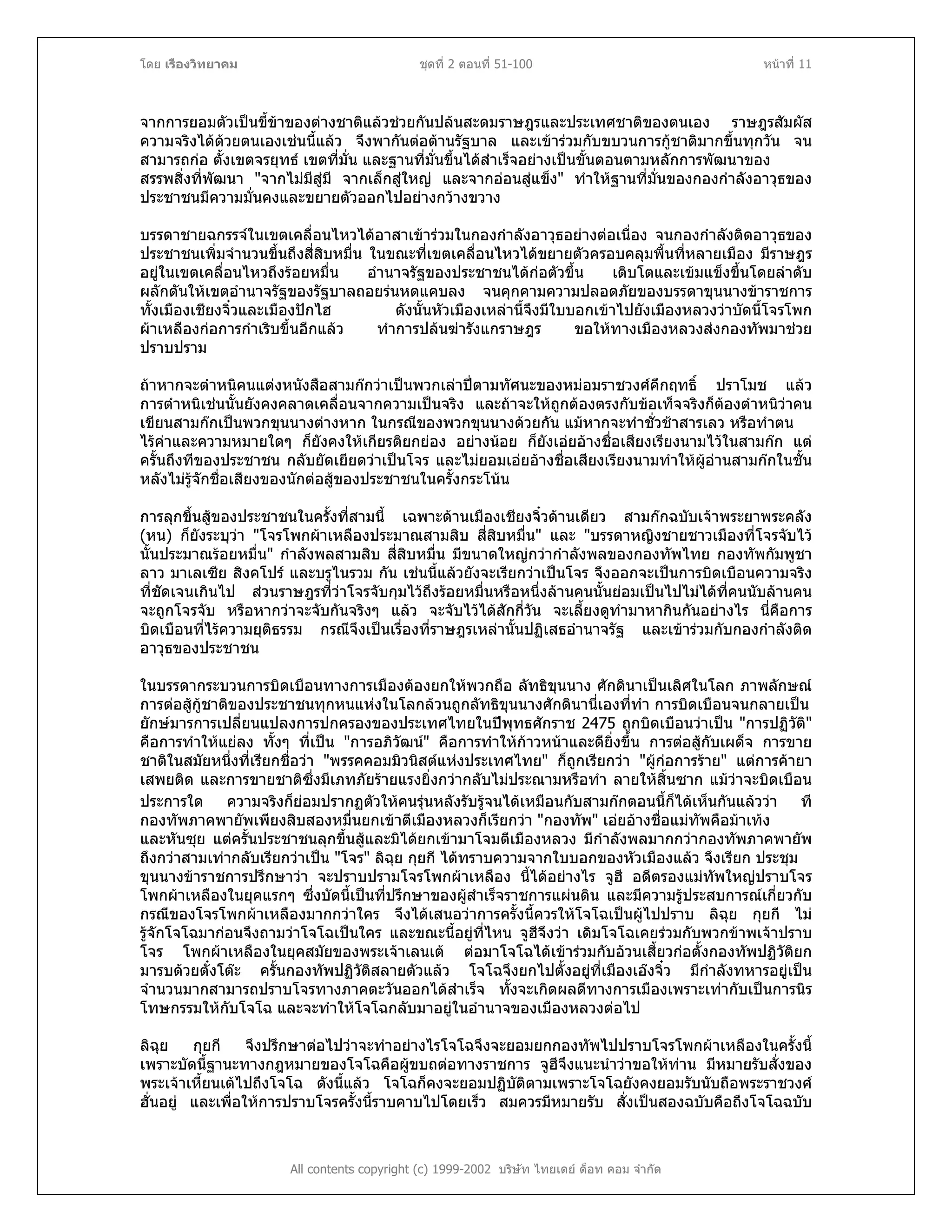 โดย เรืองวิทยาคม ชุดที่ 2 ตอนที่ 51-100 หนาที่ 11
จากการยอมตัวเปนขี้ขาของตางชาติแลวชวยกันปลนสะดมราษฎรและประเทศชาติของตนเอง ราษฎรสัมผัส
ความจริงไดดวยตนเองเชนนี้แลว จึงพากันตอตานรัฐบาล และเขารวมกับขบวนการกูชาติมากขึ้นทุกวัน จน
สามารถกอ ตั้งเขตจรยุทธ เขตที่มั่น และฐานที่มั่นขึ้นไดสําเร็จอยางเปนขั้นตอนตามหลักการพัฒนาของ
สรรพสิ่งที่พัฒนา "จากไมมีสูมี จากเล็กสูใหญ และจากออนสูแข็ง" ทําใหฐานที่มั่นของกองกําลังอาวุธของ
ประชาชนมีความมั่นคงและขยายตัวออกไปอยางกวางขวาง
บรรดาชายฉกรรจในเขตเคลื่อนไหวไดอาสาเขารวมในกองกําลังอาวุธอยางตอเนื่อง จนกองกําลังติดอาวุธของ
ประชาชนเพิ่มจํานวนขึ้นถึงสี่สิบหมื่น ในขณะที่เขตเคลื่อนไหวไดขยายตัวครอบคลุมพื้นที่หลายเมือง มีราษฎร
อยูในเขตเคลื่อนไหวถึงรอยหมื่น อํานาจรัฐของประชาชนไดกอตัวขึ้น เติบโตและเขมแข็งขึ้นโดยลําดับ
ผลักดันใหเขตอํานาจรัฐของรัฐบาลถอยรนหดแคบลง จนคุกคามความปลอดภัยของบรรดาขุนนางขาราชการ
ทั้งเมืองเชียงจิ๋วและเมืองปกไฮ ดังนั้นหัวเมืองเหลานี้จึงมีใบบอกเขาไปยังเมืองหลวงวาบัดนี้โจรโพก
ผาเหลืองกอการกําเริบขึ้นอีกแลว ทําการปลนฆารังแกราษฎร ขอใหทางเมืองหลวงสงกองทัพมาชวย
ปราบปราม
ถาหากจะตําหนิคนแตงหนังสือสามกกวาเปนพวกเลาปตามทัศนะของหมอมราชวงศคึกฤทธิ์ ปราโมช แลว
การตําหนิเชนนั้นยังคงคลาดเคลื่อนจากความเปนจริง และถาจะใหถูกตองตรงกับขอเท็จจริงก็ตองตําหนิวาคน
เขียนสามกกเปนพวกขุนนางตางหาก ในกรณีของพวกขุนนางดวยกัน แมหากจะทําชั่วชาสารเลว หรือทําตน
ไรคาและความหมายใดๆ ก็ยังคงใหเกียรติยกยอง อยางนอย ก็ยังเอยอางชื่อเสียงเรียงนามไวในสามกก แต
ครั้นถึงทีของประชาชน กลับยัดเยียดวาเปนโจร และไมยอมเอยอางชื่อเสียงเรียงนามทําใหผูอานสามกกในชั้น
หลังไมรูจักชื่อเสียงของนักตอสูของประชาชนในครั้งกระโนน
การลุกขึ้นสูของประชาชนในครั้งที่สามนี้ เฉพาะดานเมืองเชียงจิ๋วดานเดียว สามกกฉบับเจาพระยาพระคลัง
(หน) ก็ยังระบุวา "โจรโพกผาเหลืองประมาณสามสิบ สี่สิบหมื่น" และ "บรรดาหญิงชายชาวเมืองที่โจรจับไว
นั้นประมาณรอยหมื่น" กําลังพลสามสิบ สี่สิบหมื่น มีขนาดใหญกวากําลังพลของกองทัพไทย กองทัพกัมพูชา
ลาว มาเลเซีย สิงคโปร และบรูไนรวม กัน เชนนี้แลวยังจะเรียกวาเปนโจร จึงออกจะเปนการบิดเบือนความจริง
ที่ชัดเจนเกินไป สวนราษฎรที่วาโจรจับกุมไวถึงรอยหมื่นหรือหนึ่งลานคนนั้นยอมเปนไปไมไดที่คนนับลานคน
จะถูกโจรจับ หรือหากวาจะจับกันจริงๆ แลว จะจับไวไดสักกี่วัน จะเลี้ยงดูทํามาหากินกันอยางไร นี่คือการ
บิดเบือนที่ไรความยุติธรรม กรณีจึงเปนเรื่องที่ราษฎรเหลานั้นปฏิเสธอํานาจรัฐ และเขารวมกับกองกําลังติด
อาวุธของประชาชน
ในบรรดากระบวนการบิดเบือนทางการเมืองตองยกใหพวกถือ ลัทธิขุนนาง ศักดินาเปนเลิศในโลก ภาพลักษณ
การตอสูกูชาติของประชาชนทุกหนแหงในโลกลวนถูกลัทธิขุนนางศักดินานี่เองที่ทํา การบิดเบือนจนกลายเปน
ยักษมารการเปลี่ยนแปลงการปกครองของประเทศไทยในปพุทธศักราช 2475 ถูกบิดเบือนวาเปน "การปฏิวัติ"
คือการทําใหแยลง ทั้งๆ ที่เปน "การอภิวัฒน" คือการทําใหกาวหนาและดียิ่งขึ้น การตอสูกับเผด็จ การขาย
ชาติในสมัยหนึ่งที่เรียกชื่อวา "พรรคคอมมิวนิสตแหงประเทศไทย" ก็ถูกเรียกวา "ผูกอการราย" แตการคายา
เสพยติด และการขายชาติซึ่งมีเภทภัยรายแรงยิ่งกวากลับไมประณามหรือทํา ลายใหสิ้นซาก แมวาจะบิดเบือน
ประการใด ความจริงก็ยอมปรากฏตัวใหคนรุนหลังรับรูจนไดเหมือนกับสามกกตอนนี้ก็ไดเห็นกันแลววา ที
กองทัพภาคพายัพเพียงสิบสองหมื่นยกเขาตีเมืองหลวงก็เรียกวา "กองทัพ" เอยอางชื่อแมทัพคือมาเทง
และหันซุย แตครั้นประชาชนลุกขึ้นสูและมิไดยกเขามาโจมตีเมืองหลวง มีกําลังพลมากกวากองทัพภาคพายัพ
ถึงกวาสามเทากลับเรียกวาเปน "โจร" ลิฉุย กุยกี ไดทราบความจากใบบอกของหัวเมืองแลว จึงเรียก ประชุม
ขุนนางขาราชการปรึกษาวา จะปราบปรามโจรโพกผาเหลือง นี้ไดอยางไร จูฮี อดีตรองแมทัพใหญปราบโจร
โพกผาเหลืองในยุคแรกๆ ซึ่งบัดนี้เปนที่ปรึกษาของผูสําเร็จราชการแผนดิน และมีความรูประสบการณเกี่ยวกับ
กรณีของโจรโพกผาเหลืองมากกวาใคร จึงไดเสนอวาการครั้งนี้ควรใหโจโฉเปนผูไปปราบ ลิฉุย กุยกี ไม
รูจักโจโฉมากอนจึงถามวาโจโฉเปนใคร และขณะนี้อยูที่ไหน จูฮีจึงวา เดิมโจโฉเคยรวมกับพวกขาพเจาปราบ
โจร โพกผาเหลืองในยุคสมัยของพระเจาเลนเต ตอมาโจโฉไดเขารวมกับอวนเสี้ยวกอตั้งกองทัพปฏิวัติยก
มารบดวยตั๋งโตะ ครั้นกองทัพปฏิวัติสลายตัวแลว โจโฉจึงยกไปตั้งอยูที่เมืองเองจิ๋ว มีกําลังทหารอยูเปน
จํานวนมากสามารถปราบโจรทางภาคตะวันออกไดสําเร็จ ทั้งจะเกิดผลดีทางการเมืองเพราะเทากับเปนการนิร
โทษกรรมใหกับโจโฉ และจะทําใหโจโฉกลับมาอยูในอํานาจของเมืองหลวงตอไป
All contents copyright (c) 1999-2002 บริษัท ไทยเดย ด็อท คอม จํากัด
ลิฉุย กุยกี จึงปรึกษาตอไปวาจะทําอยางไรโจโฉจึงจะยอมยกกองทัพไปปราบโจรโพกผาเหลืองในครั้งนี้
เพราะบัดนี้ฐานะทางกฎหมายของโจโฉคือผูขบถตอทางราชการ จูฮีจึงแนะนําวาขอใหทาน มีหมายรับสั่งของ
พระเจาเหี้ยนเตไปถึงโจโฉ ดังนี้แลว โจโฉก็คงจะยอมปฏิบัติตามเพราะโจโฉยังคงยอมรับนับถือพระราชวงศ
ฮั่นอยู และเพื่อใหการปราบโจรครั้งนี้ราบคาบไปโดยเร็ว สมควรมีหมายรับ สั่งเปนสองฉบับคือถึงโจโฉฉบับ
 