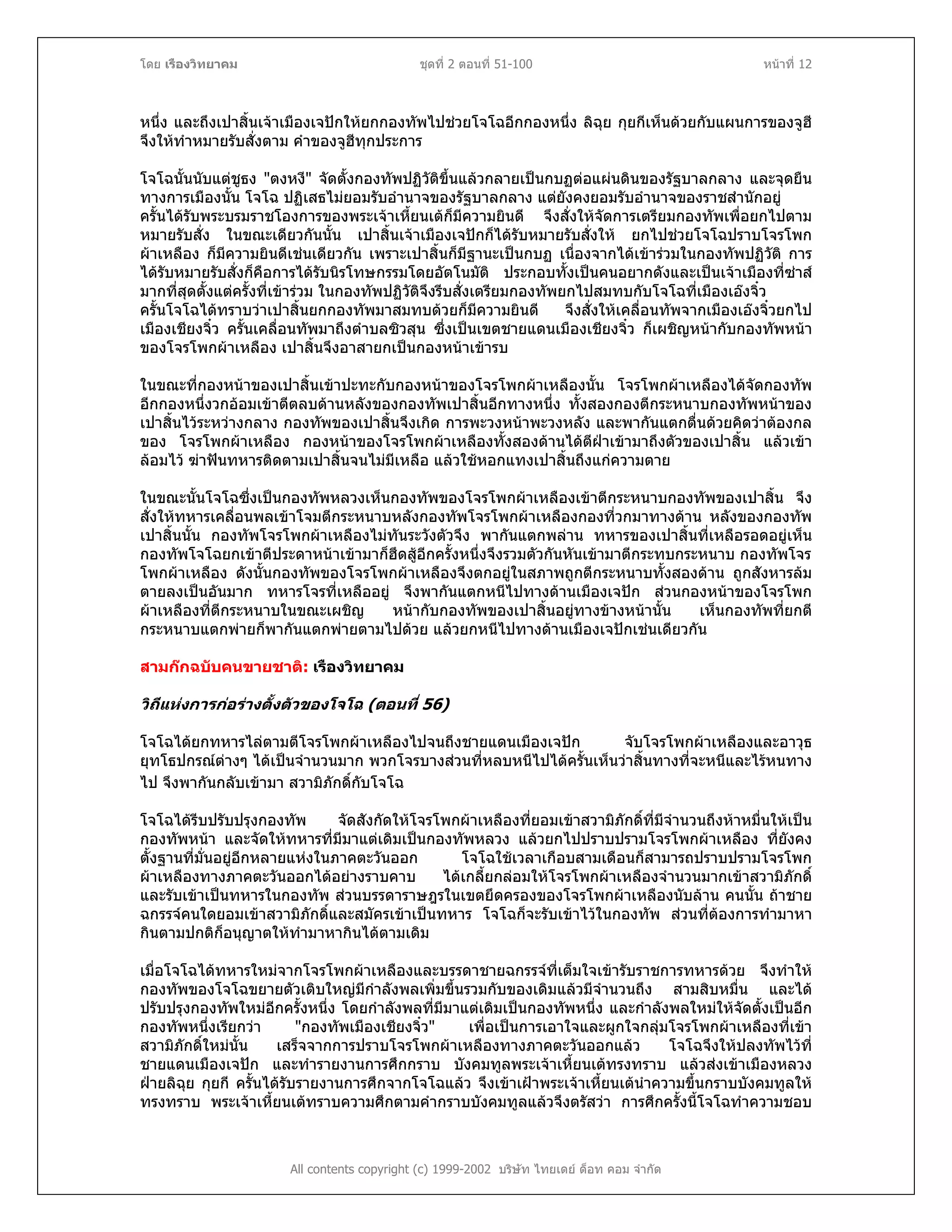 โดย เรืองวิทยาคม ชุดที่ 2 ตอนที่ 51-100 หนาที่ 12
หนึ่ง และถึงเปาสิ้นเจาเมืองเจปกใหยกกองทัพไปชวยโจโฉอีกกองหนึ่ง ลิฉุย กุยกีเห็นดวยกับแผนการของจูฮี
จึงใหทําหมายรับสั่งตาม คําของจูฮีทุกประการ
โจโฉนั้นนับแตชูธง "ตงหงี" จัดตั้งกองทัพปฏิวัติขึ้นแลวกลายเปนกบฏตอแผนดินของรัฐบาลกลาง และจุดยืน
ทางการเมืองนั้น โจโฉ ปฏิเสธไมยอมรับอํานาจของรัฐบาลกลาง แตยังคงยอมรับอํานาจของราชสํานักอยู
ครั้นไดรับพระบรมราชโองการของพระเจาเหี้ยนเตก็มีความยินดี จึงสั่งใหจัดการเตรียมกองทัพเพื่อยกไปตาม
หมายรับสั่ง ในขณะเดียวกันนั้น เปาสิ้นเจาเมืองเจปกก็ไดรับหมายรับสั่งให ยกไปชวยโจโฉปราบโจรโพก
ผาเหลือง ก็มีความยินดีเชนเดียวกัน เพราะเปาสิ้นก็มีฐานะเปนกบฏ เนื่องจากไดเขารวมในกองทัพปฏิวัติ การ
ไดรับหมายรับสั่งก็คือการไดรับนิรโทษกรรมโดยอัตโนมัติ ประกอบทั้งเปนคนอยากดังและเปนเจาเมืองที่ซาส
มากที่สุดตั้งแตครั้งที่เขารวม ในกองทัพปฏิวัติจึงรีบสั่งเตรียมกองทัพยกไปสมทบกับโจโฉที่เมืองเองจิ๋ว
ครั้นโจโฉไดทราบวาเปาสิ้นยกกองทัพมาสมทบดวยก็มีความยินดี จึงสั่งใหเคลื่อนทัพจากเมืองเองจิ๋วยกไป
เมืองเชียงจิ๋ว ครั้นเคลื่อนทัพมาถึงตําบลซิวสุน ซึ่งเปนเขตชายแดนเมืองเชียงจิ๋ว ก็เผชิญหนากับกองทัพหนา
ของโจรโพกผาเหลือง เปาสิ้นจึงอาสายกเปนกองหนาเขารบ
ในขณะที่กองหนาของเปาสิ้นเขาปะทะกับกองหนาของโจรโพกผาเหลืองนั้น โจรโพกผาเหลืองไดจัดกองทัพ
อีกกองหนึ่งวกออมเขาตีตลบดานหลังของกองทัพเปาสิ้นอีกทางหนึ่ง ทั้งสองกองตีกระหนาบกองทัพหนาของ
เปาสิ้นไวระหวางกลาง กองทัพของเปาสิ้นจึงเกิด การพะวงหนาพะวงหลัง และพากันแตกตื่นดวยคิดวาตองกล
ของ โจรโพกผาเหลือง กองหนาของโจรโพกผาเหลืองทั้งสองดานไดตีฝาเขามาถึงตัวของเปาสิ้น แลวเขา
ลอมไว ฆาฟนทหารติดตามเปาสิ้นจนไมมีเหลือ แลวใชหอกแทงเปาสิ้นถึงแกความตาย
ในขณะนั้นโจโฉซึ่งเปนกองทัพหลวงเห็นกองทัพของโจรโพกผาเหลืองเขาตีกระหนาบกองทัพของเปาสิ้น จึง
สั่งใหทหารเคลื่อนพลเขาโจมตีกระหนาบหลังกองทัพโจรโพกผาเหลืองกองที่วกมาทางดาน หลังของกองทัพ
เปาสิ้นนั้น กองทัพโจรโพกผาเหลืองไมทันระวังตัวจึง พากันแตกพลาน ทหารของเปาสิ้นที่เหลือรอดอยูเห็น
กองทัพโจโฉยกเขาตีประดาหนาเขามาก็ฮึดสูอีกครั้งหนึ่งจึงรวมตัวกันหันเขามาตีกระทบกระหนาบ กองทัพโจร
โพกผาเหลือง ดังนั้นกองทัพของโจรโพกผาเหลืองจึงตกอยูในสภาพถูกตีกระหนาบทั้งสองดาน ถูกสังหารลม
ตายลงเปนอันมาก ทหารโจรที่เหลืออยู จึงพากันแตกหนีไปทางดานเมืองเจปก สวนกองหนาของโจรโพก
ผาเหลืองที่ตีกระหนาบในขณะเผชิญ หนากับกองทัพของเปาสิ้นอยูทางขางหนานั้น เห็นกองทัพที่ยกตี
กระหนาบแตกพายก็พากันแตกพายตามไปดวย แลวยกหนีไปทางดานเมืองเจปกเชนเดียวกัน
สามกกฉบับคนขายชาติ: เรืองวิทยาคม
วิถีแหงการกอรางตั้งตัวของโจโฉ (ตอนที่ 56)
โจโฉไดยกทหารไลตามตีโจรโพกผาเหลืองไปจนถึงชายแดนเมืองเจปก จับโจรโพกผาเหลืองและอาวุธ
ยุทโธปกรณตางๆ ไดเปนจํานวนมาก พวกโจรบางสวนที่หลบหนีไปไดครั้นเห็นวาสิ้นทางที่จะหนีและไรหนทาง
ไป จึงพากันกลับเขามา สวามิภักดิ์กับโจโฉ
โจโฉไดรีบปรับปรุงกองทัพ จัดสังกัดใหโจรโพกผาเหลืองที่ยอมเขาสวามิภักดิ์ที่มีจํานวนถึงหาหมื่นใหเปน
กองทัพหนา และจัดใหทหารที่มีมาแตเดิมเปนกองทัพหลวง แลวยกไปปราบปรามโจรโพกผาเหลือง ที่ยังคง
ตั้งฐานที่มั่นอยูอีกหลายแหงในภาคตะวันออก โจโฉใชเวลาเกือบสามเดือนก็สามารถปราบปรามโจรโพก
ผาเหลืองทางภาคตะวันออกไดอยางราบคาบ ไดเกลี้ยกลอมใหโจรโพกผาเหลืองจํานวนมากเขาสวามิภักดิ์
และรับเขาเปนทหารในกองทัพ สวนบรรดาราษฎรในเขตยึดครองของโจรโพกผาเหลืองนับลาน คนนั้น ถาชาย
ฉกรรจคนใดยอมเขาสวามิภักดิ์และสมัครเขาเปนทหาร โจโฉก็จะรับเขาไวในกองทัพ สวนที่ตองการทํามาหา
กินตามปกติก็อนุญาตใหทํามาหากินไดตามเดิม
All contents copyright (c) 1999-2002 บริษัท ไทยเดย ด็อท คอม จํากัด
เมื่อโจโฉไดทหารใหมจากโจรโพกผาเหลืองและบรรดาชายฉกรรจที่เต็มใจเขารับราชการทหารดวย จึงทําให
กองทัพของโจโฉขยายตัวเติบใหญมีกําลังพลเพิ่มขึ้นรวมกับของเดิมแลวมีจํานวนถึง สามสิบหมื่น และได
ปรับปรุงกองทัพใหมอีกครั้งหนึ่ง โดยกําลังพลที่มีมาแตเดิมเปนกองทัพหนึ่ง และกําลังพลใหมใหจัดตั้งเปนอีก
กองทัพหนึ่งเรียกวา "กองทัพเมืองเชียงจิ๋ว" เพื่อเปนการเอาใจและผูกใจกลุมโจรโพกผาเหลืองที่เขา
สวามิภักดิ์ใหมนั้น เสร็จจากการปราบโจรโพกผาเหลืองทางภาคตะวันออกแลว โจโฉจึงใหปลงทัพไวที่
ชายแดนเมืองเจปก และทํารายงานการศึกกราบ บังคมทูลพระเจาเหี้ยนเตทรงทราบ แลวสงเขาเมืองหลวง
ฝายลิฉุย กุยกี ครั้นไดรับรายงานการศึกจากโจโฉแลว จึงเขาเฝาพระเจาเหี้ยนเตนําความขึ้นกราบบังคมทูลให
ทรงทราบ พระเจาเหี้ยนเตทราบความศึกตามคํากราบบังคมทูลแลวจึงตรัสวา การศึกครั้งนี้โจโฉทําความชอบ
 