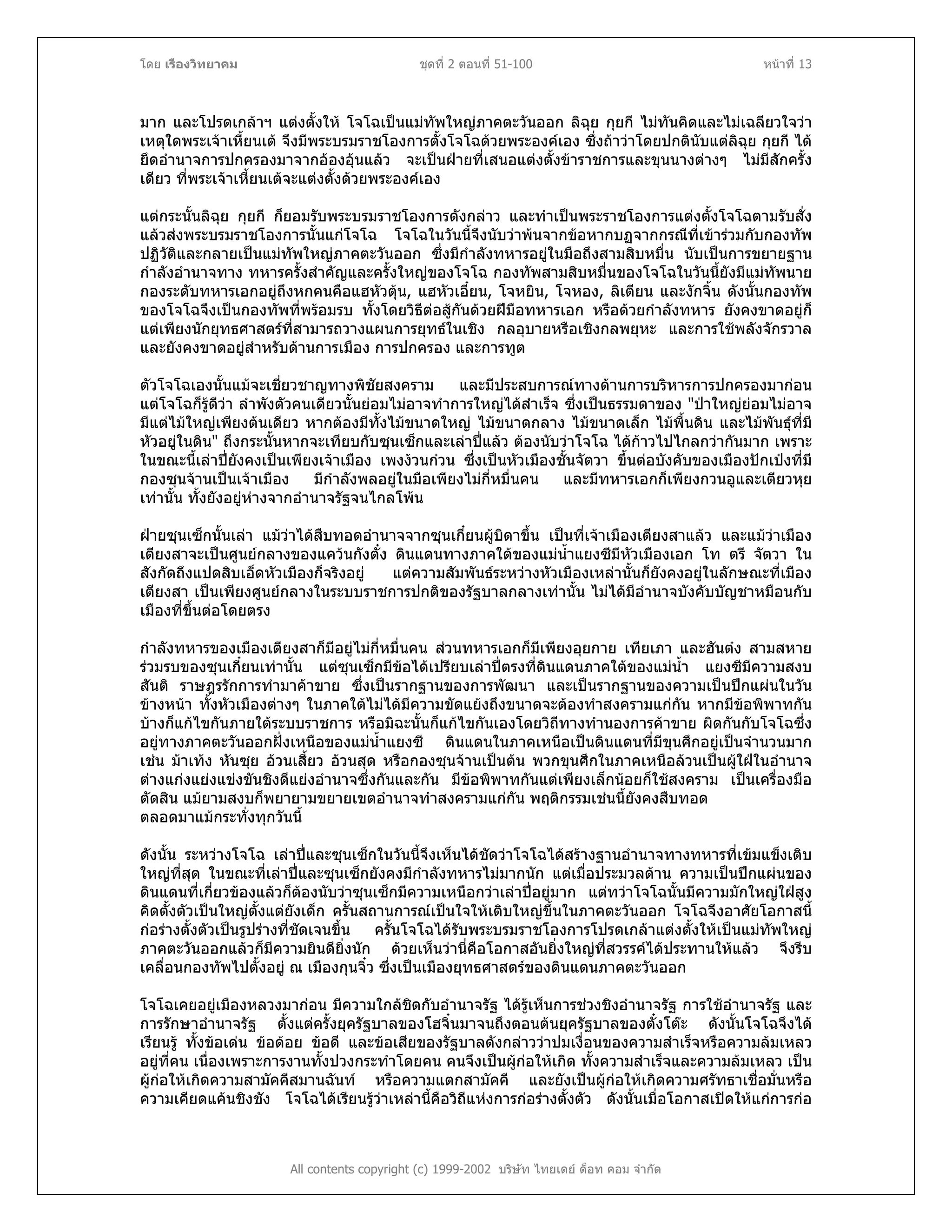 โดย เรืองวิทยาคม ชุดที่ 2 ตอนที่ 51-100 หนาที่ 13
มาก และโปรดเกลาฯ แตงตั้งให โจโฉเปนแมทัพใหญภาคตะวันออก ลิฉุย กุยกี ไมทันคิดและไมเฉลียวใจวา
เหตุใดพระเจาเหี้ยนเต จึงมีพระบรมราชโองการตั้งโจโฉดวยพระองคเอง ซึ่งถาวาโดยปกตินับแตลิฉุย กุยกี ได
ยึดอํานาจการปกครองมาจากอองอุนแลว จะเปนฝายที่เสนอแตงตั้งขาราชการและขุนนางตางๆ ไมมีสักครั้ง
เดียว ที่พระเจาเหี้ยนเตจะแตงตั้งดวยพระองคเอง
แตกระนั้นลิฉุย กุยกี ก็ยอมรับพระบรมราชโองการดังกลาว และทําเปนพระราชโองการแตงตั้งโจโฉตามรับสั่ง
แลวสงพระบรมราชโองการนั้นแกโจโฉ โจโฉในวันนี้จึงนับวาพนจากขอหากบฏจากกรณีที่เขารวมกับกองทัพ
ปฏิวัติและกลายเปนแมทัพใหญภาคตะวันออก ซึ่งมีกําลังทหารอยูในมือถึงสามสิบหมื่น นับเปนการขยายฐาน
กําลังอํานาจทาง ทหารครั้งสําคัญและครั้งใหญของโจโฉ กองทัพสามสิบหมื่นของโจโฉในวันนี้ยังมีแมทัพนาย
กองระดับทหารเอกอยูถึงหกคนคือแฮหัวตุน, แฮหัวเอี๋ยน, โจหยิน, โจหอง, ลิเตียน และงักจิ้น ดังนั้นกองทัพ
ของโจโฉจึงเปนกองทัพที่พรอมรบ ทั้งโดยวิธีตอสูกันดวยฝมือทหารเอก หรือดวยกําลังทหาร ยังคงขาดอยูก็
แตเพียงนักยุทธศาสตรที่สามารถวางแผนการยุทธในเชิง กลอุบายหรือเชิงกลพยุหะ และการใชพลังจักรวาล
และยังคงขาดอยูสําหรับดานการเมือง การปกครอง และการทูต
ตัวโจโฉเองนั้นแมจะเชี่ยวชาญทางพิชัยสงคราม และมีประสบการณทางดานการบริหารการปกครองมากอน
แตโจโฉก็รูดีวา ลําพังตัวคนเดียวนั้นยอมไมอาจทําการใหญไดสําเร็จ ซึ่งเปนธรรมดาของ "ปาใหญยอมไมอาจ
มีแตไมใหญเพียงตนเดียว หากตองมีทั้งไมขนาดใหญ ไมขนาดกลาง ไมขนาดเล็ก ไมพื้นดิน และไมพันธุที่มี
หัวอยูในดิน" ถึงกระนั้นหากจะเทียบกับซุนเซ็กและเลาปแลว ตองนับวาโจโฉ ไดกาวไปไกลกวากันมาก เพราะ
ในขณะนี้เลาปยังคงเปนเพียงเจาเมือง เพงงวนกวน ซึ่งเปนหัวเมืองชั้นจัตวา ขึ้นตอบังคับของเมืองปกเปงที่มี
กองซุนจานเปนเจาเมือง มีกําลังพลอยูในมือเพียงไมกี่หมื่นคน และมีทหารเอกก็เพียงกวนอูและเตียวหุย
เทานั้น ทั้งยังอยูหางจากอํานาจรัฐจนไกลโพน
ฝายซุนเซ็กนั้นเลา แมวาไดสืบทอดอํานาจจากซุนเกี๋ยนผูบิดาขึ้น เปนที่เจาเมืองเตียงสาแลว และแมวาเมือง
เตียงสาจะเปนศูนยกลางของแควนกังตั๋ง ดินแดนทางภาคใตของแมน้ําแยงซีมีหัวเมืองเอก โท ตรี จัตวา ใน
สังกัดถึงแปดสิบเอ็ดหัวเมืองก็จริงอยู แตความสัมพันธระหวางหัวเมืองเหลานั้นก็ยังคงอยูในลักษณะที่เมือง
เตียงสา เปนเพียงศูนยกลางในระบบราชการปกติของรัฐบาลกลางเทานั้น ไมไดมีอํานาจบังคับบัญชาหมือนกับ
เมืองที่ขึ้นตอโดยตรง
กําลังทหารของเมืองเตียงสาก็มีอยูไมกี่หมื่นคน สวนทหารเอกก็มีเพียงอุยกาย เทียเภา และฮันตง สามสหาย
รวมรบของซุนเกี๋ยนเทานั้น แตซุนเซ็กมีขอไดเปรียบเลาปตรงที่ดินแดนภาคใตของแมน้ํา แยงซีมีความสงบ
สันติ ราษฎรรักการทํามาคาขาย ซึ่งเปนรากฐานของการพัฒนา และเปนรากฐานของความเปนปกแผนในวัน
ขางหนา ทั้งหัวเมืองตางๆ ในภาคใตไมไดมีความขัดแยงถึงขนาดจะตองทําสงครามแกกัน หากมีขอพิพาทกัน
บางก็แกไขกันภายใตระบบราชการ หรือมิฉะนั้นก็แกไขกันเองโดยวิถีทางทํานองการคาขาย ผิดกันกับโจโฉซึ่ง
อยูทางภาคตะวันออกฝงเหนือของแมน้ําแยงซี ดินแดนในภาคเหนือเปนดินแดนที่มีขุนศึกอยูเปนจํานวนมาก
เชน มาเทง หันซุย อวนเสี้ยว อวนสุด หรือกองซุนจานเปนตน พวกขุนศึกในภาคเหนือลวนเปนผูใฝในอํานาจ
ตางแกงแยงแขงขันชิงดีแยงอํานาจซึ่งกันและกัน มีขอพิพาทกันแตเพียงเล็กนอยก็ใชสงคราม เปนเครื่องมือ
ตัดสิน แมยามสงบก็พยายามขยายเขตอํานาจทําสงครามแกกัน พฤติกรรมเชนนี้ยังคงสืบทอด
ตลอดมาแมกระทั่งทุกวันนี้
ดังนั้น ระหวางโจโฉ เลาปและซุนเซ็กในวันนี้จึงเห็นไดชัดวาโจโฉไดสรางฐานอํานาจทางทหารที่เขมแข็งเติบ
ใหญที่สุด ในขณะที่เลาปและซุนเซ็กยังคงมีกําลังทหารไมมากนัก แตเมื่อประมวลดาน ความเปนปกแผนของ
ดินแดนที่เกี่ยวของแลวก็ตองนับวาซุนเซ็กมีความเหนือกวาเลาปอยูมาก แตทวาโจโฉนั้นมีความมักใหญใฝสูง
คิดตั้งตัวเปนใหญตั้งแตยังเด็ก ครั้นสถานการณเปนใจใหเติบใหญขึ้นในภาคตะวันออก โจโฉจึงอาศัยโอกาสนี้
กอรางตั้งตัวเปนรูปรางที่ชัดเจนขึ้น ครั้นโจโฉไดรับพระบรมราชโองการโปรดเกลาแตงตั้งใหเปนแมทัพใหญ
ภาคตะวันออกแลวก็มีความยินดียิ่งนัก ดวยเห็นวานี่คือโอกาสอันยิ่งใหญที่สวรรคไดประทานใหแลว จึงรีบ
เคลื่อนกองทัพไปตั้งอยู ณ เมืองกุนจิ๋ว ซึ่งเปนเมืองยุทธศาสตรของดินแดนภาคตะวันออก
All contents copyright (c) 1999-2002 บริษัท ไทยเดย ด็อท คอม จํากัด
โจโฉเคยอยูเมืองหลวงมากอน มีความใกลชิดกับอํานาจรัฐ ไดรูเห็นการชวงชิงอํานาจรัฐ การใชอํานาจรัฐ และ
การรักษาอํานาจรัฐ ตั้งแตครั้งยุครัฐบาลของโฮจิ๋นมาจนถึงตอนตนยุครัฐบาลของตั๋งโตะ ดังนั้นโจโฉจึงได
เรียนรู ทั้งขอเดน ขอดอย ขอดี และขอเสียของรัฐบาลดังกลาววาปมเงื่อนของความสําเร็จหรือความลมเหลว
อยูที่คน เนื่องเพราะการงานทั้งปวงกระทําโดยคน คนจึงเปนผูกอใหเกิด ทั้งความสําเร็จและความลมเหลว เปน
ผูกอใหเกิดความสามัคคีสมานฉันท หรือความแตกสามัคคี และยังเปนผูกอใหเกิดความศรัทธาเชื่อมั่นหรือ
ความเคียดแคนชิงชัง โจโฉไดเรียนรูวาเหลานี้คือวิถีแหงการกอรางตั้งตัว ดังนั้นเมื่อโอกาสเปดใหแกการกอ
 