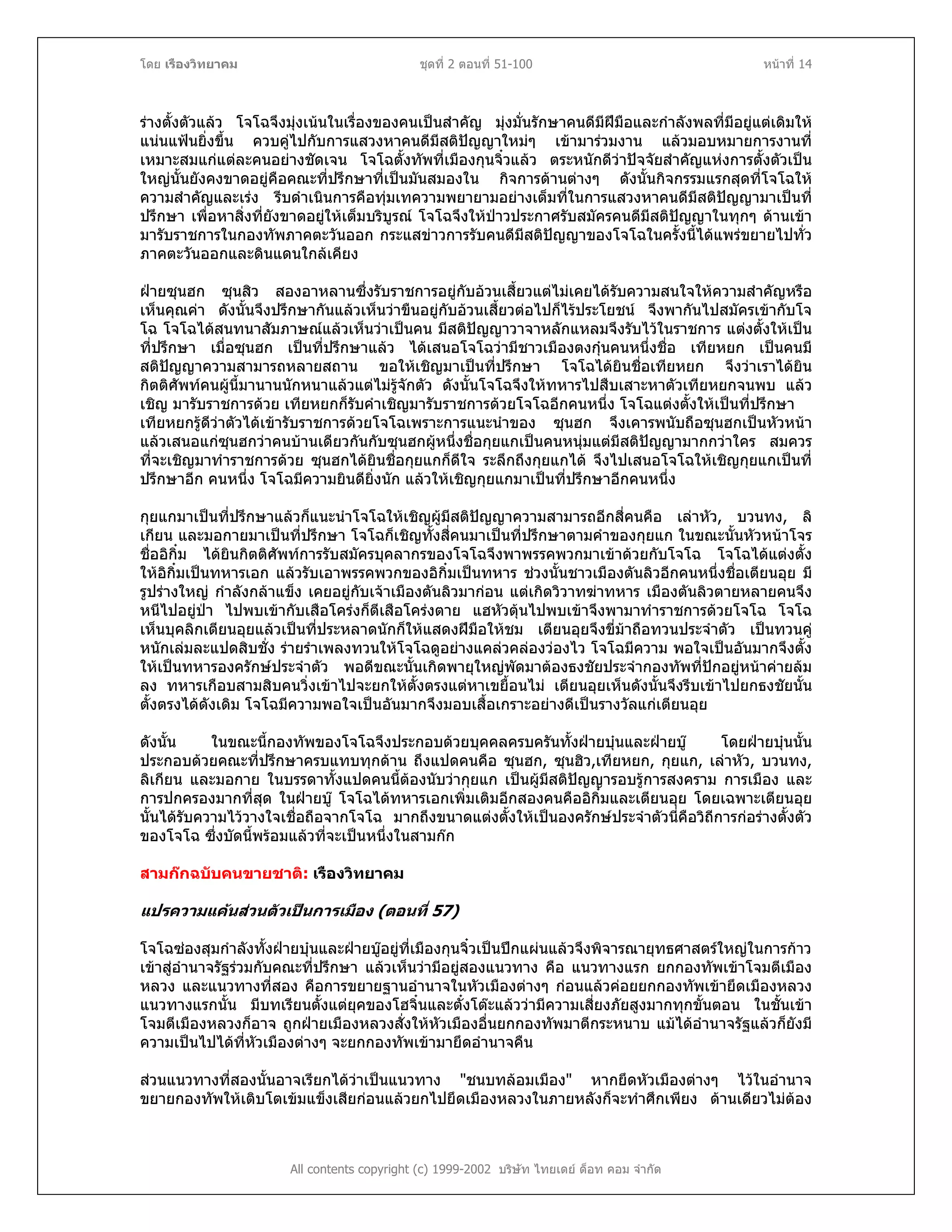 โดย เรืองวิทยาคม ชุดที่ 2 ตอนที่ 51-100 หนาที่ 14
รางตั้งตัวแลว โจโฉจึงมุงเนนในเรื่องของคนเปนสําคัญ มุงมั่นรักษาคนดีมีฝมือและกําลังพลที่มีอยูแตเดิมให
แนนแฟนยิ่งขึ้น ควบคูไปกับการแสวงหาคนดีมีสติปญญาใหมๆ เขามารวมงาน แลวมอบหมายการงานที่
เหมาะสมแกแตละคนอยางชัดเจน โจโฉตั้งทัพที่เมืองกุนจิ๋วแลว ตระหนักดีวาปจจัยสําคัญแหงการตั้งตัวเปน
ใหญนั้นยังคงขาดอยูคือคณะที่ปรึกษาที่เปนมันสมองใน กิจการดานตางๆ ดังนั้นกิจกรรมแรกสุดที่โจโฉให
ความสําคัญและเรง รีบดําเนินการคือทุมเทความพยายามอยางเต็มที่ในการแสวงหาคนดีมีสติปญญามาเปนที่
ปรึกษา เพื่อหาสิ่งที่ยังขาดอยูใหเต็มบริบูรณ โจโฉจึงใหปาวประกาศรับสมัครคนดีมีสติปญญาในทุกๆ ดานเขา
มารับราชการในกองทัพภาคตะวันออก กระแสขาวการรับคนดีมีสติปญญาของโจโฉในครั้งนี้ไดแพรขยายไปทั่ว
ภาคตะวันออกและดินแดนใกลเคียง
ฝายซุนฮก ซุนสิว สองอาหลานซึ่งรับราชการอยูกับอวนเสี้ยวแตไมเคยไดรับความสนใจใหความสําคัญหรือ
เห็นคุณคา ดังนั้นจึงปรึกษากันแลวเห็นวาขืนอยูกับอวนเสี้ยวตอไปก็ไรประโยชน จึงพากันไปสมัครเขากับโจ
โฉ โจโฉไดสนทนาสัมภาษณแลวเห็นวาเปนคน มีสติปญญาวาจาหลักแหลมจึงรับไวในราชการ แตงตั้งใหเปน
ที่ปรึกษา เมื่อซุนฮก เปนที่ปรึกษาแลว ไดเสนอโจโฉวามีชาวเมืองตงกุนคนหนึ่งชื่อ เทียหยก เปนคนมี
สติปญญาความสามารถหลายสถาน ขอใหเชิญมาเปนที่ปรึกษา โจโฉไดยินชื่อเทียหยก จึงวาเราไดยิน
กิตติศัพทคนผูนี้มานานนักหนาแลวแตไมรูจักตัว ดังนั้นโจโฉจึงใหทหารไปสืบเสาะหาตัวเทียหยกจนพบ แลว
เชิญ มารับราชการดวย เทียหยกก็รับคําเชิญมารับราชการดวยโจโฉอีกคนหนึ่ง โจโฉแตงตั้งใหเปนที่ปรึกษา
เทียหยกรูดีวาตัวไดเขารับราชการดวยโจโฉเพราะการแนะนําของ ซุนฮก จึงเคารพนับถือซุนฮกเปนหัวหนา
แลวเสนอแกซุนฮกวาคนบานเดียวกันกับซุนฮกผูหนึ่งชื่อกุยแกเปนคนหนุมแตมีสติปญญามากกวาใคร สมควร
ที่จะเชิญมาทําราชการดวย ซุนฮกไดยินชื่อกุยแกก็ดีใจ ระลึกถึงกุยแกได จึงไปเสนอโจโฉใหเชิญกุยแกเปนที่
ปรึกษาอีก คนหนึ่ง โจโฉมีความยินดียิ่งนัก แลวใหเชิญกุยแกมาเปนที่ปรึกษาอีกคนหนึ่ง
กุยแกมาเปนที่ปรึกษาแลวก็แนะนําโจโฉใหเชิญผูมีสติปญญาความสามารถอีกสี่คนคือ เลาหัว, บวนทง, ลิ
เกียน และมอกายมาเปนที่ปรึกษา โจโฉก็เชิญทั้งสี่คนมาเปนที่ปรึกษาตามคําของกุยแก ในขณะนั้นหัวหนาโจร
ชื่ออิกิ๋ม ไดยินกิตติศัพทการรับสมัครบุคลากรของโจโฉจึงพาพรรคพวกมาเขาดวยกับโจโฉ โจโฉไดแตงตั้ง
ใหอิกิ๋มเปนทหารเอก แลวรับเอาพรรคพวกของอิกิ๋มเปนทหาร ชวงนั้นชาวเมืองตันลิวอีกคนหนึ่งชื่อเตียนอุย มี
รูปรางใหญ กําลังกลาแข็ง เคยอยูกับเจาเมืองตันลิวมากอน แตเกิดวิวาทฆาทหาร เมืองตันลิวตายหลายคนจึง
หนีไปอยูปา ไปพบเขากับเสือโครงก็ตีเสือโครงตาย แฮหัวตุนไปพบเขาจึงพามาทําราชการดวยโจโฉ โจโฉ
เห็นบุคลิกเตียนอุยแลวเปนที่ประหลาดนักก็ใหแสดงฝมือใหชม เตียนอุยจึงขี่มาถือทวนประจําตัว เปนทวนคู
หนักเลมละแปดสิบชั่ง รายรําเพลงทวนใหโจโฉดูอยางแคลวคลองวองไว โจโฉมีความ พอใจเปนอันมากจึงตั้ง
ใหเปนทหารองครักษประจําตัว พอดีขณะนั้นเกิดพายุใหญพัดมาตองธงชัยประจํากองทัพที่ปกอยูหนาคายลม
ลง ทหารเกือบสามสิบคนวิ่งเขาไปจะยกใหตั้งตรงแตหาเขยื้อนไม เตียนอุยเห็นดังนั้นจึงรีบเขาไปยกธงชัยนั้น
ตั้งตรงไดดังเดิม โจโฉมีความพอใจเปนอันมากจึงมอบเสื้อเกราะอยางดีเปนรางวัลแกเตียนอุย
ดังนั้น ในขณะนี้กองทัพของโจโฉจึงประกอบดวยบุคคลครบครันทั้งฝายบุนและฝายบู โดยฝายบุนนั้น
ประกอบดวยคณะที่ปรึกษาครบแทบทุกดาน ถึงแปดคนคือ ซุนฮก, ซุนฮิว,เทียหยก, กุยแก, เลาหัว, บวนทง,
ลิเกียน และมอกาย ในบรรดาทั้งแปดคนนี้ตองนับวากุยแก เปนผูมีสติปญญารอบรูการสงคราม การเมือง และ
การปกครองมากที่สุด ในฝายบู โจโฉไดทหารเอกเพิ่มเติมอีกสองคนคืออิกิ๋มและเตียนอุย โดยเฉพาะเตียนอุย
นั้นไดรับความไววางใจเชื่อถือจากโจโฉ มากถึงขนาดแตงตั้งใหเปนองครักษประจําตัวนี่คือวิถีการกอรางตั้งตัว
ของโจโฉ ซึ่งบัดนี้พรอมแลวที่จะเปนหนึ่งในสามกก
สามกกฉบับคนขายชาติ: เรืองวิทยาคม
แปรความแคนสวนตัวเปนการ มือง (ตอนที่ 57)เ
โจโฉซองสุมกําลังทั้งฝายบุนและฝายบูอยูที่เมืองกุนจิ๋วเปนปกแผนแลวจึงพิจารณายุทธศาสตรใหญในการกาว
เขาสูอํานาจรัฐรวมกับคณะที่ปรึกษา แลวเห็นวามีอยูสองแนวทาง คือ แนวทางแรก ยกกองทัพเขาโจมตีเมือง
หลวง และแนวทางที่สอง คือการขยายฐานอํานาจในหัวเมืองตางๆ กอนแลวคอยยกกองทัพเขายึดเมืองหลวง
แนวทางแรกนั้น มีบทเรียนตั้งแตยุคของโฮจิ๋นและตั๋งโตะแลววามีความเสี่ยงภัยสูงมากทุกขั้นตอน ในชั้นเขา
โจมตีเมืองหลวงก็อาจ ถูกฝายเมืองหลวงสั่งใหหัวเมืองอื่นยกกองทัพมาตีกระหนาบ แมไดอํานาจรัฐแลวก็ยังมี
ความเปนไปไดที่หัวเมืองตางๆ จะยกกองทัพเขามายึดอํานาจคืน
All contents copyright (c) 1999-2002 บริษัท ไทยเดย ด็อท คอม จํากัด
สวนแนวทางที่สองนั้นอาจเรียกไดวาเปนแนวทาง "ชนบทลอมเมือง" หากยึดหัวเมืองตางๆ ไวในอํานาจ
ขยายกองทัพใหเติบโตเขมแข็งเสียกอนแลวยกไปยึดเมืองหลวงในภายหลังก็จะทําศึกเพียง ดานเดียวไมตอง
 