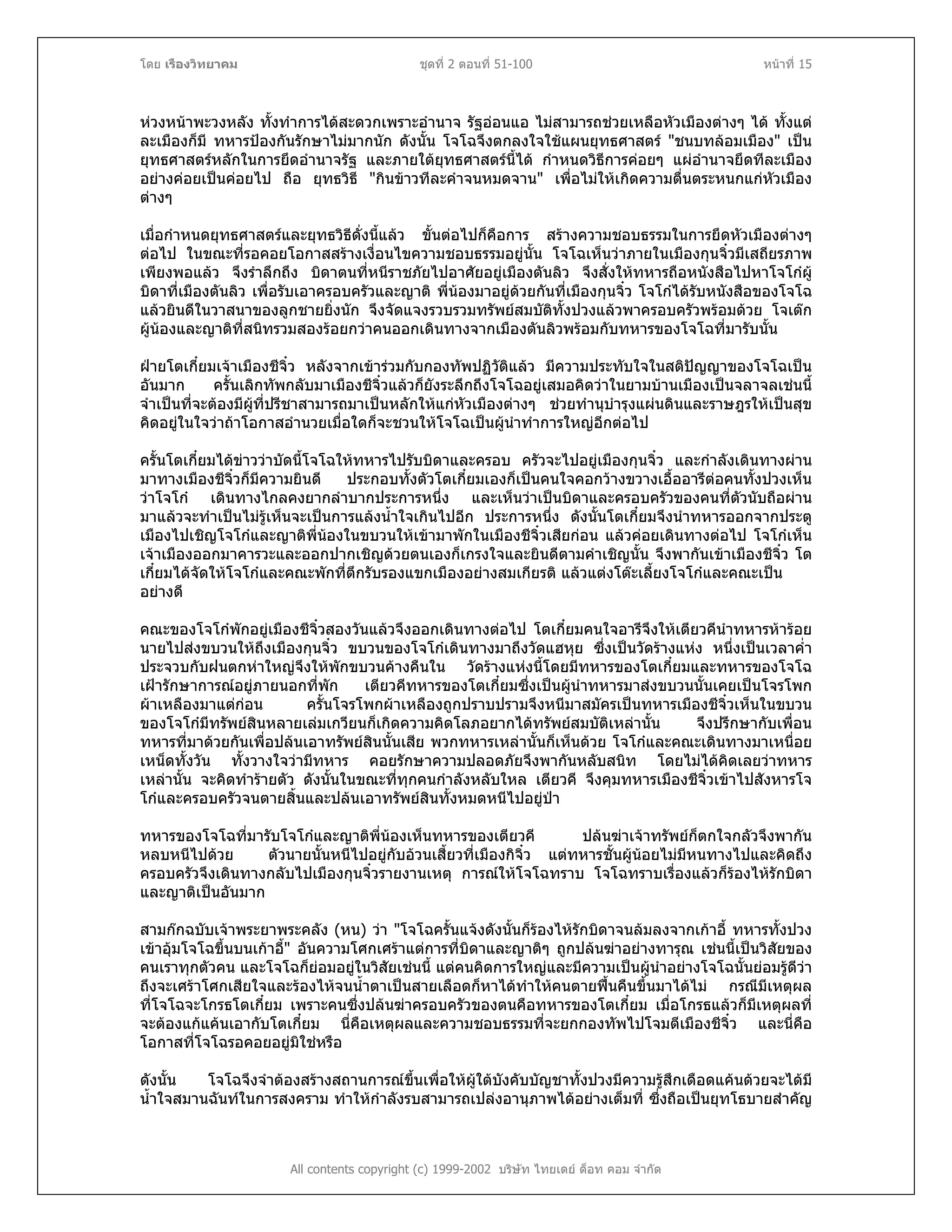 โดย เรืองวิทยาคม ชุดที่ 2 ตอนที่ 51-100 หนาที่ 15
หวงหนาพะวงหลัง ทั้งทําการไดสะดวกเพราะอํานาจ รัฐออนแอ ไมสามารถชวยเหลือหัวเมืองตางๆ ได ทั้งแต
ละเมืองก็มี ทหารปองกันรักษาไมมากนัก ดังนั้น โจโฉจึงตกลงใจใชแผนยุทธศาสตร "ชนบทลอมเมือง" เปน
ยุทธศาสตรหลักในการยึดอํานาจรัฐ และภายใตยุทธศาสตรนี้ได กําหนดวิธีการคอยๆ แผอํานาจยึดทีละเมือง
อยางคอยเปนคอยไป ถือ ยุทธวิธี "กินขาวทีละคําจนหมดจาน" เพื่อไมใหเกิดความตื่นตระหนกแกหัวเมือง
ตางๆ
เมื่อกําหนดยุทธศาสตรและยุทธวิธีดั่งนี้แลว ขั้นตอไปก็คือการ สรางความชอบธรรมในการยึดหัวเมืองตางๆ
ตอไป ในขณะที่รอคอยโอกาสสรางเงื่อนไขความชอบธรรมอยูนั้น โจโฉเห็นวาภายในเมืองกุนจิ๋วมีเสถียรภาพ
เพียงพอแลว จึงรําลึกถึง บิดาตนที่หนีราชภัยไปอาศัยอยูเมืองตันลิว จึงสั่งใหทหารถือหนังสือไปหาโจโกผู
บิดาที่เมืองตันลิว เพื่อรับเอาครอบครัวและญาติ พี่นองมาอยูดวยกันที่เมืองกุนจิ๋ว โจโกไดรับหนังสือของโจโฉ
แลวยินดีในวาสนาของลูกชายยิ่งนัก จึงจัดแจงรวบรวมทรัพยสมบัติทั้งปวงแลวพาครอบครัวพรอมดวย โจเตก
ผูนองและญาติที่สนิทรวมสองรอยกวาคนออกเดินทางจากเมืองตันลิวพรอมกับทหารของโจโฉที่มารับนั้น
ฝายโตเกี๋ยมเจาเมืองชีจิ๋ว หลังจากเขารวมกับกองทัพปฏิวัติแลว มีความประทับใจในสติปญญาของโจโฉเปน
อันมาก ครั้นเลิกทัพกลับมาเมืองชีจิ๋วแลวก็ยังระลึกถึงโจโฉอยูเสมอคิดวาในยามบานเมืองเปนจลาจลเชนนี้
จําเปนที่จะตองมีผูที่ปรีชาสามารถมาเปนหลักใหแกหัวเมืองตางๆ ชวยทํานุบํารุงแผนดินและราษฎรใหเปนสุข
คิดอยูในใจวาถาโอกาสอํานวยเมื่อใดก็จะชวนใหโจโฉเปนผูนําทําการใหญอีกตอไป
ครั้นโตเกี๋ยมไดขาววาบัดนี้โจโฉใหทหารไปรับบิดาและครอบ ครัวจะไปอยูเมืองกุนจิ๋ว และกําลังเดินทางผาน
มาทางเมืองชีจิ๋วก็มีความยินดี ประกอบทั้งตัวโตเกี๋ยมเองก็เปนคนใจคอกวางขวางเอื้ออารีตอคนทั้งปวงเห็น
วาโจโก เดินทางไกลคงยากลําบากประการหนึ่ง และเห็นวาเปนบิดาและครอบครัวของคนที่ตัวนับถือผาน
มาแลวจะทําเปนไมรูเห็นจะเปนการแลงน้ําใจเกินไปอีก ประการหนึ่ง ดังนั้นโตเกี๋ยมจึงนําทหารออกจากประตู
เมืองไปเชิญโจโกและญาติพี่นองในขบวนใหเขามาพักในเมืองชีจิ๋วเสียกอน แลวคอยเดินทางตอไป โจโกเห็น
เจาเมืองออกมาคารวะและออกปากเชิญดวยตนเองก็เกรงใจและยินดีตามคําเชิญนั้น จึงพากันเขาเมืองชีจิ๋ว โต
เกี๋ยมไดจัดใหโจโกและคณะพักที่ตึกรับรองแขกเมืองอยางสมเกียรติ แลวแตงโตะเลี้ยงโจโกและคณะเปน
อยางดี
คณะของโจโกพักอยูเมืองชีจิ๋วสองวันแลวจึงออกเดินทางตอไป โตเกี๋ยมคนใจอารีจึงใหเตียวคีนําทหารหารอย
นายไปสงขบวนใหถึงเมืองกุนจิ๋ว ขบวนของโจโกเดินทางมาถึงวัดแฮหุย ซึ่งเปนวัดรางแหง หนึ่งเปนเวลาค่ํา
ประจวบกับฝนตกหาใหญจึงใหพักขบวนคางคืนใน วัดรางแหงนี้โดยมีทหารของโตเกี๋ยมและทหารของโจโฉ
เฝารักษาการณอยูภายนอกที่พัก เตียวคีทหารของโตเกี๋ยมซึ่งเปนผูนําทหารมาสงขบวนนั้นเคยเปนโจรโพก
ผาเหลืองมาแตกอน ครั้นโจรโพกผาเหลืองถูกปราบปรามจึงหนีมาสมัครเปนทหารเมืองชีจิ๋วเห็นในขบวน
ของโจโกมีทรัพยสินหลายเลมเกวียนก็เกิดความคิดโลภอยากไดทรัพยสมบัติเหลานั้น จึงปรึกษากับเพื่อน
ทหารที่มาดวยกันเพื่อปลนเอาทรัพยสินนั้นเสีย พวกทหารเหลานั้นก็เห็นดวย โจโกและคณะเดินทางมาเหนื่อย
เหน็ดทั้งวัน ทั้งวางใจวามีทหาร คอยรักษาความปลอดภัยจึงพากันหลับสนิท โดยไมไดคิดเลยวาทหาร
เหลานั้น จะคิดทํารายตัว ดังนั้นในขณะที่ทุกคนกําลังหลับใหล เตียวคี จึงคุมทหารเมืองชีจิ๋วเขาไปสังหารโจ
โกและครอบครัวจนตายสิ้นและปลนเอาทรัพยสินทั้งหมดหนีไปอยูปา
ทหารของโจโฉที่มารับโจโกและญาติพี่นองเห็นทหารของเตียวคี ปลนฆาเจาทรัพยก็ตกใจกลัวจึงพากัน
หลบหนีไปดวย ตัวนายนั้นหนีไปอยูกับอวนเสี้ยวที่เมืองกิจิ๋ว แตทหารชั้นผูนอยไมมีหนทางไปและคิดถึง
ครอบครัวจึงเดินทางกลับไปเมืองกุนจิ๋วรายงานเหตุ การณใหโจโฉทราบ โจโฉทราบเรื่องแลวก็รองไหรักบิดา
และญาติเปนอันมาก
สามกกฉบับเจาพระยาพระคลัง (หน) วา "โจโฉครั้นแจงดังนั้นก็รองไหรักบิดาจนลมลงจากเกาอี้ ทหารทั้งปวง
เขาอุมโจโฉขึ้นบนเกาอี้" อันความโศกเศราแตการที่บิดาและญาติๆ ถูกปลนฆาอยางทารุณ เชนนี้เปนวิสัยของ
คนเราทุกตัวคน และโจโฉก็ยอมอยูในวิสัยเชนนี้ แตคนคิดการใหญและมีความเปนผูนําอยางโจโฉนั้นยอมรูดีวา
ถึงจะเศราโศกเสียใจและรองไหจนน้ําตาเปนสายเลือดก็หาไดทําใหคนตายฟนคืนขึ้นมาไดไม กรณีมีเหตุผล
ที่โจโฉจะโกรธโตเกี๋ยม เพราะคนซึ่งปลนฆาครอบครัวของตนคือทหารของโตเกี๋ยม เมื่อโกรธแลวก็มีเหตุผลที่
จะตองแกแคนเอากับโตเกี๋ยม นี่คือเหตุผลและความชอบธรรมที่จะยกกองทัพไปโจมตีเมืองชีจิ๋ว และนี่คือ
โอกาสที่โจโฉรอคอยอยูมิใชหรือ
All contents copyright (c) 1999-2002 บริษัท ไทยเดย ด็อท คอม จํากัด
ดังนั้น โจโฉจึงจําตองสรางสถานการณขึ้นเพื่อใหผูใตบังคับบัญชาทั้งปวงมีความรูสึกเดือดแคนดวยจะไดมี
น้ําใจสมานฉันทในการสงคราม ทําใหกําลังรบสามารถเปลงอานุภาพไดอยางเต็มที่ ซึ่งถือเปนยุทโธบายสําคัญ
 