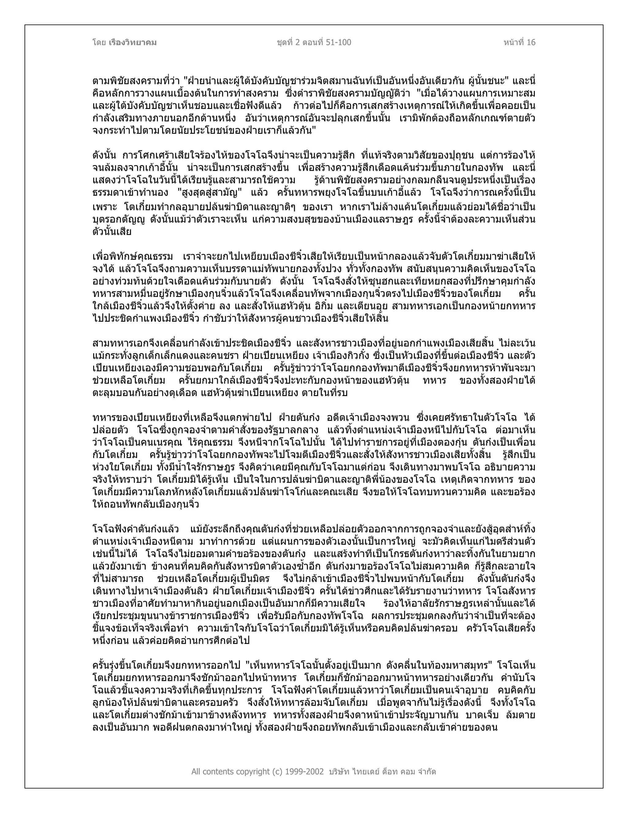 โดย เรืองวิทยาคม ชุดที่ 2 ตอนที่ 51-100 หนาที่ 16
ตามพิชัยสงครามที่วา "ฝายนําและผูใตบังคับบัญชารวมจิตสมานฉันทเปนอันหนึ่งอันเดียวกัน ผูนั้นชนะ" และนี่
คือหลักการวางแผนเบื้องตนในการทําสงคราม ซึ่งตําราพิชัยสงครามบัญญัติวา "เมื่อไดวางแผนการเหมาะสม
และผูใตบังคับบัญชาเห็นชอบและเชื่อฟงดีแลว กาวตอไปก็คือการเสกสรางเหตุการณใหเกิดขึ้นเพื่อคอยเปน
กําลังเสริมทางภายนอกอีกดานหนึ่ง อันวาเหตุการณอันจะปลุกเสกขึ้นนั้น เรามิพักตองถือหลักเกณฑตายตัว
จงกระทําไปตามโดยนัยประโยชนของฝายเราก็แลวกัน"
ดังนั้น การโศกเศราเสียใจรองไหของโจโฉจึงนาจะเปนความรูสึก ที่แทจริงตามวิสัยของปุถุชน แตการรองไห
จนลมลงจากเกาอี้นั้น นาจะเปนการเสกสรางขึ้น เพื่อสรางความรูสึกเดือดแคนรวมขึ้นภายในกองทัพ และนี่
แสดงวาโจโฉในวันนี้ไดเรียนรูและสามารถใชความ รูดานพิชัยสงครามอยางกลมกลืนจนดูประหนึ่งเปนเรื่อง
ธรรมดาเขาทํานอง "สูงสุดสูสามัญ" แลว ครั้นทหารพยุงโจโฉขึ้นบนเกาอี้แลว โจโฉจึงวาการณครั้งนี้เปน
เพราะ โตเกี๋ยมทํากลอุบายปลนฆาบิดาและญาติๆ ของเรา หากเราไมลางแคนโตเกี๋ยมแลวยอมไดชื่อวาเปน
บุตรอกตัญู ดังนั้นแมวาตัวเราจะเห็น แกความสงบสุขของบานเมืองแลราษฎร ครั้งนี้จําตองละความเห็นสวน
ตัวนั้นเสีย
เพื่อพิทักษคุณธรรม เราจําจะยกไปเหยียบเมืองชีจิ๋วเสียใหเรียบเปนหนากลองแลวจับตัวโตเกี๋ยมมาฆาเสียให
จงได แลวโจโฉจึงถามความเห็นบรรดาแมทัพนายกองทั้งปวง ทั่วทั้งกองทัพ สนับสนุนความคิดเห็นของโจโฉ
อยางทวมทนดวยใจเดือดแคนรวมกับนายตัว ดังนั้น โจโฉจึงสั่งใหซุนฮกและเทียหยกสองที่ปรึกษาคุมกําลัง
ทหารสามหมื่นอยูรักษาเมืองกุนจิ๋วแลวโจโฉจึงเคลื่อนทัพจากเมืองกุนจิ๋วตรงไปเมืองชีจิ๋วของโตเกี๋ยม ครั้น
ใกลเมืองชีจิ๋วแลวจึงใหตั้งคาย ลง และสั่งใหแฮหัวตุน อิกิ๋ม และเตียนอุย สามทหารเอกเปนกองหนายกทหาร
ไปประชิดกําแพงเมืองชีจิ๋ว กําชับวาใหสังหารผูคนชาวเมืองชีจิ๋วเสียใหสิ้น
สามทหารเอกจึงเคลื่อนกําลังเขาประชิดเมืองชีจิ๋ว และสังหารชาวเมืองที่อยูนอกกําแพงเมืองเสียสิ้น ไมละเวน
แมกระทั่งลูกเด็กเล็กแดงและคนชรา ฝายเปยนเหยียง เจาเมืองกิวกั๋ง ซึ่งเปนหัวเมืองที่ขึ้นตอเมืองชีจิ๋ว และตัว
เปยนเหยียงเองมีความชอบพอกับโตเกี๋ยม ครั้นรูขาววาโจโฉยกกองทัพมาตีเมืองชีจิ๋วจึงยกทหารหาพันจะมา
ชวยเหลือโตเกี๋ยม ครั้นยกมาใกลเมืองชีจิ๋วจึงปะทะกับกองหนาของแฮหัวตุน ทหาร ของทั้งสองฝายได
ตะลุมบอนกันอยางดุเดือด แฮหัวตุนฆาเปยนเหยียง ตายในที่รบ
ทหารของเปยนเหยียงที่เหลือจึงแตกพายไป ฝายตันกง อดีตเจาเมืองจงพวน ซึ่งเคยศรัทธาในตัวโจโฉ ได
ปลอยตัว โจโฉซึ่งถูกจองจําตามคําสั่งของรัฐบาลกลาง แลวทิ้งตําแหนงเจาเมืองหนีไปกับโจโฉ ตอมาเห็น
วาโจโฉเปนคนเนรคุณ ไรคุณธรรม จึงหนีจากโจโฉไปนั้น ไดไปทําราชการอยูที่เมืองตองกุน ตันกงเปนเพื่อน
กับโตเกี๋ยม ครั้นรูขาววาโจโฉยกกองทัพจะไปโจมตีเมืองชีจิ๋วและสั่งใหสังหารชาวเมืองเสียทั้งสิ้น รูสึกเปน
หวงใยโตเกี๋ยม ทั้งมีน้ําใจรักราษฎร จึงคิดวาเคยมีคุณกับโจโฉมาแตกอน จึงเดินทางมาพบโจโฉ อธิบายความ
จริงใหทราบวา โตเกี๋ยมมิไดรูเห็น เปนใจในการปลนฆาบิดาและญาติพี่นองของโจโฉ เหตุเกิดจากทหาร ของ
โตเกี๋ยมมีความโลภหักหลังโตเกี๋ยมแลวปลนฆาโจโกและคณะเสีย จึงขอใหโจโฉทบทวนความคิด และขอรอง
ใหถอนทัพกลับเมืองกุนจิ๋ว
โจโฉฟงคําตันกงแลว แมยังระลึกถึงคุณตันกงที่ชวยเหลือปลอยตัวออกจากการถูกจองจําและยังสูอุตสาหทิ้ง
ตําแหนงเจาเมืองหนีตาม มาทําการดวย แตแผนการของตัวเองนั้นเปนการใหญ จะมัวคิดเห็นแกไมตรีสวนตัว
เชนนี้ไมได โจโฉจึงไมยอมตามคําขอรองของตันกง และแสรงทําทีเปนโกรธตันกงหาวาละทิ้งกันในยามยาก
แลวยังมาเขา ขางคนที่คบคิดกันสังหารบิดาตัวเองซ้ําอีก ตันกงมาขอรองโจโฉไมสมความคิด ก็รูสึกละอายใจ
ที่ไมสามารถ ชวยเหลือโตเกี๋ยมผูเปนมิตร จึงไมกลาเขาเมืองชีจิ๋วไปพบหนากับโตเกี๋ยม ดังนั้นตันกงจึง
เดินทางไปหาเจาเมืองตันลิว ฝายโตเกี๋ยมเจาเมืองชีจิ๋ว ครั้นไดขาวศึกและไดรับรายงานวาทหาร โจโฉสังหาร
ชาวเมืองที่อาศัยทํามาหากินอยูนอกเมืองเปนอันมากก็มีความเสียใจ รองไหอาลัยรักราษฎรเหลานั้นและได
เรียกประชุมขุนนางขาราชการเมืองชีจิ๋ว เพื่อรับมือกับกองทัพโจโฉ ผลการประชุมตกลงกันวาจําเปนที่จะตอง
ชี้แจงขอเท็จจริงเพื่อทํา ความเขาใจกับโจโฉวาโตเกี๋ยมมิไดรูเห็นหรือคบคิดปลนฆาครอบ ครัวโจโฉเสียครั้ง
หนึ่งกอน แลวคอยคิดอานการศึกตอไป
All contents copyright (c) 1999-2002 บริษัท ไทยเดย ด็อท คอม จํากัด
ครั้นรุงขึ้นโตเกี๋ยมจึงยกทหารออกไป "เห็นทหารโจโฉนั้นตั้งอยูเปนมาก ดังคลื่นในทองมหาสมุทร" โจโฉเห็น
โตเกี๋ยมยกทหารออกมาจึงชักมาออกไปหนาทหาร โตเกี๋ยมก็ชักมาออกมาหนาทหารอยางเดียวกัน คํานับโจ
โฉแลวชี้แจงความจริงที่เกิดขึ้นทุกประการ โจโฉฟงคําโตเกี๋ยมแลวหาวาโตเกี๋ยมเปนคนเจาอุบาย คบคิดกับ
ลูกนองใหปลนฆาบิดาและครอบครัว จึงสั่งใหทหารลอมจับโตเกี๋ยม เมื่อพูดจากันไมรูเรื่องดังนี้ จึงทั้งโจโฉ
และโตเกี๋ยมตางชักมาเขามาขางหลังทหาร ทหารทั้งสองฝายจึงดาหนาเขาประจัญบานกัน บาดเจ็บ ลมตาย
ลงเปนอันมาก พอดีฝนตกลงมาหาใหญ ทั้งสองฝายจึงถอยทัพกลับเขาเมืองและกลับเขาคายของตน
 