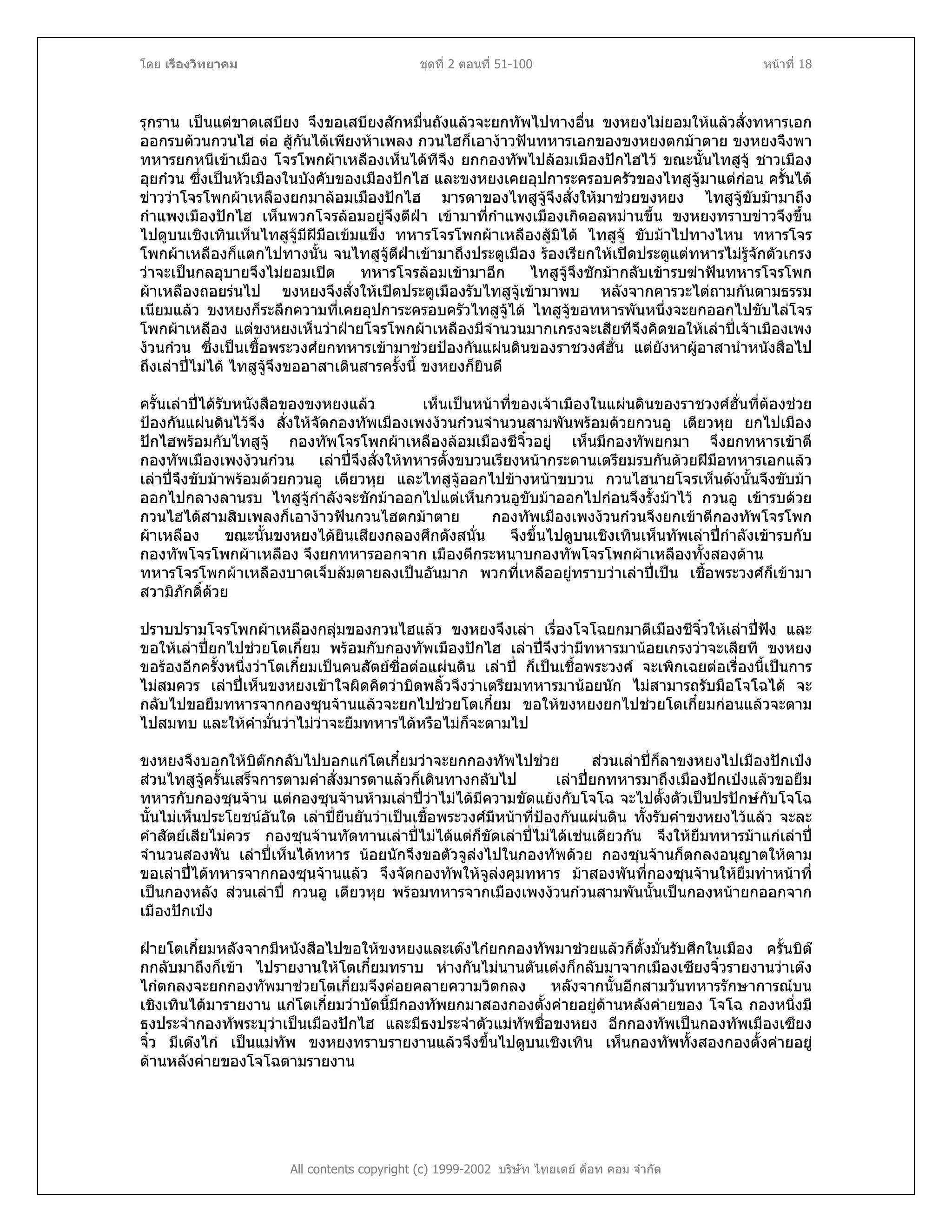 โดย เรืองวิทยาคม ชุดที่ 2 ตอนที่ 51-100 หนาที่ 18
รุกราน เปนแตขาดเสบียง จึงขอเสบียงสักหมื่นถังแลวจะยกทัพไปทางอื่น ขงหยงไมยอมใหแลวสั่งทหารเอก
ออกรบดวนกวนไฮ ตอ สูกันไดเพียงหาเพลง กวนไฮก็เอางาวฟนทหารเอกของขงหยงตกมาตาย ขงหยงจึงพา
ทหารยกหนีเขาเมือง โจรโพกผาเหลืองเห็นไดทีจึง ยกกองทัพไปลอมเมืองปกไฮไว ขณะนั้นไทสูจู ชาวเมือง
อุยกวน ซึ่งเปนหัวเมืองในบังคับของเมืองปกไฮ และขงหยงเคยอุปการะครอบครัวของไทสูจูมาแตกอน ครั้นได
ขาววาโจรโพกผาเหลืองยกมาลอมเมืองปกไฮ มารดาของไทสูจูจึงสั่งใหมาชวยขงหยง ไทสูจูขับมามาถึง
กําแพงเมืองปกไฮ เห็นพวกโจรลอมอยูจึงตีฝา เขามาที่กําแพงเมืองเกิดอลหมานขึ้น ขงหยงทราบขาวจึงขึ้น
ไปดูบนเชิงเทินเห็นไทสูจูมีฝมือเขมแข็ง ทหารโจรโพกผาเหลืองสูมิได ไทสูจู ขับมาไปทางไหน ทหารโจร
โพกผาเหลืองก็แตกไปทางนั้น จนไทสูจูตีฝาเขามาถึงประตูเมือง รองเรียกใหเปดประตูแตทหารไมรูจักตัวเกรง
วาจะเปนกลอุบายจึงไมยอมเปด ทหารโจรลอมเขามาอีก ไทสูจูจึงชักมากลับเขารบฆาฟนทหารโจรโพก
ผาเหลืองถอยรนไป ขงหยงจึงสั่งใหเปดประตูเมืองรับไทสูจูเขามาพบ หลังจากคารวะไตถามกันตามธรรม
เนียมแลว ขงหยงก็ระลึกความที่เคยอุปการะครอบครัวไทสูจูได ไทสูจูขอทหารพันหนึ่งจะยกออกไปขับไลโจร
โพกผาเหลือง แตขงหยงเห็นวาฝายโจรโพกผาเหลืองมีจํานวนมากเกรงจะเสียทีจึงคิดขอใหเลาปเจาเมืองเพง
งวนกวน ซึ่งเปนเชื้อพระวงศยกทหารเขามาชวยปองกันแผนดินของราชวงศฮั่น แตยังหาผูอาสานําหนังสือไป
ถึงเลาปไมได ไทสูจูจึงขออาสาเดินสารครั้งนี้ ขงหยงก็ยินดี
ครั้นเลาปไดรับหนังสือของขงหยงแลว เห็นเปนหนาที่ของเจาเมืองในแผนดินของราชวงศฮั่นที่ตองชวย
ปองกันแผนดินไวจึง สั่งใหจัดกองทัพเมืองเพงงวนกวนจํานวนสามพันพรอมดวยกวนอู เตียวหุย ยกไปเมือง
ปกไฮพรอมกับไทสูจู กองทัพโจรโพกผาเหลืองลอมเมืองชีจิ๋วอยู เห็นมีกองทัพยกมา จึงยกทหารเขาตี
กองทัพเมืองเพงงวนกวน เลาปจึงสั่งใหทหารตั้งขบวนเรียงหนากระดานเตรียมรบกันดวยฝมือทหารเอกแลว
เลาปจึงขับมาพรอมดวยกวนอู เตียวหุย และไทสูจูออกไปขางหนาขบวน กวนไฮนายโจรเห็นดังนั้นจึงขับมา
ออกไปกลางลานรบ ไทสูจูกําลังจะชักมาออกไปแตเห็นกวนอูขับมาออกไปกอนจึงรั้งมาไว กวนอู เขารบดวย
กวนไฮไดสามสิบเพลงก็เอางาวฟนกวนไฮตกมาตาย กองทัพเมืองเพงงวนกวนจึงยกเขาตีกองทัพโจรโพก
ผาเหลือง ขณะนั้นขงหยงไดยินเสียงกลองศึกดังสนั่น จึงขึ้นไปดูบนเชิงเทินเห็นทัพเลาปกําลังเขารบกับ
กองทัพโจรโพกผาเหลือง จึงยกทหารออกจาก เมืองตีกระหนาบกองทัพโจรโพกผาเหลืองทั้งสองดาน
ทหารโจรโพกผาเหลืองบาดเจ็บลมตายลงเปนอันมาก พวกที่เหลืออยูทราบวาเลาปเปน เชื้อพระวงศก็เขามา
สวามิภักดิ์ดวย
ปราบปรามโจรโพกผาเหลืองกลุมของกวนไฮแลว ขงหยงจึงเลา เรื่องโจโฉยกมาตีเมืองชีจิ๋วใหเลาปฟง และ
ขอใหเลาปยกไปชวยโตเกี๋ยม พรอมกับกองทัพเมืองปกไฮ เลาปจึงวามีทหารมานอยเกรงวาจะเสียที ขงหยง
ขอรองอีกครั้งหนึ่งวาโตเกี๋ยมเปนคนสัตยซื่อตอแผนดิน เลาป ก็เปนเชื้อพระวงศ จะเพิกเฉยตอเรื่องนี้เปนการ
ไมสมควร เลาปเห็นขงหยงเขาใจผิดคิดวาบิดพลิ้วจึงวาเตรียมทหารมานอยนัก ไมสามารถรับมือโจโฉได จะ
กลับไปขอยืมทหารจากกองซุนจานแลวจะยกไปชวยโตเกี๋ยม ขอใหขงหยงยกไปชวยโตเกี๋ยมกอนแลวจะตาม
ไปสมทบ และใหคํามั่นวาไมวาจะยืมทหารไดหรือไมก็จะตามไป
ขงหยงจึงบอกใหบิตกกลับไปบอกแกโตเกี๋ยมวาจะยกกองทัพไปชวย สวนเลาปก็ลาขงหยงไปเมืองปกเปง
สวนไทสูจูครั้นเสร็จการตามคําสั่งมารดาแลวก็เดินทางกลับไป เลาปยกทหารมาถึงเมืองปกเปงแลวขอยืม
ทหารกับกองซุนจาน แตกองซุนจานหามเลาปวาไมไดมีความขัดแยงกับโจโฉ จะไปตั้งตัวเปนปรปกษกับโจโฉ
นั้นไมเห็นประโยชนอันใด เลาปยืนยันวาเปนเชื้อพระวงศมีหนาที่ปองกันแผนดิน ทั้งรับคําขงหยงไวแลว จะละ
คําสัตยเสียไมควร กองซุนจานทัดทานเลาปไมไดแตก็ขัดเลาปไมไดเชนเดียวกัน จึงใหยืมทหารมาแกเลาป
จํานวนสองพัน เลาปเห็นไดทหาร นอยนักจึงขอตัวจูลงไปในกองทัพดวย กองซุนจานก็ตกลงอนุญาตใหตาม
ขอเลาปไดทหารจากกองซุนจานแลว จึงจัดกองทัพใหจูลงคุมทหาร มาสองพันที่กองซุนจานใหยืมทําหนาที่
เปนกองหลัง สวนเลาป กวนอู เตียวหุย พรอมทหารจากเมืองเพงงวนกวนสามพันนั้นเปนกองหนายกออกจาก
เมืองปกเปง
ฝายโตเกี๋ยมหลังจากมีหนังสือไปขอใหขงหยงและเตงไกยกกองทัพมาชวยแลวก็ตั้งมั่นรับศึกในเมือง ครั้นบิต
กกลับมาถึงก็เขา ไปรายงานใหโตเกี๋ยมทราบ หางกันไมนานตันเตงก็กลับมาจากเมืองเซียงจิ๋วรายงานวาเตง
ไกตกลงจะยกกองทัพมาชวยโตเกี๋ยมจึงคอยคลายความวิตกลง หลังจากนั้นอีกสามวันทหารรักษาการณบน
เชิงเทินไดมารายงาน แกโตเกี๋ยมวาบัดนี้มีกองทัพยกมาสองกองตั้งคายอยูดานหลังคายของ โจโฉ กองหนึ่งมี
ธงประจํากองทัพระบุวาเปนเมืองปกไฮ และมีธงประจําตัวแมทัพชื่อขงหยง อีกกองทัพเปนกองทัพเมืองเซียง
จิ๋ว มีเตงไก เปนแมทัพ ขงหยงทราบรายงานแลวจึงขึ้นไปดูบนเชิงเทิน เห็นกองทัพทั้งสองกองตั้งคายอยู
ดานหลังคายของโจโฉตามรายงาน
All contents copyright (c) 1999-2002 บริษัท ไทยเดย ด็อท คอม จํากัด
 