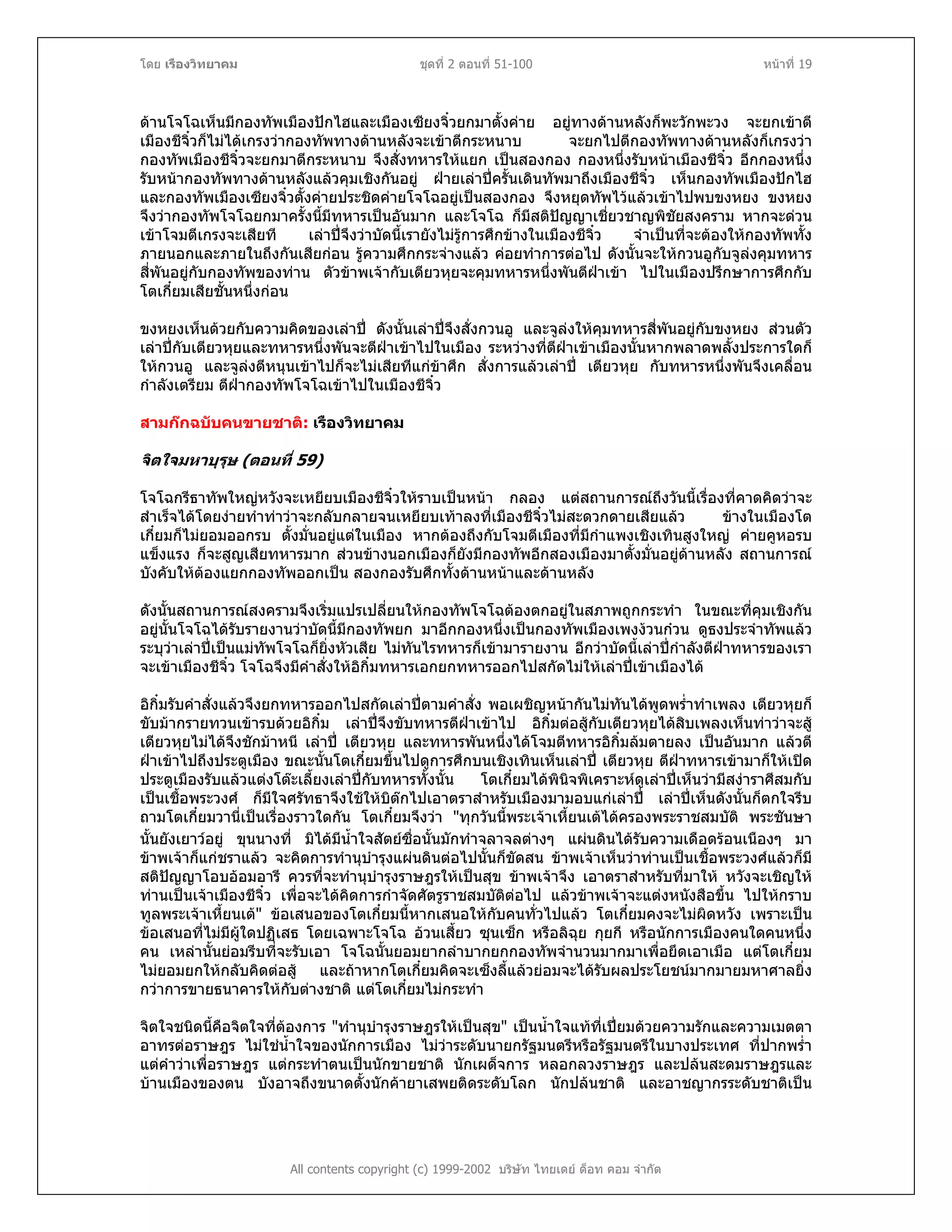 โดย เรืองวิทยาคม ชุดที่ 2 ตอนที่ 51-100 หนาที่ 19
ดานโจโฉเห็นมีกองทัพเมืองปกไฮและเมืองเซียงจิ๋วยกมาตั้งคาย อยูทางดานหลังก็พะวักพะวง จะยกเขาตี
เมืองชีจิ๋วก็ไมไดเกรงวากองทัพทางดานหลังจะเขาตีกระหนาบ จะยกไปตีกองทัพทางดานหลังก็เกรงวา
กองทัพเมืองชีจิ๋วจะยกมาตีกระหนาบ จึงสั่งทหารใหแยก เปนสองกอง กองหนึ่งรับหนาเมืองชีจิ๋ว อีกกองหนึ่ง
รับหนากองทัพทางดานหลังแลวคุมเชิงกันอยู ฝายเลาปครั้นเดินทัพมาถึงเมืองชีจิ๋ว เห็นกองทัพเมืองปกไฮ
และกองทัพเมืองเซียงจิ๋วตั้งคายประชิดคายโจโฉอยูเปนสองกอง จึงหยุดทัพไวแลวเขาไปพบขงหยง ขงหยง
จึงวากองทัพโจโฉยกมาครั้งนี้มีทหารเปนอันมาก และโจโฉ ก็มีสติปญญาเชี่ยวชาญพิชัยสงคราม หากจะดวน
เขาโจมตีเกรงจะเสียที เลาปจึงวาบัดนี้เรายังไมรูการศึกขางในเมืองชีจิ๋ว จําเปนที่จะตองใหกองทัพทั้ง
ภายนอกและภายในถึงกันเสียกอน รูความศึกกระจางแลว คอยทําการตอไป ดังนั้นจะใหกวนอูกับจูลงคุมทหาร
สี่พันอยูกับกองทัพของทาน ตัวขาพเจากับเตียวหุยจะคุมทหารหนึ่งพันตีฝาเขา ไปในเมืองปรึกษาการศึกกับ
โตเกี๋ยมเสียชั้นหนึ่งกอน
ขงหยงเห็นดวยกับความคิดของเลาป ดังนั้นเลาปจึงสั่งกวนอู และจูลงใหคุมทหารสี่พันอยูกับขงหยง สวนตัว
เลาปกับเตียวหุยและทหารหนึ่งพันจะตีฝาเขาไปในเมือง ระหวางที่ตีฝาเขาเมืองนั้นหากพลาดพลั้งประการใดก็
ใหกวนอู และจูลงตีหนุนเขาไปก็จะไมเสียทีแกขาศึก สั่งการแลวเลาป เตียวหุย กับทหารหนึ่งพันจึงเคลื่อน
กําลังเตรียม ตีฝากองทัพโจโฉเขาไปในเมืองชีจิ๋ว
สามกกฉบับคนขายชาติ: เรืองวิทยาคม
จิตใจมหาบุรุษ (ตอนที่ 59)
โจโฉกรีธาทัพใหญหวังจะเหยียบเมืองชีจิ๋วใหราบเปนหนา กลอง แตสถานการณถึงวันนี้เรื่องที่คาดคิดวาจะ
สําเร็จไดโดยงายทําทาวาจะกลับกลายจนเหยียบเทาลงที่เมืองชีจิ๋วไมสะดวกดายเสียแลว ขางในเมืองโต
เกี๋ยมก็ไมยอมออกรบ ตั้งมั่นอยูแตในเมือง หากตองถึงกับโจมตีเมืองที่มีกําแพงเชิงเทินสูงใหญ คายคูหอรบ
แข็งแรง ก็จะสูญเสียทหารมาก สวนขางนอกเมืองก็ยังมีกองทัพอีกสองเมืองมาตั้งมั่นอยูดานหลัง สถานการณ
บังคับใหตองแยกกองทัพออกเปน สองกองรับศึกทั้งดานหนาและดานหลัง
ดังนั้นสถานการณสงครามจึงเริ่มแปรเปลี่ยนใหกองทัพโจโฉตองตกอยูในสภาพถูกกระทํา ในขณะที่คุมเชิงกัน
อยูนั้นโจโฉไดรับรายงานวาบัดนี้มีกองทัพยก มาอีกกองหนึ่งเปนกองทัพเมืองเพงงวนกวน ดูธงประจําทัพแลว
ระบุวาเลาปเปนแมทัพโจโฉก็ยิ่งหัวเสีย ไมทันไรทหารก็เขามารายงาน อีกวาบัดนี้เลาปกําลังตีฝาทหารของเรา
จะเขาเมืองชีจิ๋ว โจโฉจึงมีคําสั่งใหอิกิ๋มทหารเอกยกทหารออกไปสกัดไมใหเลาปเขาเมืองได
อิกิ๋มรับคําสั่งแลวจึงยกทหารออกไปสกัดเลาปตามคําสั่ง พอเผชิญหนากันไมทันไดพูดพร่ําทําเพลง เตียวหุยก็
ขับมากรายทวนเขารบดวยอิกิ๋ม เลาปจึงขับทหารตีฝาเขาไป อิกิ๋มตอสูกับเตียวหุยไดสิบเพลงเห็นทาวาจะสู
เตียวหุยไมไดจึงชักมาหนี เลาป เตียวหุย และทหารพันหนึ่งไดโจมตีทหารอิกิ๋มลมตายลง เปนอันมาก แลวตี
ฝาเขาไปถึงประตูเมือง ขณะนั้นโตเกี๋ยมขึ้นไปดูการศึกบนเชิงเทินเห็นเลาป เตียวหุย ตีฝาทหารเขามาก็ใหเปด
ประตูเมืองรับแลวแตงโตะเลี้ยงเลาปกับทหารทั้งนั้น โตเกี๋ยมไดพินิจพิเคราะหดูเลาปเห็นวามีสงาราศีสมกับ
เปนเชื้อพระวงศ ก็มีใจศรัทธาจึงใชใหบิตกไปเอาตราสําหรับเมืองมามอบแกเลาป เลาปเห็นดังนั้นก็ตกใจรีบ
ถามโตเกี๋ยมวานี่เปนเรื่องราวใดกัน โตเกี๋ยมจึงวา "ทุกวันนี้พระเจาเหี้ยนเตไดครองพระราชสมบัติ พระชันษา
นั้นยังเยาวอยู ขุนนางที่ มิไดมีน้ําใจสัตยซื่อนั้นมักทําจลาจลตางๆ แผนดินไดรับความเดือดรอนเนืองๆ มา
ขาพเจาก็แกชราแลว จะคิดการทํานุบํารุงแผนดินตอไปนั้นก็ขัดสน ขาพเจาเห็นวาทานเปนเชื้อพระวงศแลวก็มี
สติปญญาโอบออมอารี ควรที่จะทํานุบํารุงราษฎรใหเปนสุข ขาพเจาจึง เอาตราสําหรับที่มาให หวังจะเชิญให
ทานเปนเจาเมืองชีจิ๋ว เพื่อจะไดคิดการกําจัดศัตรูราชสมบัติตอไป แลวขาพเจาจะแตงหนังสือขึ้น ไปใหกราบ
ทูลพระเจาเหี้ยนเต" ขอเสนอของโตเกี๋ยมนี้หากเสนอใหกับคนทั่วไปแลว โตเกี๋ยมคงจะไมผิดหวัง เพราะเปน
ขอเสนอที่ไมมีผูใดปฏิเสธ โดยเฉพาะโจโฉ อวนเสี้ยว ซุนเซ็ก หรือลิฉุย กุยกี หรือนักการเมืองคนใดคนหนึ่ง
คน เหลานั้นยอมรีบที่จะรับเอา โจโฉนั้นยอมยากลําบากยกกองทัพจํานวนมากมาเพื่อยึดเอาเมือ แตโตเกี๋ยม
ไมยอมยกใหกลับคิดตอสู และถาหากโตเกี๋ยมคิดจะเซ็งลี้แลวยอมจะไดรับผลประโยชนมากมายมหาศาลยิ่ง
กวาการขายธนาคารใหกับตางชาติ แตโตเกี๋ยมไมกระทํา
All contents copyright (c) 1999-2002 บริษัท ไทยเดย ด็อท คอม จํากัด
จิตใจชนิดนี้คือจิตใจที่ตองการ "ทํานุบํารุงราษฎรใหเปนสุข" เปนน้ําใจแทที่เปยมดวยความรักและความเมตตา
อาทรตอราษฎร ไมใชน้ําใจของนักการเมือง ไมวาระดับนายกรัฐมนตรีหรือรัฐมนตรีในบางประเทศ ที่ปากพร่ํา
แตคําวาเพื่อราษฎร แตกระทําตนเปนนักขายชาติ นักเผด็จการ หลอกลวงราษฎร และปลนสะดมราษฎรและ
บานเมืองของตน บังอาจถึงขนาดตั้งนักคายาเสพยติดระดับโลก นักปลนชาติ และอาชญากรระดับชาติเปน
 