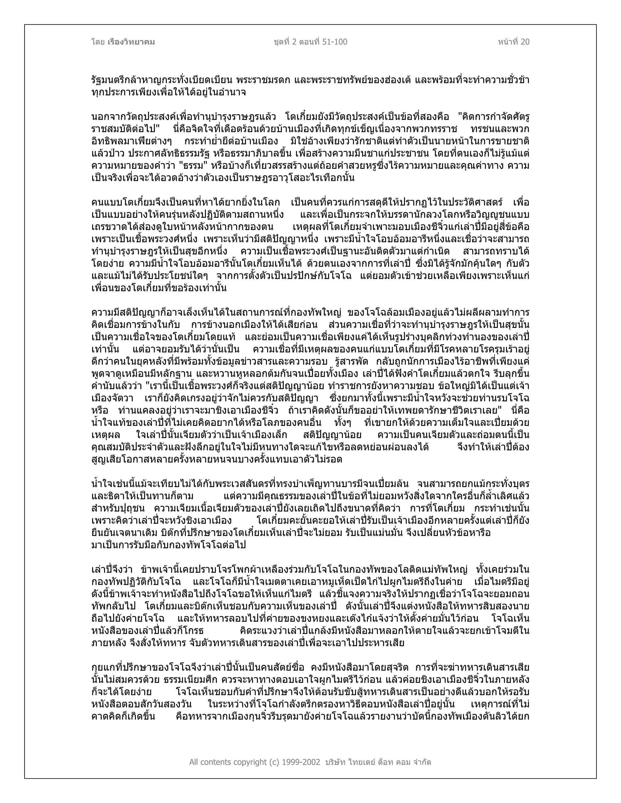 โดย เรืองวิทยาคม ชุดที่ 2 ตอนที่ 51-100 หนาที่ 20
รัฐมนตรีกลาหาญกระทั่งเบียดเบียน พระราชมรดก และพระราชทรัพยของฮองเต และพรอมที่จะทําความชั่วชา
ทุกประการเพียงเพื่อใหไดอยูในอํานาจ
นอกจากวัตถุประสงคเพื่อทํานุบํารุงราษฎรแลว โตเกี๋ยมยังมีวัตถุประสงคเปนขอที่สองคือ "คิดการกําจัดศัตรู
ราชสมบัติตอไป" นี่คือจิตใจที่เดือดรอนดวยบานเมืองที่เกิดทุกขเข็ญเนื่องจากพวกทรราช ทรชนและพวก
อิทธิพลมาเฟยตางๆ กระทําย่ํายีตอบานเมือง มิใชอางเพียงวารักชาติแตทําตัวเปนนายหนาในการขายชาติ
แลวปาว ประกาศลัทธิธรรมรัฐ หรือธรรมาภิบาลขึ้น เพื่อสรางความมึนชาแกประชาชน โดยที่ตนเองก็ไมรูแมแต
ความหมายของคําวา "ธรรม" หรือบางก็เที่ยวสรรสรางแตถอยคําสวยหรูซึ่งไรความหมายและคุณคาทาง ความ
เปนจริงเพื่อจะไดอวดอางวาตัวเองเปนราษฎรอาวุโสอะไรเทือกนั้น
คนแบบโตเกี๋ยมจึงเปนคนที่หาไดยากยิ่งในโลก เปนคนที่ควรแกการสดุดีใหปรากฏไวในประวัติศาสตร เพื่อ
เปนแบบอยางใหคนรุนหลังปฏิบัติตามสถานหนึ่ง และเพื่อเปนกระจกใหบรรดานักลวงโลกหรือวิญูชนแบบ
เถรขวาดไดสองดูใบหนาหลังหนากากของตน เหตุผลที่โตเกี๋ยมจําเพาะมอบเมืองชีจิ๋วแกเลาปมีอยูสี่ขอคือ
เพราะเปนเชื้อพระวงศหนึ่ง เพราะเห็นวามีสติปญญาหนึ่ง เพราะมีน้ําใจโอบออมอารีหนึ่งและเชื่อวาจะสามารถ
ทํานุบํารุงราษฎรใหเปนสุขอีกหนึ่ง ความเปนเชื้อพระวงศเปนฐานะอันติดตัวมาแตกําเนิด สามารถทราบได
โดยงาย ความมีน้ําใจโอบออมอารีนั้นโตเกี๋ยมเห็นได ดวยตนเองจากการที่เลาป ซึ่งมิไดรูจักมักคุนใดๆ กับตัว
และแมไมไดรับประโยชนใดๆ จากการตั้งตัวเปนปรปกษกับโจโฉ แตยอมตัวเขาชวยเหลือเพียงเพราะเห็นแก
เพื่อนของโตเกี๋ยมที่ขอรองเทานั้น
ความมีสติปญญาก็อาจเล็งเห็นไดในสถานการณที่กองทัพใหญ ของโจโฉลอมเมืองอยูแลวไมผลีผลามทําการ
คิดเชื่อมการขางในกับ การขางนอกเมืองใหไดเสียกอน สวนความเชื่อที่วาจะทํานุบํารุงราษฎรใหเปนสุขนั้น
เปนความเชื่อใจของโตเกี๋ยมโดยแท และยอมเปนความเชื่อเพียงแคไดเห็นรูปรางบุคลิกทวงทํานองของเลาป
เทานั้น แตอาจยอมรับไดวานั่นเปน ความเชื่อที่มีเหตุผลของคนแกแบบโตเกี๋ยมที่มีโรคหลายโรครุมเราอยู
ดีกวาคนในยุคหลังที่มีพรอมทั้งขอมูลขาวสารและความรอบ รูสารพัด กลับถูกนักการเมืองไรอาชีพที่เพียงแค
พูดจาดูเหมือนมีหลักฐาน และหวานหูหลอกตมกันจนเปอยทั้งเมือง เลาปไดฟงคําโตเกี๋ยมแลวตกใจ รีบลุกขึ้น
คํานับแลววา "เรานี้เปนเชื้อพระวงศก็จริงแตสติปญญานอย ทําราชการยังหาความชอบ ขอใหญมิไดเปนแตเจา
เมืองจัตวา เราก็ยังคิดเกรงอยูวาจักไมควรกับสติปญญา ซึ่งยกมาทั้งนี้เพราะมีน้ําใจหวังจะชวยทานรบโจโฉ
หรือ ทานแคลงอยูวาเราจะมาชิงเอาเมืองชีจิ๋ว ถาเราคิดดังนั้นก็ขออยาใหเทพยดารักษาชีวิตเราเลย" นี่คือ
น้ําใจแทของเลาปที่ไมเคยคิดอยากไดหรือโลภของคนอื่น ทั้งๆ ที่เขายกใหดวยความเต็มใจและเปยมดวย
เหตุผล ใจเลาปนั้นเจียมตัววาเปนเจาเมืองเล็ก สติปญญานอย ความเปนคนเจียมตัวและถอมตนนี้เปน
คุณสมบัติประจําตัวและฝงลึกอยูในใจไมมีหนทางใดจะแกไขหรือลดหยอนผอนลงได จึงทําใหเลาปตอง
สูญเสียโอกาสหลายครั้งหลายหนจนบางครั้งแทบเอาตัวไมรอด
น้ําใจเชนนี้แมจะเทียบไมไดกับพระเวสสันดรที่ทรงบําเพ็ญทานบารมีจนเปยมลน จนสามารถยกแมกระทั่งบุตร
และธิดาใหเปนทานก็ตาม แตความมีคุณธรรมของเลาปในขอที่ไมยอมหวังสิ่งใดจากใครอื่นก็ล้ําเลิศแลว
สําหรับปุถุชน ความเจียมเนื้อเจียมตัวของเลาปยังเลยเถิดไปถึงขนาดที่คิดวา การที่โตเกี๋ยม กระทําเชนนั้น
เพราะคิดวาเลาปจะหวังชิงเอาเมือง โตเกี๋ยมคะยั้นคะยอใหเลาปรับเปนเจาเมืองอีกหลายครั้งแตเลาปก็ยัง
ยืนยันเจตนาเดิม บิตกที่ปรึกษาของโตเกี๋ยมเห็นเลาปจะไมยอม รับเปนแมนมั่น จึงเปลี่ยนหัวขอหารือ
มาเปนการรับมือกับกองทัพโจโฉตอไป
เลาปจึงวา ขาพเจานี้เคยปราบโจรโพกผาเหลืองรวมกับโจโฉในกองทัพของโลติดแมทัพใหญ ทั้งเคยรวมใน
กองทัพปฏิวัติกับโจโฉ และโจโฉก็มีน้ําใจเมตตาเคยเอาหมูเห็ดเปดไกไปผูกไมตรีถึงในคาย เมื่อไมตรีมีอยู
ดังนี้ขาพเจาจะทําหนังสือไปถึงโจโฉขอใหเห็นแกไมตรี แลวชี้แจงความจริงใหปรากฏเชื่อวาโจโฉจะยอมถอน
ทัพกลับไป โตเกี๋ยมและบิตกเห็นชอบกับความเห็นของเลาป ดังนั้นเลาปจึงแตงหนังสือใหทหารสิบสองนาย
ถือไปยังคายโจโฉ และใหทหารลอบไปที่คายของขงหยงและเตงไกแจงวาใหตั้งคายมั่นไวกอน โจโฉเห็น
หนังสือของเลาปแลวก็โกรธ คิดระแวงวาเลาปแกลงมีหนังสือมาหลอกใหตายใจแลวจะยกเขาโจมตีใน
ภายหลัง จึงสั่งใหทหาร จับตัวทหารเดินสารของเลาปเพื่อจะเอาไปประหารเสีย
All contents copyright (c) 1999-2002 บริษัท ไทยเดย ด็อท คอม จํากัด
กุยแกที่ปรึกษาของโจโฉจึงวาเลาปนั้นเปนคนสัตยซื่อ คงมีหนังสือมาโดยสุจริต การที่จะฆาทหารเดินสารเสีย
นั้นไมสมควรดวย ธรรมเนียมศึก ควรจะหาทางตอบเอาใจผูกไมตรีไวกอน แลวคอยชิงเอาเมืองชีจิ๋วในภายหลัง
ก็จะไดโดยงาย โจโฉเห็นชอบกับคําที่ปรึกษาจึงใหตอนรับขับสูทหารเดินสารเปนอยางดีแลวบอกใหรอรับ
หนังสือตอบสักวันสองวัน ในระหวางที่โจโฉกําลังตรึกตรองหาวิธีตอบหนังสือเลาปอยูนั้น เหตุการณที่ไม
คาดคิดก็เกิดขึ้น คือทหารจากเมืองกุนจิ๋วรีบรุดมายังคายโจโฉแลวรายงานวาบัดนี้กองทัพเมืองตันลิวไดยก
 