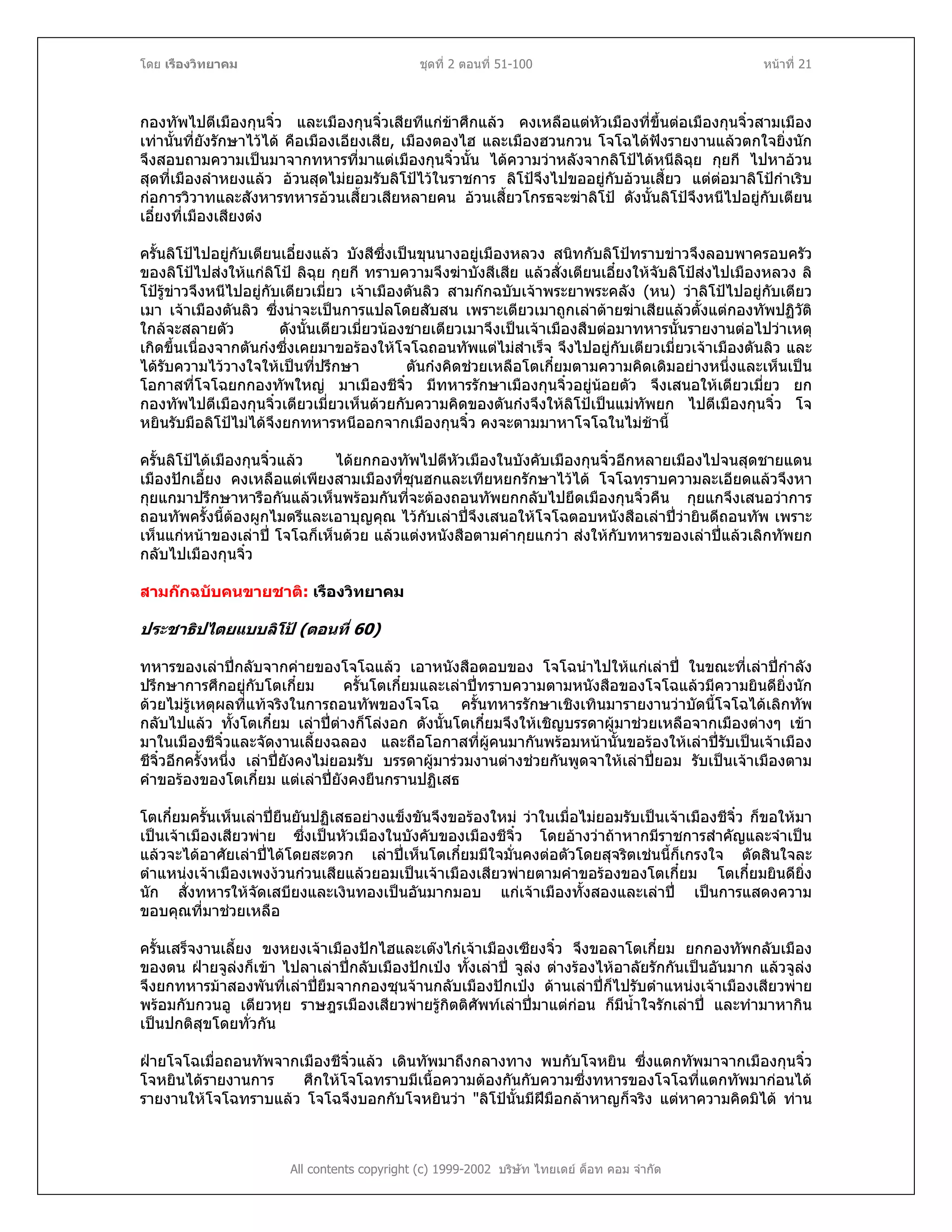 โดย เรืองวิทยาคม ชุดที่ 2 ตอนที่ 51-100 หนาที่ 21
กองทัพไปตีเมืองกุนจิ๋ว และเมืองกุนจิ๋วเสียทีแกขาศึกแลว คงเหลือแตหัวเมืองที่ขึ้นตอเมืองกุนจิ๋วสามเมือง
เทานั้นที่ยังรักษาไวได คือเมืองเอียงเสีย, เมืองตองไฮ และเมืองฮวนกวน โจโฉไดฟงรายงานแลวตกใจยิ่งนัก
จึงสอบถามความเปนมาจากทหารที่มาแตเมืองกุนจิ๋วนั้น ไดความวาหลังจากลิโปไดหนีลิฉุย กุยกี ไปหาอวน
สุดที่เมืองลําหยงแลว อวนสุดไมยอมรับลิโปไวในราชการ ลิโปจึงไปขออยูกับอวนเสี้ยว แตตอมาลิโปกําเริบ
กอการวิวาทและสังหารทหารอวนเสี้ยวเสียหลายคน อวนเสี้ยวโกรธจะฆาลิโป ดังนั้นลิโปจึงหนีไปอยูกับเตียน
เอี๋ยงที่เมืองเสียงตง
ครั้นลิโปไปอยูกับเตียนเอี๋ยงแลว บังสีซึ่งเปนขุนนางอยูเมืองหลวง สนิทกับลิโปทราบขาวจึงลอบพาครอบครัว
ของลิโปไปสงใหแกลิโป ลิฉุย กุยกี ทราบความจึงฆาบังสีเสีย แลวสั่งเตียนเอี๋ยงใหจับลิโปสงไปเมืองหลวง ลิ
โปรูขาวจึงหนีไปอยูกับเตียวเมี่ยว เจาเมืองตันลิว สามกกฉบับเจาพระยาพระคลัง (หน) วาลิโปไปอยูกับเตียว
เมา เจาเมืองตันลิว ซึ่งนาจะเปนการแปลโดยสับสน เพราะเตียวเมาถูกเลาตายฆาเสียแลวตั้งแตกองทัพปฏิวัติ
ใกลจะสลายตัว ดังนั้นเตียวเมี่ยวนองชายเตียวเมาจึงเปนเจาเมืองสืบตอมาทหารนั้นรายงานตอไปวาเหตุ
เกิดขึ้นเนื่องจากตันกงซึ่งเคยมาขอรองใหโจโฉถอนทัพแตไมสําเร็จ จึงไปอยูกับเตียวเมี่ยวเจาเมืองตันลิว และ
ไดรับความไววางใจใหเปนที่ปรึกษา ตันกงคิดชวยเหลือโตเกี๋ยมตามความคิดเดิมอยางหนึ่งและเห็นเปน
โอกาสที่โจโฉยกกองทัพใหญ มาเมืองชีจิ๋ว มีทหารรักษาเมืองกุนจิ๋วอยูนอยตัว จึงเสนอใหเตียวเมี่ยว ยก
กองทัพไปตีเมืองกุนจิ๋วเตียวเมี่ยวเห็นดวยกับความคิดของตันกงจึงใหลิโปเปนแมทัพยก ไปตีเมืองกุนจิ๋ว โจ
หยินรับมือลิโปไมไดจึงยกทหารหนีออกจากเมืองกุนจิ๋ว คงจะตามมาหาโจโฉในไมชานี้
ครั้นลิโปไดเมืองกุนจิ๋วแลว ไดยกกองทัพไปตีหัวเมืองในบังคับเมืองกุนจิ๋วอีกหลายเมืองไปจนสุดชายแดน
เมืองปกเอี้ยง คงเหลือแตเพียงสามเมืองที่ซุนฮกและเทียหยกรักษาไวได โจโฉทราบความละเอียดแลวจึงหา
กุยแกมาปรึกษาหารือกันแลวเห็นพรอมกันที่จะตองถอนทัพยกกลับไปยึดเมืองกุนจิ๋วคืน กุยแกจึงเสนอวาการ
ถอนทัพครั้งนี้ตองผูกไมตรีและเอาบุญคุณ ไวกับเลาปจึงเสนอใหโจโฉตอบหนังสือเลาปวายินดีถอนทัพ เพราะ
เห็นแกหนาของเลาป โจโฉก็เห็นดวย แลวแตงหนังสือตามคํากุยแกวา สงใหกับทหารของเลาปแลวเลิกทัพยก
กลับไปเมืองกุนจิ๋ว
สามกกฉบับคนขายชาติ: เรืองวิทยาคม
ประชาธิปไตยแบบลิโป (ตอนที่ 60)
ทหารของเลาปกลับจากคายของโจโฉแลว เอาหนังสือตอบของ โจโฉนําไปใหแกเลาป ในขณะที่เลาปกําลัง
ปรึกษาการศึกอยูกับโตเกี๋ยม ครั้นโตเกี๋ยมและเลาปทราบความตามหนังสือของโจโฉแลวมีความยินดียิ่งนัก
ดวยไมรูเหตุผลที่แทจริงในการถอนทัพของโจโฉ ครั้นทหารรักษาเชิงเทินมารายงานวาบัดนี้โจโฉไดเลิกทัพ
กลับไปแลว ทั้งโตเกี๋ยม เลาปตางก็โลงอก ดังนั้นโตเกี๋ยมจึงใหเชิญบรรดาผูมาชวยเหลือจากเมืองตางๆ เขา
มาในเมืองชีจิ๋วและจัดงานเลี้ยงฉลอง และถือโอกาสที่ผูคนมากันพรอมหนานั้นขอรองใหเลาปรับเปนเจาเมือง
ชีจิ๋วอีกครั้งหนึ่ง เลาปยังคงไมยอมรับ บรรดาผูมารวมงานตางชวยกันพูดจาใหเลาปยอม รับเปนเจาเมืองตาม
คําขอรองของโตเกี๋ยม แตเลาปยังคงยืนกรานปฏิเสธ
โตเกี๋ยมครั้นเห็นเลาปยืนยันปฏิเสธอยางแข็งขันจึงขอรองใหม วาในเมื่อไมยอมรับเปนเจาเมืองชีจิ๋ว ก็ขอใหมา
เปนเจาเมืองเสียวพาย ซึ่งเปนหัวเมืองในบังคับของเมืองชีจิ๋ว โดยอางวาถาหากมีราชการสําคัญและจําเปน
แลวจะไดอาศัยเลาปไดโดยสะดวก เลาปเห็นโตเกี๋ยมมีใจมั่นคงตอตัวโดยสุจริตเชนนี้ก็เกรงใจ ตัดสินใจละ
ตําแหนงเจาเมืองเพงงวนกวนเสียแลวยอมเปนเจาเมืองเสียวพายตามคําขอรองของโตเกี๋ยม โตเกี๋ยมยินดียิ่ง
นัก สั่งทหารใหจัดเสบียงและเงินทองเปนอันมากมอบ แกเจาเมืองทั้งสองและเลาป เปนการแสดงความ
ขอบคุณที่มาชวยเหลือ
ครั้นเสร็จงานเลี้ยง ขงหยงเจาเมืองปกไฮและเตงไกเจาเมืองเซียงจิ๋ว จึงขอลาโตเกี๋ยม ยกกองทัพกลับเมือง
ของตน ฝายจูลงก็เขา ไปลาเลาปกลับเมืองปกเปง ทั้งเลาป จูลง ตางรองไหอาลัยรักกันเปนอันมาก แลวจูลง
จึงยกทหารมาสองพันที่เลาปยืมจากกองซุนจานกลับเมืองปกเปง ดานเลาปก็ไปรับตําแหนงเจาเมืองเสียวพาย
พรอมกับกวนอู เตียวหุย ราษฎรเมืองเสียวพายรูกิตติศัพทเลาปมาแตกอน ก็มีน้ําใจรักเลาป และทํามาหากิน
เปนปกติสุขโดยทั่วกัน
All contents copyright (c) 1999-2002 บริษัท ไทยเดย ด็อท คอม จํากัด
ฝายโจโฉเมื่อถอนทัพจากเมืองชีจิ๋วแลว เดินทัพมาถึงกลางทาง พบกับโจหยิน ซึ่งแตกทัพมาจากเมืองกุนจิ๋ว
โจหยินไดรายงานการ ศึกใหโจโฉทราบมีเนื้อความตองกันกับความซึ่งทหารของโจโฉที่แตกทัพมากอนได
รายงานใหโจโฉทราบแลว โจโฉจึงบอกกับโจหยินวา "ลิโปนั้นมีฝมือกลาหาญก็จริง แตหาความคิดมิได ทาน
 