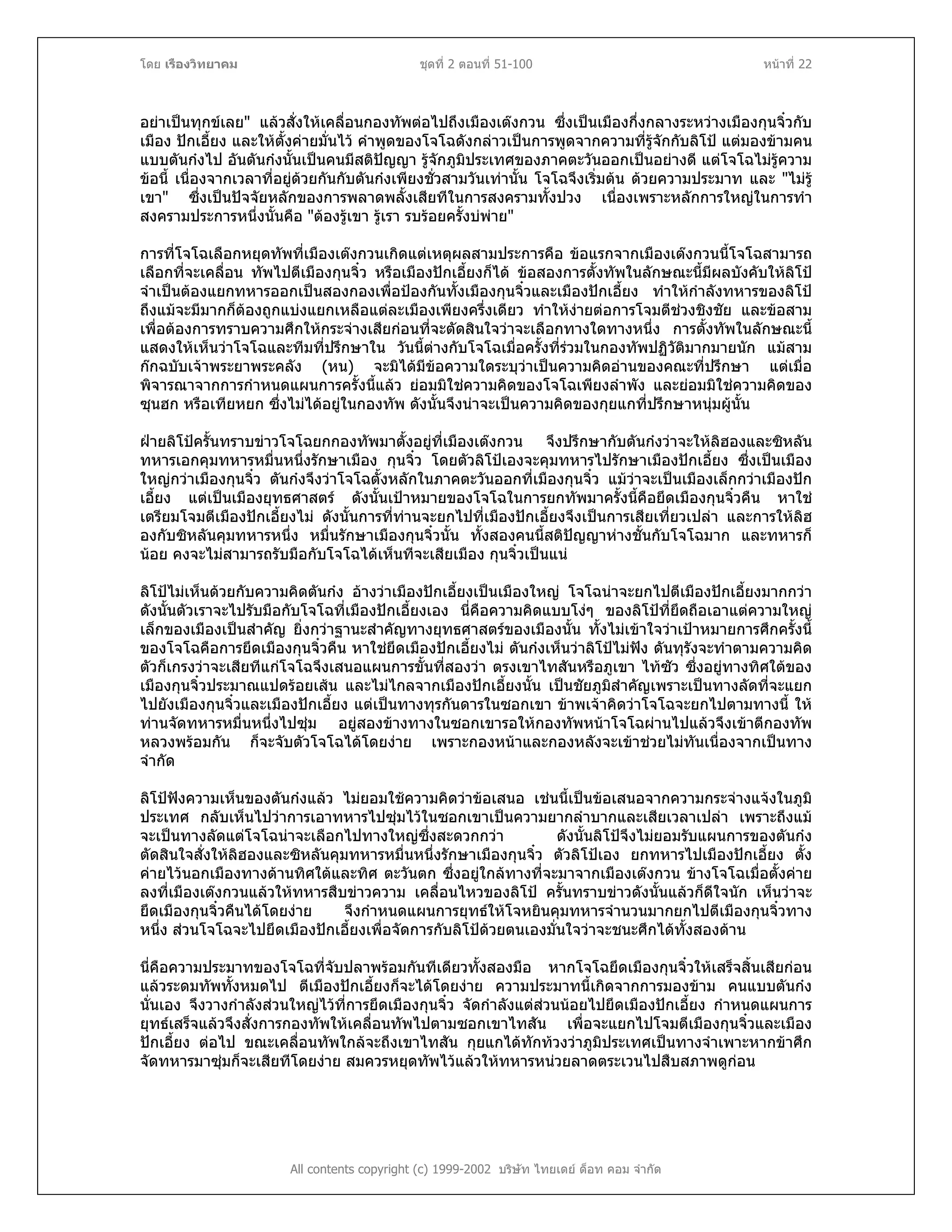 โดย เรืองวิทยาคม ชุดที่ 2 ตอนที่ 51-100 หนาที่ 22
อยาเปนทุกขเลย" แลวสั่งใหเคลื่อนกองทัพตอไปถึงเมืองเตงกวน ซึ่งเปนเมืองกึ่งกลางระหวางเมืองกุนจิ๋วกับ
เมือง ปกเอี้ยง และใหตั้งคายมั่นไว คําพูดของโจโฉดังกลาวเปนการพูดจากความที่รูจักกับลิโป แตมองขามคน
แบบตันกงไป อันตันกงนั้นเปนคนมีสติปญญา รูจักภูมิประเทศของภาคตะวันออกเปนอยางดี แตโจโฉไมรูความ
ขอนี้ เนื่องจากเวลาที่อยูดวยกันกับตันกงเพียงชั่วสามวันเทานั้น โจโฉจึงเริ่มตน ดวยความประมาท และ "ไมรู
เขา" ซึ่งเปนปจจัยหลักของการพลาดพลั้งเสียทีในการสงครามทั้งปวง เนื่องเพราะหลักการใหญในการทํา
สงครามประการหนึ่งนั้นคือ "ตองรูเขา รูเรา รบรอยครั้งบพาย"
การที่โจโฉเลือกหยุดทัพที่เมืองเตงกวนเกิดแตเหตุผลสามประการคือ ขอแรกจากเมืองเตงกวนนี้โจโฉสามารถ
เลือกที่จะเคลื่อน ทัพไปตีเมืองกุนจิ๋ว หรือเมืองปกเอี้ยงก็ได ขอสองการตั้งทัพในลักษณะนี้มีผลบังคับใหลิโป
จําเปนตองแยกทหารออกเปนสองกองเพื่อปองกันทั้งเมืองกุนจิ๋วและเมืองปกเอี้ยง ทําใหกําลังทหารของลิโป
ถึงแมจะมีมากก็ตองถูกแบงแยกเหลือแตละเมืองเพียงครึ่งเดียว ทําใหงายตอการโจมตีชวงชิงชัย และขอสาม
เพื่อตองการทราบความศึกใหกระจางเสียกอนที่จะตัดสินใจวาจะเลือกทางใดทางหนึ่ง การตั้งทัพในลักษณะนี้
แสดงใหเห็นวาโจโฉและทีมที่ปรึกษาใน วันนี้ตางกับโจโฉเมื่อครั้งที่รวมในกองทัพปฏิวัติมากมายนัก แมสาม
กกฉบับเจาพระยาพระคลัง (หน) จะมิไดมีขอความใดระบุวาเปนความคิดอานของคณะที่ปรึกษา แตเมื่อ
พิจารณาจากการกําหนดแผนการครั้งนี้แลว ยอมมิใชความคิดของโจโฉเพียงลําพัง และยอมมิใชความคิดของ
ซุนฮก หรือเทียหยก ซึ่งไมไดอยูในกองทัพ ดังนั้นจึงนาจะเปนความคิดของกุยแกที่ปรึกษาหนุมผูนั้น
ฝายลิโปครั้นทราบขาวโจโฉยกกองทัพมาตั้งอยูที่เมืองเตงกวน จึงปรึกษากับตันกงวาจะใหลิฮองและซิหลัน
ทหารเอกคุมทหารหมื่นหนึ่งรักษาเมือง กุนจิ๋ว โดยตัวลิโปเองจะคุมทหารไปรักษาเมืองปกเอี้ยง ซึ่งเปนเมือง
ใหญกวาเมืองกุนจิ๋ว ตันกงจึงวาโจโฉตั้งหลักในภาคตะวันออกที่เมืองกุนจิ๋ว แมวาจะเปนเมืองเล็กกวาเมืองปก
เอี้ยง แตเปนเมืองยุทธศาสตร ดังนั้นเปาหมายของโจโฉในการยกทัพมาครั้งนี้คือยึดเมืองกุนจิ๋วคืน หาใช
เตรียมโจมตีเมืองปกเอี้ยงไม ดังนั้นการที่ทานจะยกไปที่เมืองปกเอี้ยงจึงเปนการเสียเที่ยวเปลา และการใหลิฮ
องกับซิหลันคุมทหารหนึ่ง หมื่นรักษาเมืองกุนจิ๋วนั้น ทั้งสองคนนี้สติปญญาหางชั้นกับโจโฉมาก และทหารก็
นอย คงจะไมสามารถรับมือกับโจโฉไดเห็นทีจะเสียเมือง กุนจิ๋วเปนแน
ลิโปไมเห็นดวยกับความคิดตันกง อางวาเมืองปกเอี้ยงเปนเมืองใหญ โจโฉนาจะยกไปตีเมืองปกเอี้ยงมากกวา
ดังนั้นตัวเราจะไปรับมือกับโจโฉที่เมืองปกเอี้ยงเอง นี่คือความคิดแบบโงๆ ของลิโปที่ยึดถือเอาแตความใหญ
เล็กของเมืองเปนสําคัญ ยิ่งกวาฐานะสําคัญทางยุทธศาสตรของเมืองนั้น ทั้งไมเขาใจวาเปาหมายการศึกครั้งนี้
ของโจโฉคือการยึดเมืองกุนจิ๋วคืน หาใชยึดเมืองปกเอี้ยงไม ตันกงเห็นวาลิโปไมฟง ดันทุรังจะทําตามความคิด
ตัวก็เกรงวาจะเสียทีแกโจโฉจึงเสนอแผนการขั้นที่สองวา ตรงเขาไทสันหรือภูเขา ไทซัว ซึ่งอยูทางทิศใตของ
เมืองกุนจิ๋วประมาณแปดรอยเสน และไมไกลจากเมืองปกเอี้ยงนั้น เปนชัยภูมิสําคัญเพราะเปนทางลัดที่จะแยก
ไปยังเมืองกุนจิ๋วและเมืองปกเอี้ยง แตเปนทางทุรกันดารในซอกเขา ขาพเจาคิดวาโจโฉจะยกไปตามทางนี้ ให
ทานจัดทหารหมื่นหนึ่งไปซุม อยูสองขางทางในซอกเขารอใหกองทัพหนาโจโฉผานไปแลวจึงเขาตีกองทัพ
หลวงพรอมกัน ก็จะจับตัวโจโฉไดโดยงาย เพราะกองหนาและกองหลังจะเขาชวยไมทันเนื่องจากเปนทาง
จํากัด
ลิโปฟงความเห็นของตันกงแลว ไมยอมใชความคิดวาขอเสนอ เชนนี้เปนขอเสนอจากความกระจางแจงในภูมิ
ประเทศ กลับเห็นไปวาการเอาทหารไปซุมไวในซอกเขาเปนความยากลําบากและเสียเวลาเปลา เพราะถึงแม
จะเปนทางลัดแตโจโฉนาจะเลือกไปทางใหญซึ่งสะดวกกวา ดังนั้นลิโปจึงไมยอมรับแผนการของตันกง
ตัดสินใจสั่งใหลิฮองและซิหลันคุมทหารหมื่นหนึ่งรักษาเมืองกุนจิ๋ว ตัวลิโปเอง ยกทหารไปเมืองปกเอี้ยง ตั้ง
คายไวนอกเมืองทางดานทิศใตและทิศ ตะวันตก ซึ่งอยูใกลทางที่จะมาจากเมืองเตงกวน ขางโจโฉเมื่อตั้งคาย
ลงที่เมืองเตงกวนแลวใหทหารสืบขาวความ เคลื่อนไหวของลิโป ครั้นทราบขาวดังนั้นแลวก็ดีใจนัก เห็นวาจะ
ยึดเมืองกุนจิ๋วคืนไดโดยงาย จึงกําหนดแผนการยุทธใหโจหยินคุมทหารจํานวนมากยกไปตีเมืองกุนจิ๋วทาง
หนึ่ง สวนโจโฉจะไปยึดเมืองปกเอี้ยงเพื่อจัดการกับลิโปดวยตนเองมั่นใจวาจะชนะศึกไดทั้งสองดาน
นี่คือความประมาทของโจโฉที่จับปลาพรอมกันทีเดียวทั้งสองมือ หากโจโฉยึดเมืองกุนจิ๋วใหเสร็จสิ้นเสียกอน
แลวระดมทัพทั้งหมดไป ตีเมืองปกเอี้ยงก็จะไดโดยงาย ความประมาทนี้เกิดจากการมองขาม คนแบบตันกง
นั่นเอง จึงวางกําลังสวนใหญไวที่การยึดเมืองกุนจิ๋ว จัดกําลังแตสวนนอยไปยึดเมืองปกเอี้ยง กําหนดแผนการ
ยุทธเสร็จแลวจึงสั่งการกองทัพใหเคลื่อนทัพไปตามซอกเขาไทสัน เพื่อจะแยกไปโจมตีเมืองกุนจิ๋วและเมือง
ปกเอี้ยง ตอไป ขณะเคลื่อนทัพใกลจะถึงเขาไทสัน กุยแกไดทักทวงวาภูมิประเทศเปนทางจําเพาะหากขาศึก
จัดทหารมาซุมก็จะเสียทีโดยงาย สมควรหยุดทัพไวแลวใหทหารหนวยลาดตระเวนไปสืบสภาพดูกอน
All contents copyright (c) 1999-2002 บริษัท ไทยเดย ด็อท คอม จํากัด
 