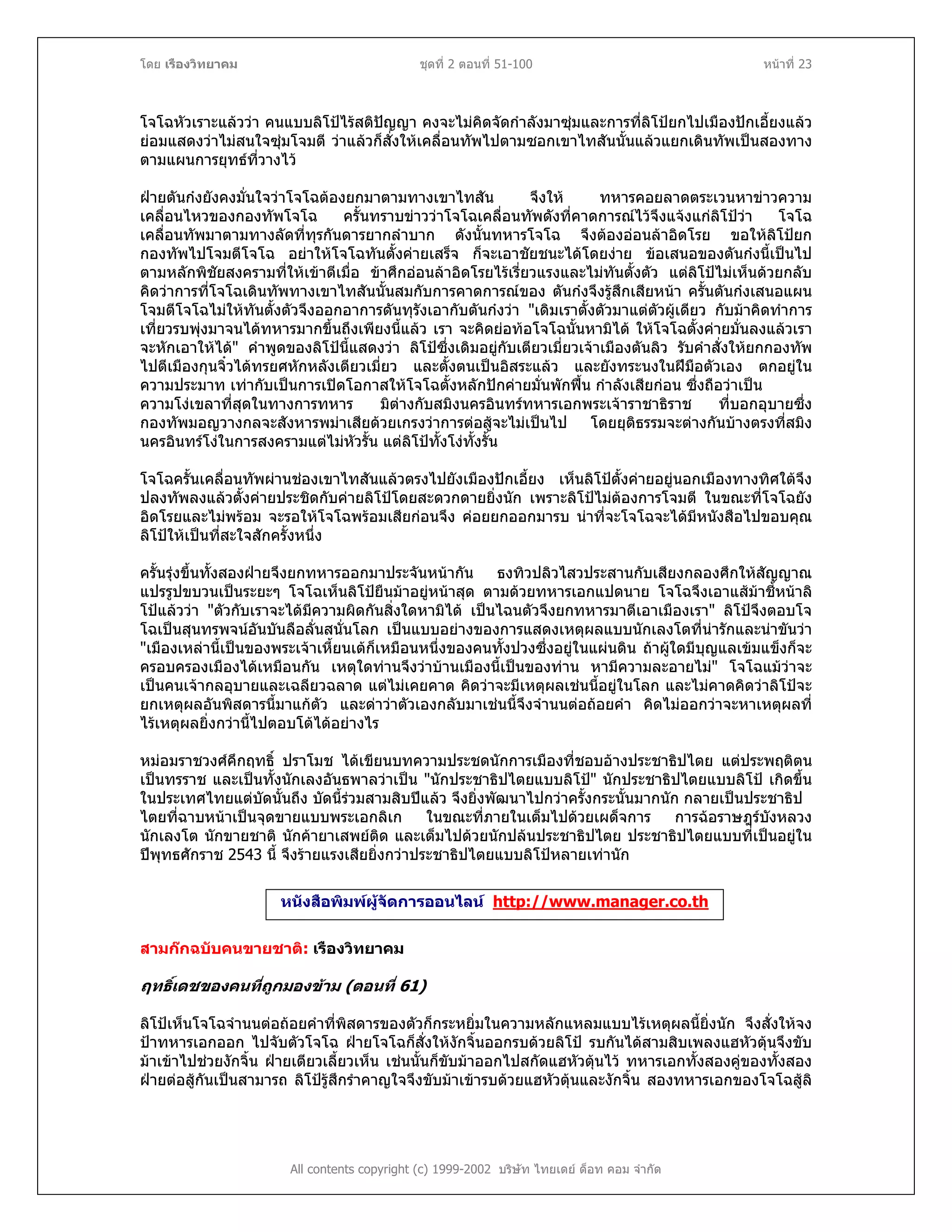 โดย เรืองวิทยาคม ชุดที่ 2 ตอนที่ 51-100 หนาที่ 23
โจโฉหัวเราะแลววา คนแบบลิโปไรสติปญญา คงจะไมคิดจัดกําลังมาซุมและการที่ลิโปยกไปเมืองปกเอี้ยงแลว
ยอมแสดงวาไมสนใจซุมโจมตี วาแลวก็สั่งใหเคลื่อนทัพไปตามซอกเขาไทสันนั้นแลวแยกเดินทัพเปนสองทาง
ตามแผนการยุทธที่วางไว
ฝายตันกงยังคงมั่นใจวาโจโฉตองยกมาตามทางเขาไทสัน จึงให ทหารคอยลาดตระเวนหาขาวความ
เคลื่อนไหวของกองทัพโจโฉ ครั้นทราบขาววาโจโฉเคลื่อนทัพดังที่คาดการณไวจึงแจงแกลิโปวา โจโฉ
เคลื่อนทัพมาตามทางลัดที่ทุรกันดารยากลําบาก ดังนั้นทหารโจโฉ จึงตองออนลาอิดโรย ขอใหลิโปยก
กองทัพไปโจมตีโจโฉ อยาใหโจโฉทันตั้งคายเสร็จ ก็จะเอาชัยชนะไดโดยงาย ขอเสนอของตันกงนี้เปนไป
ตามหลักพิชัยสงครามที่ใหเขาตีเมื่อ ขาศึกออนลาอิดโรยไรเรี่ยวแรงและไมทันตั้งตัว แตลิโปไมเห็นดวยกลับ
คิดวาการที่โจโฉเดินทัพทางเขาไทสันนั้นสมกับการคาดการณของ ตันกงจึงรูสึกเสียหนา ครั้นตันกงเสนอแผน
โจมตีโจโฉไมใหทันตั้งตัวจึงออกอาการดันทุรังเอากับตันกงวา "เดิมเราตั้งตัวมาแตตัวผูเดียว กับมาคิดทําการ
เที่ยวรบพุงมาจนไดทหารมากขึ้นถึงเพียงนี้แลว เรา จะคิดยอทอโจโฉนั้นหามิได ใหโจโฉตั้งคายมั่นลงแลวเรา
จะหักเอาใหได" คําพูดของลิโปนี้แสดงวา ลิโปซึ่งเดิมอยูกับเตียวเมี่ยวเจาเมืองตันลิว รับคําสั่งใหยกกองทัพ
ไปตีเมืองกุนจิ๋วไดทรยศหักหลังเตียวเมี่ยว และตั้งตนเปนอิสระแลว และยังทระนงในฝมือตัวเอง ตกอยูใน
ความประมาท เทากับเปนการเปดโอกาสใหโจโฉตั้งหลักปกคายมั่นพักฟน กําลังเสียกอน ซึ่งถือวาเปน
ความโงเขลาที่สุดในทางการทหาร มิตางกับสมิงนครอินทรทหารเอกพระเจาราชาธิราช ที่บอกอุบายซึ่ง
กองทัพมอญวางกลจะสังหารพมาเสียดวยเกรงวาการตอสูจะไมเปนไป โดยยุติธรรมจะตางกันบางตรงที่สมิง
นครอินทรโงในการสงครามแตไมหัวรั้น แตลิโปทั้งโงทั้งรั้น
โจโฉครั้นเคลื่อนทัพผานชองเขาไทสันแลวตรงไปยังเมืองปกเอี้ยง เห็นลิโปตั้งคายอยูนอกเมืองทางทิศใตจึง
ปลงทัพลงแลวตั้งคายประชิดกับคายลิโปโดยสะดวกดายยิ่งนัก เพราะลิโปไมตองการโจมตี ในขณะที่โจโฉยัง
อิดโรยและไมพรอม จะรอใหโจโฉพรอมเสียกอนจึง คอยยกออกมารบ นาที่จะโจโฉจะไดมีหนังสือไปขอบคุณ
ลิโปใหเปนที่สะใจสักครั้งหนึ่ง
ครั้นรุงขึ้นทั้งสองฝายจึงยกทหารออกมาประจันหนากัน ธงทิวปลิวไสวประสานกับเสียงกลองศึกใหสัญญาณ
แปรรูปขบวนเปนระยะๆ โจโฉเห็นลิโปยืนมาอยูหนาสุด ตามดวยทหารเอกแปดนาย โจโฉจึงเอาแสมาชี้หนาลิ
โปแลววา "ตัวกับเราจะไดมีความผิดกันสิ่งใดหามิได เปนไฉนตัวจึงยกทหารมาตีเอาเมืองเรา" ลิโปจึงตอบโจ
โฉเปนสุนทรพจนอันบันลือลั่นสนั่นโลก เปนแบบอยางของการแสดงเหตุผลแบบนักเลงโตที่นารักและนาขันวา
"เมืองเหลานี้เปนของพระเจาเหี้ยนเตก็เหมือนหนึ่งของคนทั้งปวงซึ่งอยูในแผนดิน ถาผูใดมีบุญแลเขมแข็งก็จะ
ครอบครองเมืองไดเหมือนกัน เหตุใดทานจึงวาบานเมืองนี้เปนของทาน หามีความละอายไม" โจโฉแมวาจะ
เปนคนเจากลอุบายและเฉลียวฉลาด แตไมเคยคาด คิดวาจะมีเหตุผลเชนนี้อยูในโลก และไมคาดคิดวาลิโปจะ
ยกเหตุผลอันพิสดารนี้มาแกตัว และดาวาตัวเองกลับมาเชนนี้จึงจํานนตอถอยคํา คิดไมออกวาจะหาเหตุผลที่
ไรเหตุผลยิ่งกวานี้ไปตอบโตไดอยางไร
หมอมราชวงศคึกฤทธิ์ ปราโมช ไดเขียนบทความประชดนักการเมืองที่ชอบอางประชาธิปไตย แตประพฤติตน
เปนทรราช และเปนทั้งนักเลงอันธพาลวาเปน "นักประชาธิปไตยแบบลิโป" นักประชาธิปไตยแบบลิโป เกิดขึ้น
ในประเทศไทยแตบัดนั้นถึง บัดนี้รวมสามสิบปแลว จึงยิ่งพัฒนาไปกวาครั้งกระนั้นมากนัก กลายเปนประชาธิป
ไตยที่ฉาบหนาเปนจุดขายแบบพระเอกลิเก ในขณะที่ภายในเต็มไปดวยเผด็จการ การฉอราษฎรบังหลวง
นักเลงโต นักขายชาติ นักคายาเสพยติด และเต็มไปดวยนักปลนประชาธิปไตย ประชาธิปไตยแบบที่เปนอยูใน
ปพุทธศักราช 2543 นี้ จึงรายแรงเสียยิ่งกวาประชาธิปไตยแบบลิโปหลายเทานัก
หนังสือพิมพผูจัดการออนไลน http://www.manager.co.th
สามกกฉบับคนขายชาติ: เรืองวิทยาคม
ฤทธิ์เดชของคนที่ถูกมองขาม (ตอนที่ 61)
All contents copyright (c) 1999-2002 บริษัท ไทยเดย ด็อท คอม จํากัด
ลิโปเห็นโจโฉจํานนตอถอยคําที่พิสดารของตัวก็กระหยิ่มในความหลักแหลมแบบไรเหตุผลนี้ยิ่งนัก จึงสั่งใหจง
ปาทหารเอกออก ไปจับตัวโจโฉ ฝายโจโฉก็สั่งใหงักจิ้นออกรบดวยลิโป รบกันไดสามสิบเพลงแฮหัวตุนจึงขับ
มาเขาไปชวยงักจิ้น ฝายเตียวเลี้ยวเห็น เชนนั้นก็ขับมาออกไปสกัดแฮหัวตุนไว ทหารเอกทั้งสองคูของทั้งสอง
ฝายตอสูกันเปนสามารถ ลิโปรูสึกรําคาญใจจึงขับมาเขารบดวยแฮหัวตุนและงักจิ้น สองทหารเอกของโจโฉสูลิ
 