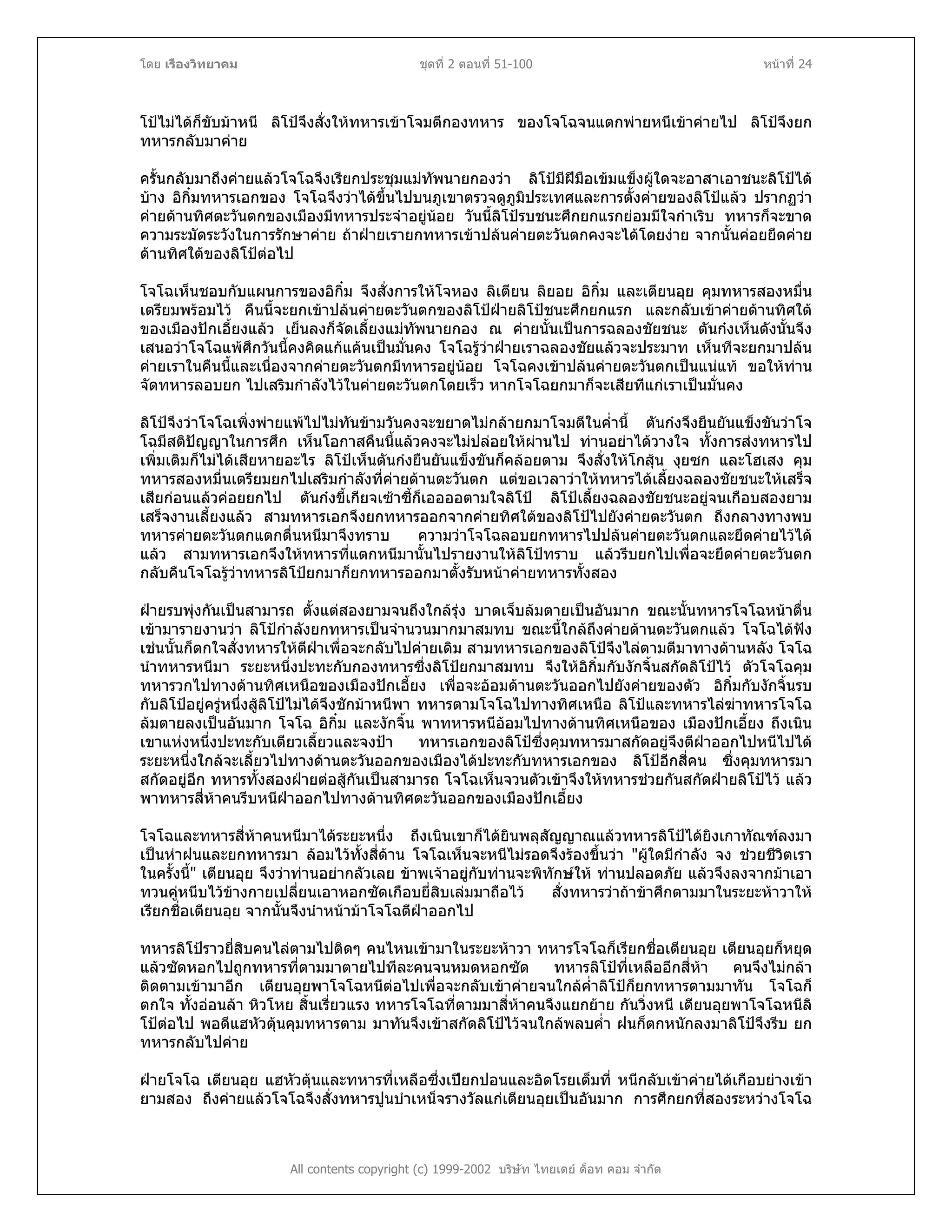โดย เรืองวิทยาคม ชุดที่ 2 ตอนที่ 51-100 หนาที่ 24
โปไมไดก็ขับมาหนี ลิโปจึงสั่งใหทหารเขาโจมตีกองทหาร ของโจโฉจนแตกพายหนีเขาคายไป ลิโปจึงยก
ทหารกลับมาคาย
ครั้นกลับมาถึงคายแลวโจโฉจึงเรียกประชุมแมทัพนายกองวา ลิโปมีฝมือเขมแข็งผูใดจะอาสาเอาชนะลิโปได
บาง อิกิ๋มทหารเอกของ โจโฉจึงวาไดขึ้นไปบนภูเขาตรวจดูภูมิประเทศและการตั้งคายของลิโปแลว ปรากฏวา
คายดานทิศตะวันตกของเมืองมีทหารประจําอยูนอย วันนี้ลิโปรบชนะศึกยกแรกยอมมีใจกําเริบ ทหารก็จะขาด
ความระมัดระวังในการรักษาคาย ถาฝายเรายกทหารเขาปลนคายตะวันตกคงจะไดโดยงาย จากนั้นคอยยึดคาย
ดานทิศใตของลิโปตอไป
โจโฉเห็นชอบกับแผนการของอิกิ๋ม จึงสั่งการใหโจหอง ลิเตียน ลิยอย อิกิ๋ม และเตียนอุย คุมทหารสองหมื่น
เตรียมพรอมไว คืนนี้จะยกเขาปลนคายตะวันตกของลิโปฝายลิโปชนะศึกยกแรก และกลับเขาคายดานทิศใต
ของเมืองปกเอี้ยงแลว เย็นลงก็จัดเลี้ยงแมทัพนายกอง ณ คายนั้นเปนการฉลองชัยชนะ ตันกงเห็นดังนั้นจึง
เสนอวาโจโฉแพศึกวันนี้คงคิดแกแคนเปนมั่นคง โจโฉรูวาฝายเราฉลองชัยแลวจะประมาท เห็นทีจะยกมาปลน
คายเราในคืนนี้และเนื่องจากคายตะวันตกมีทหารอยูนอย โจโฉคงเขาปลนคายตะวันตกเปนแนแท ขอใหทาน
จัดทหารลอบยก ไปเสริมกําลังไวในคายตะวันตกโดยเร็ว หากโจโฉยกมาก็จะเสียทีแกเราเปนมั่นคง
ลิโปจึงวาโจโฉเพิ่งพายแพไปไมทันขามวันคงจะขยาดไมกลายกมาโจมตีในค่ํานี้ ตันกงจึงยืนยันแข็งขันวาโจ
โฉมีสติปญญาในการศึก เห็นโอกาสคืนนี้แลวคงจะไมปลอยใหผานไป ทานอยาไดวางใจ ทั้งการสงทหารไป
เพิ่มเติมก็ไมไดเสียหายอะไร ลิโปเห็นตันกงยืนยันแข็งขันก็คลอยตาม จึงสั่งใหโกสุน งุยซก และโฮเสง คุม
ทหารสองหมื่นเตรียมยกไปเสริมกําลังที่คายดานตะวันตก แตขอเวลาวาใหทหารไดเลี้ยงฉลองชัยชนะใหเสร็จ
เสียกอนแลวคอยยกไป ตันกงขี้เกียจเซาซี้ก็เออออตามใจลิโป ลิโปเลี้ยงฉลองชัยชนะอยูจนเกือบสองยาม
เสร็จงานเลี้ยงแลว สามทหารเอกจึงยกทหารออกจากคายทิศใตของลิโปไปยังคายตะวันตก ถึงกลางทางพบ
ทหารคายตะวันตกแตกตื่นหนีมาจึงทราบ ความวาโจโฉลอบยกทหารไปปลนคายตะวันตกและยึดคายไวได
แลว สามทหารเอกจึงใหทหารที่แตกหนีมานั้นไปรายงานใหลิโปทราบ แลวรีบยกไปเพื่อจะยึดคายตะวันตก
กลับคืนโจโฉรูวาทหารลิโปยกมาก็ยกทหารออกมาตั้งรับหนาคายทหารทั้งสอง
ฝายรบพุงกันเปนสามารถ ตั้งแตสองยามจนถึงใกลรุง บาดเจ็บลมตายเปนอันมาก ขณะนั้นทหารโจโฉหนาตื่น
เขามารายงานวา ลิโปกําลังยกทหารเปนจํานวนมากมาสมทบ ขณะนี้ใกลถึงคายดานตะวันตกแลว โจโฉไดฟง
เชนนั้นก็ตกใจสั่งทหารใหตีฝาเพื่อจะกลับไปคายเดิม สามทหารเอกของลิโปจึงไลตามตีมาทางดานหลัง โจโฉ
นําทหารหนีมา ระยะหนึ่งปะทะกับกองทหารซึ่งลิโปยกมาสมทบ จึงใหอิกิ๋มกับงักจิ้นสกัดลิโปไว ตัวโจโฉคุม
ทหารวกไปทางดานทิศเหนือของเมืองปกเอี้ยง เพื่อจะออมดานตะวันออกไปยังคายของตัว อิกิ๋มกับงักจิ้นรบ
กับลิโปอยูครูหนึ่งสูลิโปไมไดจึงชักมาหนีพา ทหารตามโจโฉไปทางทิศเหนือ ลิโปและทหารไลฆาทหารโจโฉ
ลมตายลงเปนอันมาก โจโฉ อิกิ๋ม และงักจิ้น พาทหารหนีออมไปทางดานทิศเหนือของ เมืองปกเอี้ยง ถึงเนิน
เขาแหงหนึ่งปะทะกับเตียวเลี้ยวและจงปา ทหารเอกของลิโปซึ่งคุมทหารมาสกัดอยูจึงตีฝาออกไปหนีไปได
ระยะหนึ่งใกลจะเลี้ยวไปทางดานตะวันออกของเมืองไดปะทะกับทหารเอกของ ลิโปอีกสี่คน ซึ่งคุมทหารมา
สกัดอยูอีก ทหารทั้งสองฝายตอสูกันเปนสามารถ โจโฉเห็นจวนตัวเขาจึงใหทหารชวยกันสกัดฝายลิโปไว แลว
พาทหารสี่หาคนรีบหนีฝาออกไปทางดานทิศตะวันออกของเมืองปกเอี้ยง
โจโฉและทหารสี่หาคนหนีมาไดระยะหนึ่ง ถึงเนินเขาก็ไดยินพลุสัญญาณแลวทหารลิโปไดยิงเกาทัณฑลงมา
เปนหาฝนและยกทหารมา ลอมไวทั้งสี่ดาน โจโฉเห็นจะหนีไมรอดจึงรองขึ้นวา "ผูใดมีกําลัง จง ชวยชีวิตเรา
ในครั้งนี้" เตียนอุย จึงวาทานอยากลัวเลย ขาพเจาอยูกับทานจะพิทักษให ทานปลอดภัย แลวจึงลงจากมาเอา
ทวนคูหนีบไวขางกายเปลี่ยนเอาหอกซัดเกือบยี่สิบเลมมาถือไว สั่งทหารวาถาขาศึกตามมาในระยะหาวาให
เรียกชื่อเตียนอุย จากนั้นจึงนําหนามาโจโฉตีฝาออกไป
ทหารลิโปราวยี่สิบคนไลตามไปติดๆ คนไหนเขามาในระยะหาวา ทหารโจโฉก็เรียกชื่อเตียนอุย เตียนอุยก็หยุด
แลวซัดหอกไปถูกทหารที่ตามมาตายไปทีละคนจนหมดหอกซัด ทหารลิโปที่เหลืออีกสี่หา คนจึงไมกลา
ติดตามเขามาอีก เตียนอุยพาโจโฉหนีตอไปเพื่อจะกลับเขาคายจนใกลค่ําลิโปก็ยกทหารตามมาทัน โจโฉก็
ตกใจ ทั้งออนลา หิวโหย สิ้นเรี่ยวแรง ทหารโจโฉที่ตามมาสี่หาคนจึงแยกยาย กันวิ่งหนี เตียนอุยพาโจโฉหนีลิ
โปตอไป พอดีแฮหัวตุนคุมทหารตาม มาทันจึงเขาสกัดลิโปไวจนใกลพลบค่ํา ฝนก็ตกหนักลงมาลิโปจึงรีบ ยก
ทหารกลับไปคาย
All contents copyright (c) 1999-2002 บริษัท ไทยเดย ด็อท คอม จํากัด
ฝายโจโฉ เตียนอุย แฮหัวตุนและทหารที่เหลือซึ่งเปยกปอนและอิดโรยเต็มที่ หนีกลับเขาคายไดเกือบยางเขา
ยามสอง ถึงคายแลวโจโฉจึงสั่งทหารปูนบําเหน็จรางวัลแกเตียนอุยเปนอันมาก การศึกยกที่สองระหวางโจโฉ
 